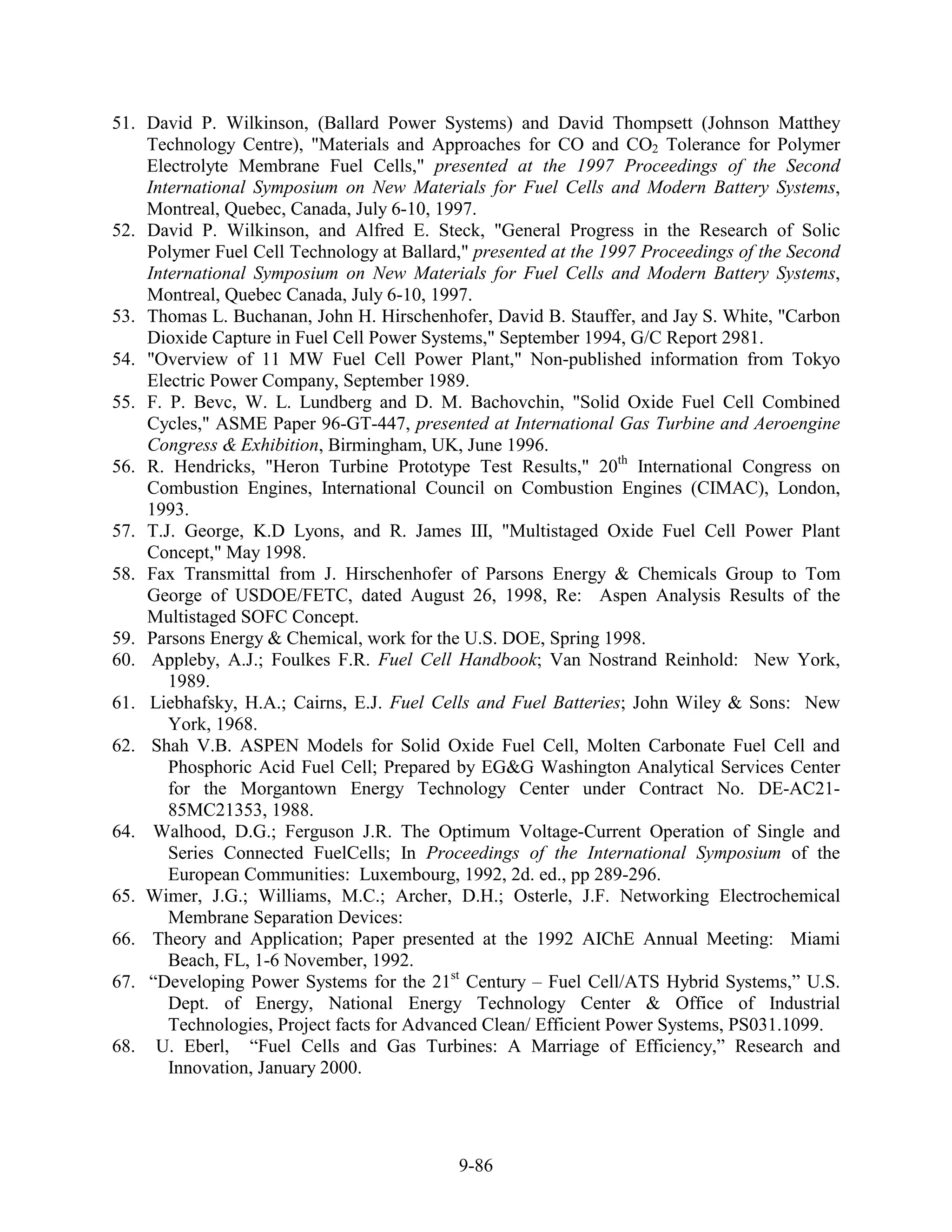 51. David P. Wilkinson, (Ballard Power Systems) and David Thompsett (Johnson Matthey
    Technology Centre), "Materials and Approaches for CO and CO2 Tolerance for Polymer
    Electrolyte Membrane Fuel Cells," presented at the 1997 Proceedings of the Second
    International Symposium on New Materials for Fuel Cells and Modern Battery Systems,
    Montreal, Quebec, Canada, July 6-10, 1997.
52. David P. Wilkinson, and Alfred E. Steck, "General Progress in the Research of Solic
    Polymer Fuel Cell Technology at Ballard," presented at the 1997 Proceedings of the Second
    International Symposium on New Materials for Fuel Cells and Modern Battery Systems,
    Montreal, Quebec Canada, July 6-10, 1997.
53. Thomas L. Buchanan, John H. Hirschenhofer, David B. Stauffer, and Jay S. White, "Carbon
    Dioxide Capture in Fuel Cell Power Systems," September 1994, G/C Report 2981.
54. "Overview of 11 MW Fuel Cell Power Plant," Non-published information from Tokyo
    Electric Power Company, September 1989.
55. F. P. Bevc, W. L. Lundberg and D. M. Bachovchin, "Solid Oxide Fuel Cell Combined
    Cycles," ASME Paper 96-GT-447, presented at International Gas Turbine and Aeroengine
    Congress & Exhibition, Birmingham, UK, June 1996.
56. R. Hendricks, "Heron Turbine Prototype Test Results," 20th International Congress on
    Combustion Engines, International Council on Combustion Engines (CIMAC), London,
    1993.
57. T.J. George, K.D Lyons, and R. James III, "Multistaged Oxide Fuel Cell Power Plant
    Concept," May 1998.
58. Fax Transmittal from J. Hirschenhofer of Parsons Energy & Chemicals Group to Tom
    George of USDOE/FETC, dated August 26, 1998, Re: Aspen Analysis Results of the
    Multistaged SOFC Concept.
59. Parsons Energy & Chemical, work for the U.S. DOE, Spring 1998.
60. Appleby, A.J.; Foulkes F.R. Fuel Cell Handbook; Van Nostrand Reinhold: New York,
       1989.
61. Liebhafsky, H.A.; Cairns, E.J. Fuel Cells and Fuel Batteries; John Wiley & Sons: New
       York, 1968.
62. Shah V.B. ASPEN Models for Solid Oxide Fuel Cell, Molten Carbonate Fuel Cell and
       Phosphoric Acid Fuel Cell; Prepared by EG&G Washington Analytical Services Center
       for the Morgantown Energy Technology Center under Contract No. DE-AC21-
       85MC21353, 1988.
64. Walhood, D.G.; Ferguson J.R. The Optimum Voltage-Current Operation of Single and
       Series Connected FuelCells; In Proceedings of the International Symposium of the
       European Communities: Luxembourg, 1992, 2d. ed., pp 289-296.
65. Wimer, J.G.; Williams, M.C.; Archer, D.H.; Osterle, J.F. Networking Electrochemical
       Membrane Separation Devices:
66. Theory and Application; Paper presented at the 1992 AIChE Annual Meeting: Miami
       Beach, FL, 1-6 November, 1992.
67. “Developing Power Systems for the 21st Century – Fuel Cell/ATS Hybrid Systems,” U.S.
       Dept. of Energy, National Energy Technology Center & Office of Industrial
       Technologies, Project facts for Advanced Clean/ Efficient Power Systems, PS031.1099.
68. U. Eberl, “Fuel Cells and Gas Turbines: A Marriage of Efficiency,” Research and
       Innovation, January 2000.




                                            9-86
 