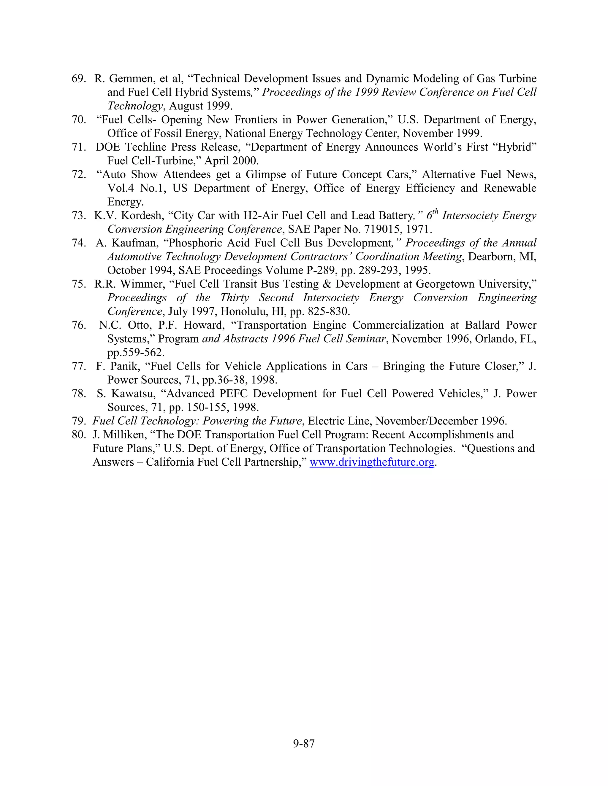 69. R. Gemmen, et al, “Technical Development Issues and Dynamic Modeling of Gas Turbine
       and Fuel Cell Hybrid Systems,” Proceedings of the 1999 Review Conference on Fuel Cell
       Technology, August 1999.
70. “Fuel Cells- Opening New Frontiers in Power Generation,” U.S. Department of Energy,
       Office of Fossil Energy, National Energy Technology Center, November 1999.
71. DOE Techline Press Release, “Department of Energy Announces World’s First “Hybrid”
       Fuel Cell-Turbine,” April 2000.
72. “Auto Show Attendees get a Glimpse of Future Concept Cars,” Alternative Fuel News,
       Vol.4 No.1, US Department of Energy, Office of Energy Efficiency and Renewable
       Energy.
73. K.V. Kordesh, “City Car with H2-Air Fuel Cell and Lead Battery,” 6th Intersociety Energy
       Conversion Engineering Conference, SAE Paper No. 719015, 1971.
74. A. Kaufman, “Phosphoric Acid Fuel Cell Bus Development,” Proceedings of the Annual
       Automotive Technology Development Contractors’ Coordination Meeting, Dearborn, MI,
       October 1994, SAE Proceedings Volume P-289, pp. 289-293, 1995.
75. R.R. Wimmer, “Fuel Cell Transit Bus Testing & Development at Georgetown University,”
       Proceedings of the Thirty Second Intersociety Energy Conversion Engineering
       Conference, July 1997, Honolulu, HI, pp. 825-830.
76. N.C. Otto, P.F. Howard, “Transportation Engine Commercialization at Ballard Power
       Systems,” Program and Abstracts 1996 Fuel Cell Seminar, November 1996, Orlando, FL,
       pp.559-562.
77. F. Panik, “Fuel Cells for Vehicle Applications in Cars – Bringing the Future Closer,” J.
       Power Sources, 71, pp.36-38, 1998.
78. S. Kawatsu, “Advanced PEFC Development for Fuel Cell Powered Vehicles,” J. Power
       Sources, 71, pp. 150-155, 1998.
79. Fuel Cell Technology: Powering the Future, Electric Line, November/December 1996.
80. J. Milliken, “The DOE Transportation Fuel Cell Program: Recent Accomplishments and
    Future Plans,” U.S. Dept. of Energy, Office of Transportation Technologies. “Questions and
    Answers – California Fuel Cell Partnership,” www.drivingthefuture.org.




                                            9-87
 