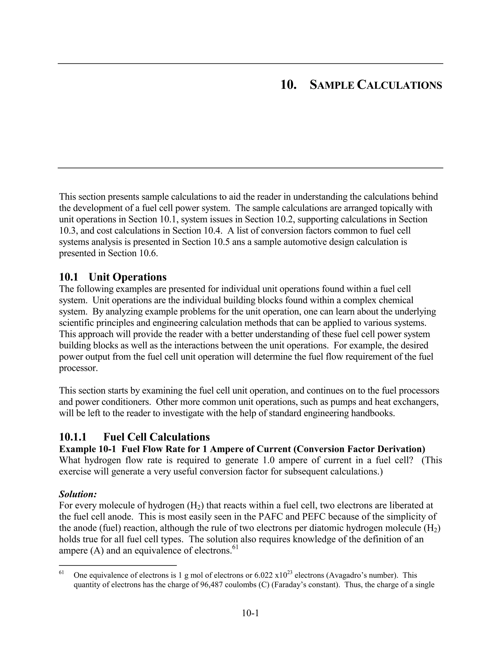 10. SAMPLE CALCULATIONS




This section presents sample calculations to aid the reader in understanding the calculations behind
the development of a fuel cell power system. The sample calculations are arranged topically with
unit operations in Section 10.1, system issues in Section 10.2, supporting calculations in Section
10.3, and cost calculations in Section 10.4. A list of conversion factors common to fuel cell
systems analysis is presented in Section 10.5 ans a sample automotive design calculation is
presented in Section 10.6.

10.1 Unit Operations
The following examples are presented for individual unit operations found within a fuel cell
system. Unit operations are the individual building blocks found within a complex chemical
system. By analyzing example problems for the unit operation, one can learn about the underlying
scientific principles and engineering calculation methods that can be applied to various systems.
This approach will provide the reader with a better understanding of these fuel cell power system
building blocks as well as the interactions between the unit operations. For example, the desired
power output from the fuel cell unit operation will determine the fuel flow requirement of the fuel
processor.

This section starts by examining the fuel cell unit operation, and continues on to the fuel processors
and power conditioners. Other more common unit operations, such as pumps and heat exchangers,
will be left to the reader to investigate with the help of standard engineering handbooks.

10.1.1       Fuel Cell Calculations
Example 10-1 Fuel Flow Rate for 1 Ampere of Current (Conversion Factor Derivation)
What hydrogen flow rate is required to generate 1.0 ampere of current in a fuel cell? (This
exercise will generate a very useful conversion factor for subsequent calculations.)

Solution:
For every molecule of hydrogen (H2) that reacts within a fuel cell, two electrons are liberated at
the fuel cell anode. This is most easily seen in the PAFC and PEFC because of the simplicity of
the anode (fuel) reaction, although the rule of two electrons per diatomic hydrogen molecule (H2)
holds true for all fuel cell types. The solution also requires knowledge of the definition of an
ampere (A) and an equivalence of electrons.61

61
     One equivalence of electrons is 1 g mol of electrons or 6.022 x1023 electrons (Avagadro’s number). This
     quantity of electrons has the charge of 96,487 coulombs (C) (Faraday’s constant). Thus, the charge of a single


                                                        10-1
 