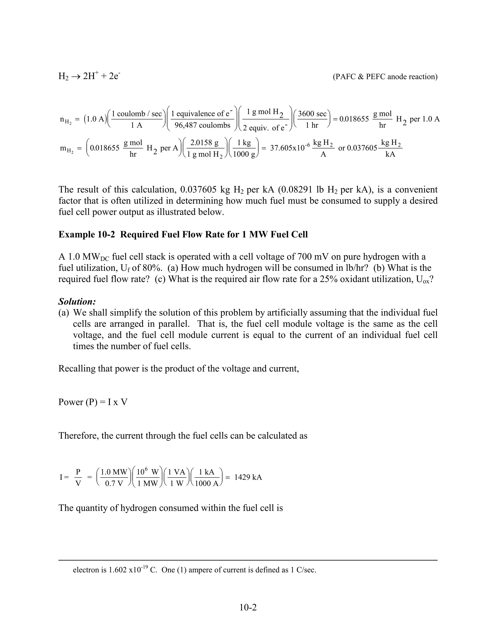 H2        2H+ + 2e-                                                                        (PAFC & PEFC anode reaction)



                   1 coulomb / sec   1 equivalence of e -      1 g mol H 2      3600 sec                g mol
n H2       1.0 A                                                                             0.018655         H 2 per 1.0 A
                         1A           96,487 coulombs         2 equiv. of e -     1 hr                    hr

                       g mol                 2.0158 g        1 kg                     kg H 2             kg H 2
m H2        0.018655         H 2 per A                                 37.605x10 -6          or 0.037605
                         hr                 1 g mol H 2     1000 g                      A                 kA



The result of this calculation, 0.037605 kg H2 per kA (0.08291 lb H2 per kA), is a convenient
factor that is often utilized in determining how much fuel must be consumed to supply a desired
fuel cell power output as illustrated below.

Example 10-2 Required Fuel Flow Rate for 1 MW Fuel Cell

A 1.0 MWDC fuel cell stack is operated with a cell voltage of 700 mV on pure hydrogen with a
fuel utilization, Uf of 80%. (a) How much hydrogen will be consumed in lb/hr? (b) What is the
required fuel flow rate? (c) What is the required air flow rate for a 25% oxidant utilization, Uox?

Solution:
(a) We shall simplify the solution of this problem by artificially assuming that the individual fuel
    cells are arranged in parallel. That is, the fuel cell module voltage is the same as the cell
    voltage, and the fuel cell module current is equal to the current of an individual fuel cell
    times the number of fuel cells.

Recalling that power is the product of the voltage and current,


Power (P) = I x V


Therefore, the current through the fuel cells can be calculated as


       P       1.0 MW     10 6 W     1 VA      1 kA
I=       =                                                  1429 kA
       V        0.7 V     1 MW        1W      1000 A


The quantity of hydrogen consumed within the fuel cell is




       electron is 1.602 x10-19 C. One (1) ampere of current is defined as 1 C/sec.



                                                             10-2
 