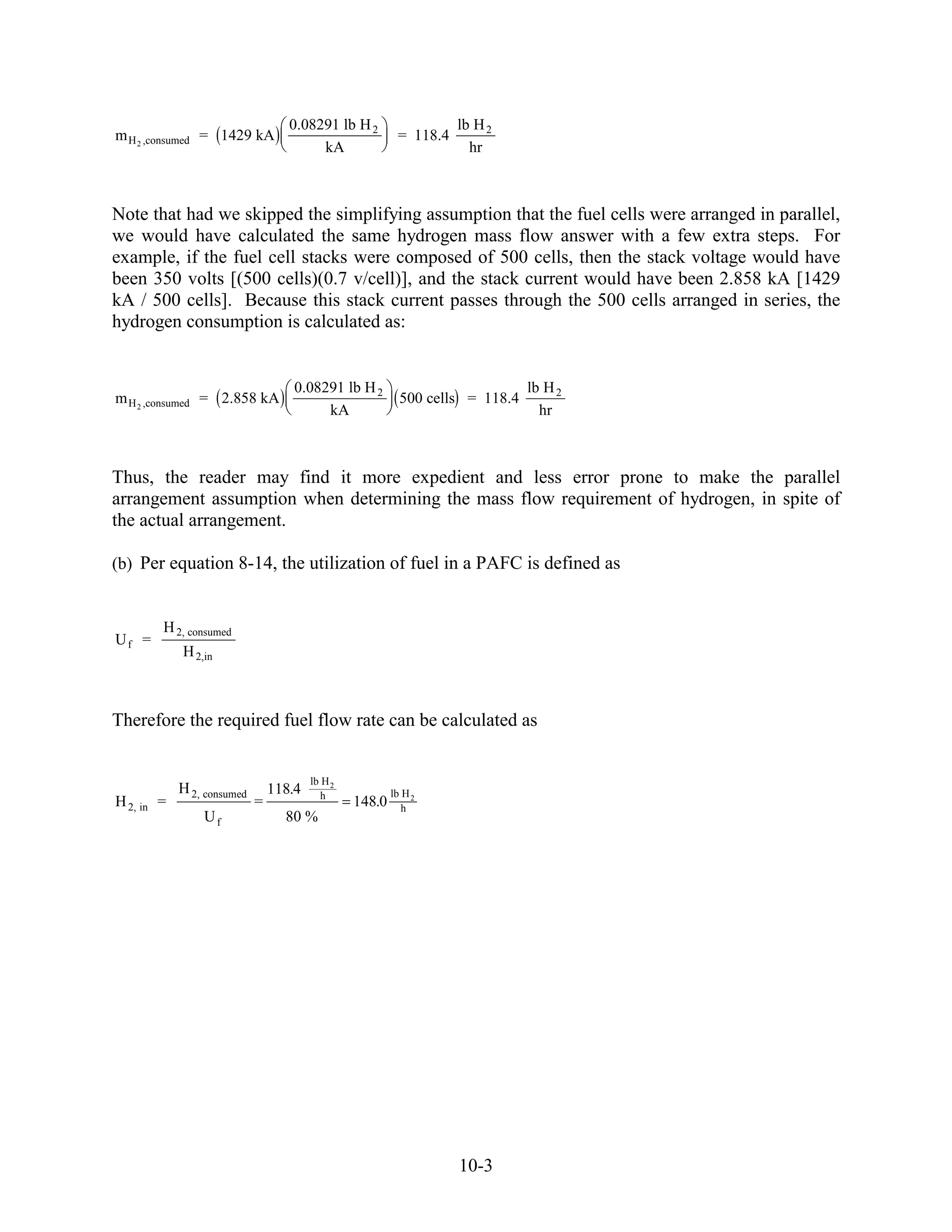 0.08291 lb H 2                   lb H 2
m H 2 ,consumed = 1429 kA                                 = 118.4
                                        kA                            hr



Note that had we skipped the simplifying assumption that the fuel cells were arranged in parallel,
we would have calculated the same hydrogen mass flow answer with a few extra steps. For
example, if the fuel cell stacks were composed of 500 cells, then the stack voltage would have
been 350 volts [(500 cells)(0.7 v/cell)], and the stack current would have been 2.858 kA [1429
kA / 500 cells]. Because this stack current passes through the 500 cells arranged in series, the
hydrogen consumption is calculated as:


                                    0.08291 lb H 2                             lb H 2
m H 2 ,consumed = 2.858 kA                                 500 cells = 118.4
                                         kA                                      hr



Thus, the reader may find it more expedient and less error prone to make the parallel
arrangement assumption when determining the mass flow requirement of hydrogen, in spite of
the actual arrangement.

(b) Per equation 8-14, the utilization of fuel in a PAFC is defined as


        H 2, consumed
Uf =
            H 2,in



Therefore the required fuel flow rate can be calculated as


                                        lb H 2
            H 2, consumed       118.4      h             lb H 2
H 2, in =                   =                    148.0      h
                Uf                80 %




                                                                    10-3
 