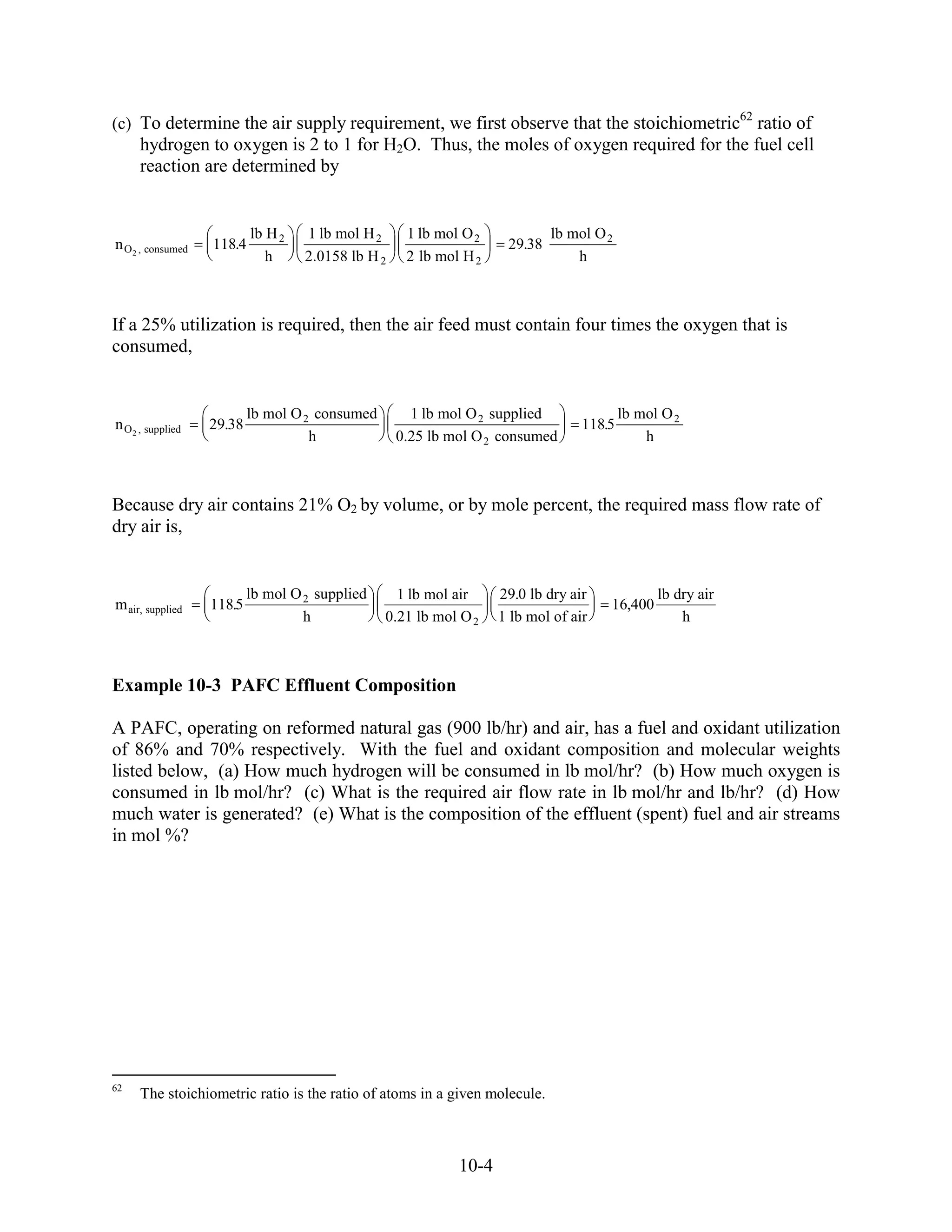 62
(c) To determine the air supply requirement, we first observe that the stoichiometric ratio of
      hydrogen to oxygen is 2 to 1 for H2O. Thus, the moles of oxygen required for the fuel cell
      reaction are determined by


                           lb H 2   1 lb mol H 2     1 lb mol O 2            lb mol O 2
n O 2 , consumed   118.4                                             29.38
                              h     2.0158 lb H 2    2 lb mol H 2                h



If a 25% utilization is required, then the air feed must contain four times the oxygen that is
consumed,


                           lb mol O 2 consumed        1 lb mol O 2 supplied               lb mol O 2
n O 2 , supplied   29.38                                                          118.5
                                     h              0.25 lb mol O 2 consumed                  h



Because dry air contains 21% O2 by volume, or by mole percent, the required mass flow rate of
dry air is,


                           lb mol O 2 supplied     1 lb mol air     29.0 lb dry air             lb dry air
m air, supplied    118.5                                                              16,400
                                    h            0.21 lb mol O 2    1 lb mol of air                 h



Example 10-3 PAFC Effluent Composition

A PAFC, operating on reformed natural gas (900 lb/hr) and air, has a fuel and oxidant utilization
of 86% and 70% respectively. With the fuel and oxidant composition and molecular weights
listed below, (a) How much hydrogen will be consumed in lb mol/hr? (b) How much oxygen is
consumed in lb mol/hr? (c) What is the required air flow rate in lb mol/hr and lb/hr? (d) How
much water is generated? (e) What is the composition of the effluent (spent) fuel and air streams
in mol %?




62
      The stoichiometric ratio is the ratio of atoms in a given molecule.



                                                             10-4
 