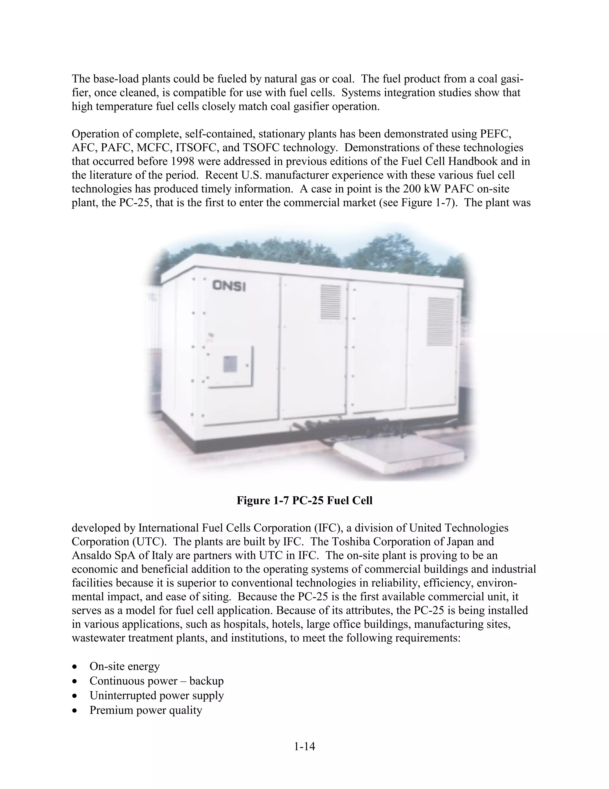 The base-load plants could be fueled by natural gas or coal. The fuel product from a coal gasi-
fier, once cleaned, is compatible for use with fuel cells. Systems integration studies show that
high temperature fuel cells closely match coal gasifier operation.

Operation of complete, self-contained, stationary plants has been demonstrated using PEFC,
AFC, PAFC, MCFC, ITSOFC, and TSOFC technology. Demonstrations of these technologies
that occurred before 1998 were addressed in previous editions of the Fuel Cell Handbook and in
the literature of the period. Recent U.S. manufacturer experience with these various fuel cell
technologies has produced timely information. A case in point is the 200 kW PAFC on-site
plant, the PC-25, that is the first to enter the commercial market (see Figure 1-7). The plant was




                                   Figure 1-7 PC-25 Fuel Cell

developed by International Fuel Cells Corporation (IFC), a division of United Technologies
Corporation (UTC). The plants are built by IFC. The Toshiba Corporation of Japan and
Ansaldo SpA of Italy are partners with UTC in IFC. The on-site plant is proving to be an
economic and beneficial addition to the operating systems of commercial buildings and industrial
facilities because it is superior to conventional technologies in reliability, efficiency, environ-
mental impact, and ease of siting. Because the PC-25 is the first available commercial unit, it
serves as a model for fuel cell application. Because of its attributes, the PC-25 is being installed
in various applications, such as hospitals, hotels, large office buildings, manufacturing sites,
wastewater treatment plants, and institutions, to meet the following requirements:

   On-site energy
   Continuous power – backup
   Uninterrupted power supply
   Premium power quality


                                               1-14
 