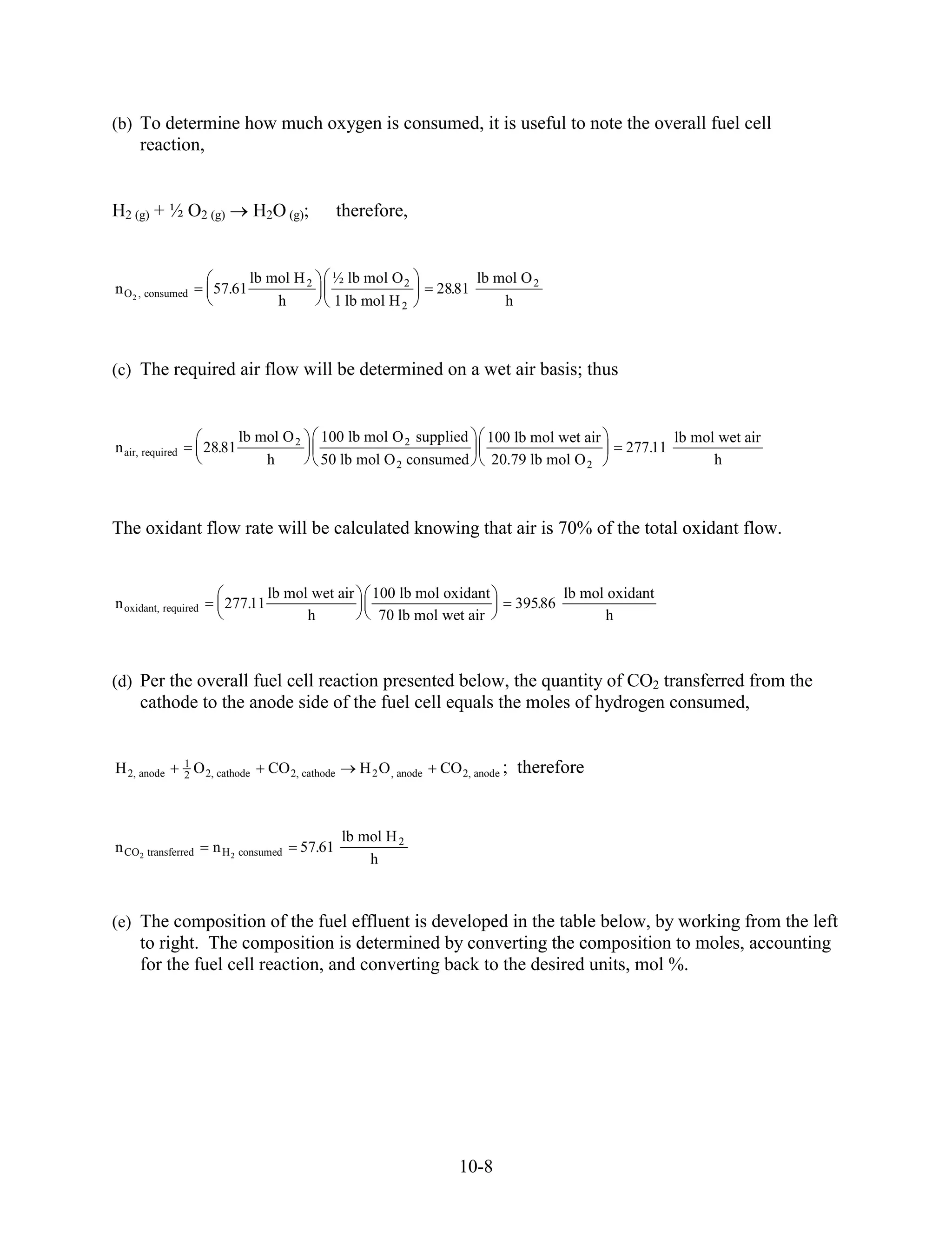 (b) To determine how much oxygen is consumed, it is useful to note the overall fuel cell
     reaction,


H2 (g) + ½ O2 (g)                    H2O (g);          therefore,


                                  lb mol H 2       ½ lb mol O 2                   lb mol O 2
n O 2 , consumed          57.61                                           28.81
                                      h            1 lb mol H 2                       h



(c) The required air flow will be determined on a wet air basis; thus


                                lb mol O 2       100 lb mol O 2 supplied           100 lb mol wet air              lb mol wet air
n air, required         28.81                                                                             277.11
                                    h            50 lb mol O 2 consumed             20.79 lb mol O 2                     h



The oxidant flow rate will be calculated knowing that air is 70% of the total oxidant flow.


                                       lb mol wet air       100 lb mol oxidant                   lb mol oxidant
n oxidant, required         277.11                                                      395.86
                                             h               70 lb mol wet air                         h



(d) Per the overall fuel cell reaction presented below, the quantity of CO2 transferred from the
     cathode to the anode side of the fuel cell equals the moles of hydrogen consumed,


                  1
H 2, anode        2   O 2, cathode     CO 2, cathode      H 2 O , anode   CO 2, anode ; therefore



                                                       lb mol H 2
n CO2 transferred         n H 2 consumed     57.61
                                                           h



(e) The composition of the fuel effluent is developed in the table below, by working from the left
     to right. The composition is determined by converting the composition to moles, accounting
     for the fuel cell reaction, and converting back to the desired units, mol %.




                                                                             10-8
 