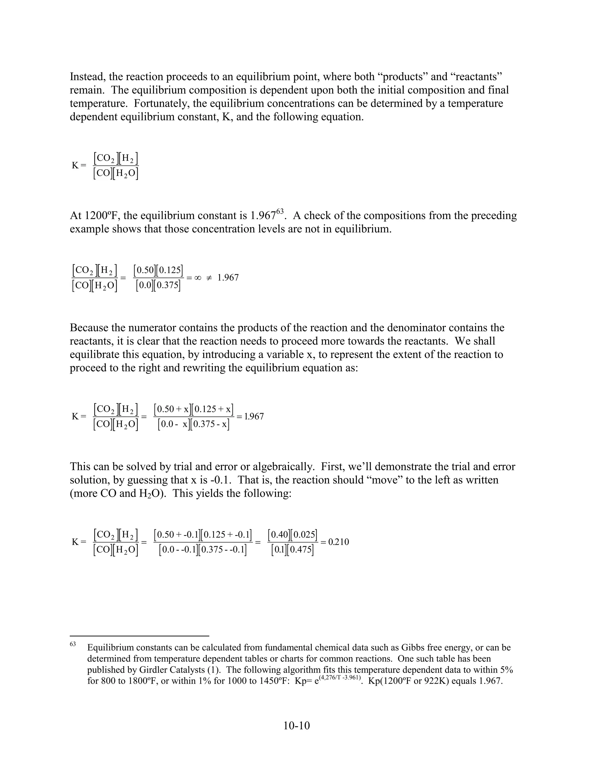 Instead, the reaction proceeds to an equilibrium point, where both “products” and “reactants”
remain. The equilibrium composition is dependent upon both the initial composition and final
temperature. Fortunately, the equilibrium concentrations can be determined by a temperature
dependent equilibrium constant, K, and the following equation.


       CO 2 H 2
K=
       CO H 2 O



At 1200ºF, the equilibrium constant is 1.96763. A check of the compositions from the preceding
example shows that those concentration levels are not in equilibrium.


 CO 2 H 2         0.50 0.125
                                       1.967
 CO H 2 O         0.0 0.375



Because the numerator contains the products of the reaction and the denominator contains the
reactants, it is clear that the reaction needs to proceed more towards the reactants. We shall
equilibrate this equation, by introducing a variable x, to represent the extent of the reaction to
proceed to the right and rewriting the equilibrium equation as:


       CO 2 H 2       0.50 + x 0.125 + x
K=                                             1.967
       CO H 2 O        0.0 - x 0.375 - x



This can be solved by trial and error or algebraically. First, we’ll demonstrate the trial and error
solution, by guessing that x is -0.1. That is, the reaction should “move” to the left as written
(more CO and H2O). This yields the following:


       CO 2 H 2       0.50 + -0.1 0.125 + -0.1         0.40 0.025
K=                                                                  0.210
       CO H 2 O         0.0 - -0.1 0.375 - -0.1        01 0.475
                                                        .




63
     Equilibrium constants can be calculated from fundamental chemical data such as Gibbs free energy, or can be
     determined from temperature dependent tables or charts for common reactions. One such table has been
     published by Girdler Catalysts (1). The following algorithm fits this temperature dependent data to within 5%
     for 800 to 1800ºF, or within 1% for 1000 to 1450ºF: Kp= e(4,276/T -3.961). Kp(1200ºF or 922K) equals 1.967.



                                                         10-10
 