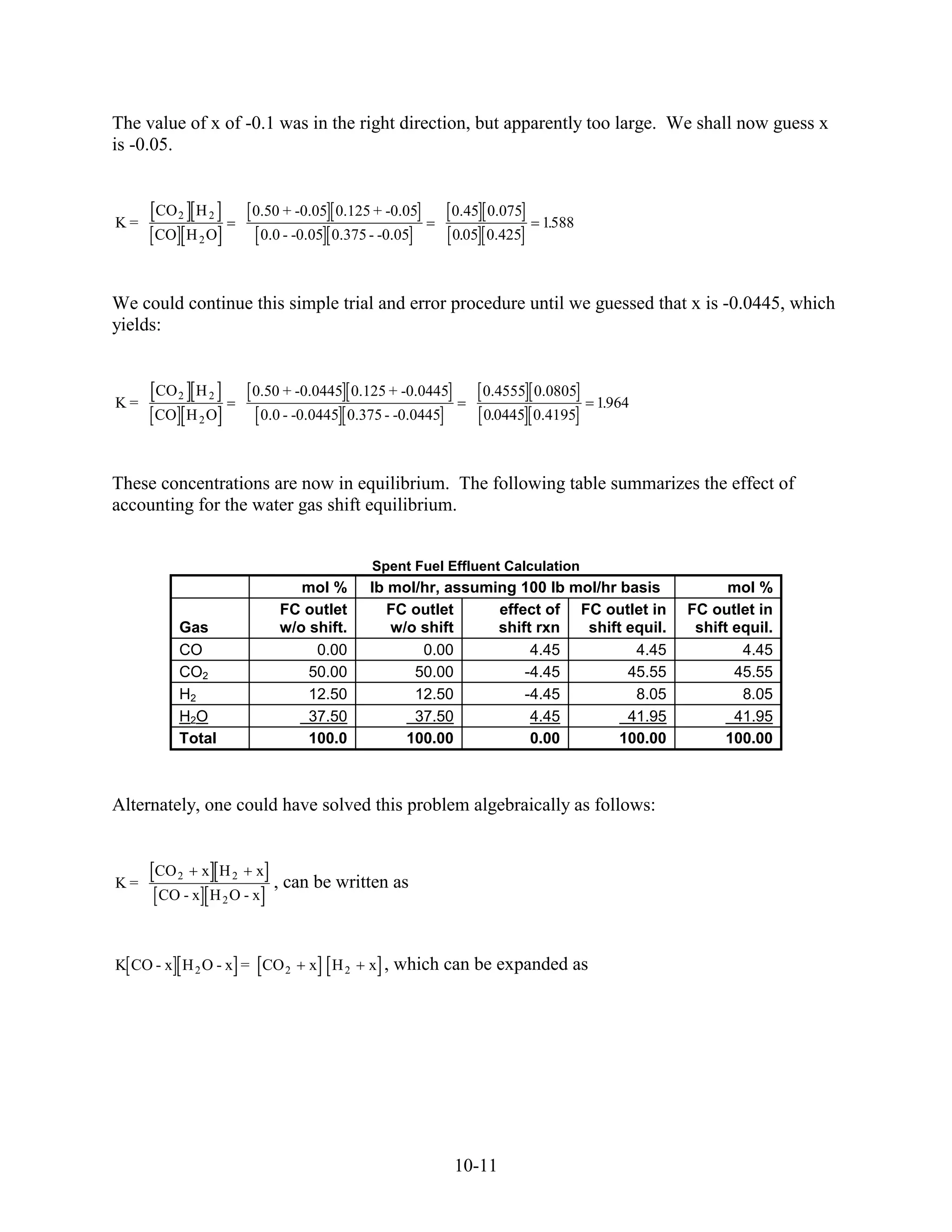 The value of x of -0.1 was in the right direction, but apparently too large. We shall now guess x
is -0.05.


     CO 2 H 2       0.50 + -0.05 0.125 + -0.05           0.45 0.075
K=                                                                    1588
                                                                       .
     CO H 2 O            0.0 - -0.05 0.375 - -0.05       0.05 0.425



We could continue this simple trial and error procedure until we guessed that x is -0.0445, which
yields:


     CO 2 H 2       0.50 + -0.0445 0.125 + -0.0445           0.4555 0.0805
K=                                                                           1.964
     CO H 2 O            0.0 - -0.0445 0.375 - -0.0445       0.0445 0.4195



These concentrations are now in equilibrium. The following table summarizes the effect of
accounting for the water gas shift equilibrium.


                                           Spent Fuel Effluent Calculation
                               mol %       lb mol/hr, assuming 100 lb mol/hr basis           mol %
                            FC outlet         FC outlet     effect of FC outlet in     FC outlet in
         Gas                w/o shift.        w/o shift     shift rxn   shift equil.    shift equil.
         CO                      0.00             0.00           4.45          4.45            4.45
         CO2                    50.00            50.00          -4.45         45.55           45.55
         H2                     12.50            12.50          -4.45          8.05            8.05
         H2O                    37.50            37.50           4.45         41.95           41.95
         Total                  100.0           100.00           0.00        100.00          100.00



Alternately, one could have solved this problem algebraically as follows:


     CO 2   x H2     x
K=                         , can be written as
      CO - x H 2 O - x



K CO - x H 2 O - x = CO 2        x H2      x , which can be expanded as




                                                         10-11
 