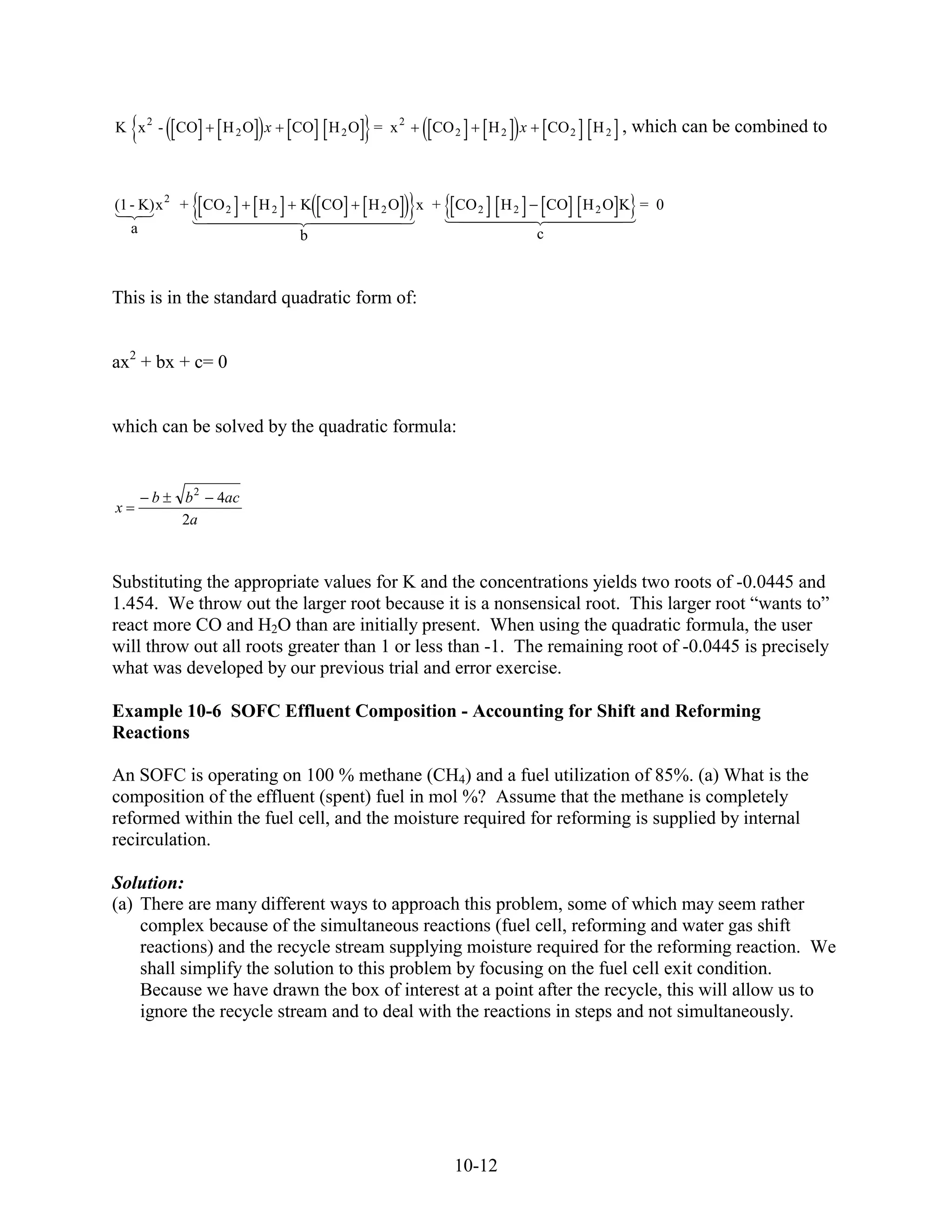 K x 2 - CO       H 2O x     CO H 2 O = x 2    CO 2      H2 x       CO 2   H2   , which can be combined to



(1 - K) x 2 + CO 2     H2    K CO    H2O     x + CO 2    H2        CO H 2 O K = 0
    a                       b                                  c



This is in the standard quadratic form of:


ax2 + bx + c= 0


which can be solved by the quadratic formula:


        b   b2   4ac
x
            2a



Substituting the appropriate values for K and the concentrations yields two roots of -0.0445 and
1.454. We throw out the larger root because it is a nonsensical root. This larger root “wants to”
react more CO and H2O than are initially present. When using the quadratic formula, the user
will throw out all roots greater than 1 or less than -1. The remaining root of -0.0445 is precisely
what was developed by our previous trial and error exercise.

Example 10-6 SOFC Effluent Composition - Accounting for Shift and Reforming
Reactions

An SOFC is operating on 100 % methane (CH4) and a fuel utilization of 85%. (a) What is the
composition of the effluent (spent) fuel in mol %? Assume that the methane is completely
reformed within the fuel cell, and the moisture required for reforming is supplied by internal
recirculation.

Solution:
(a) There are many different ways to approach this problem, some of which may seem rather
    complex because of the simultaneous reactions (fuel cell, reforming and water gas shift
    reactions) and the recycle stream supplying moisture required for the reforming reaction. We
    shall simplify the solution to this problem by focusing on the fuel cell exit condition.
    Because we have drawn the box of interest at a point after the recycle, this will allow us to
    ignore the recycle stream and to deal with the reactions in steps and not simultaneously.




                                                 10-12
 