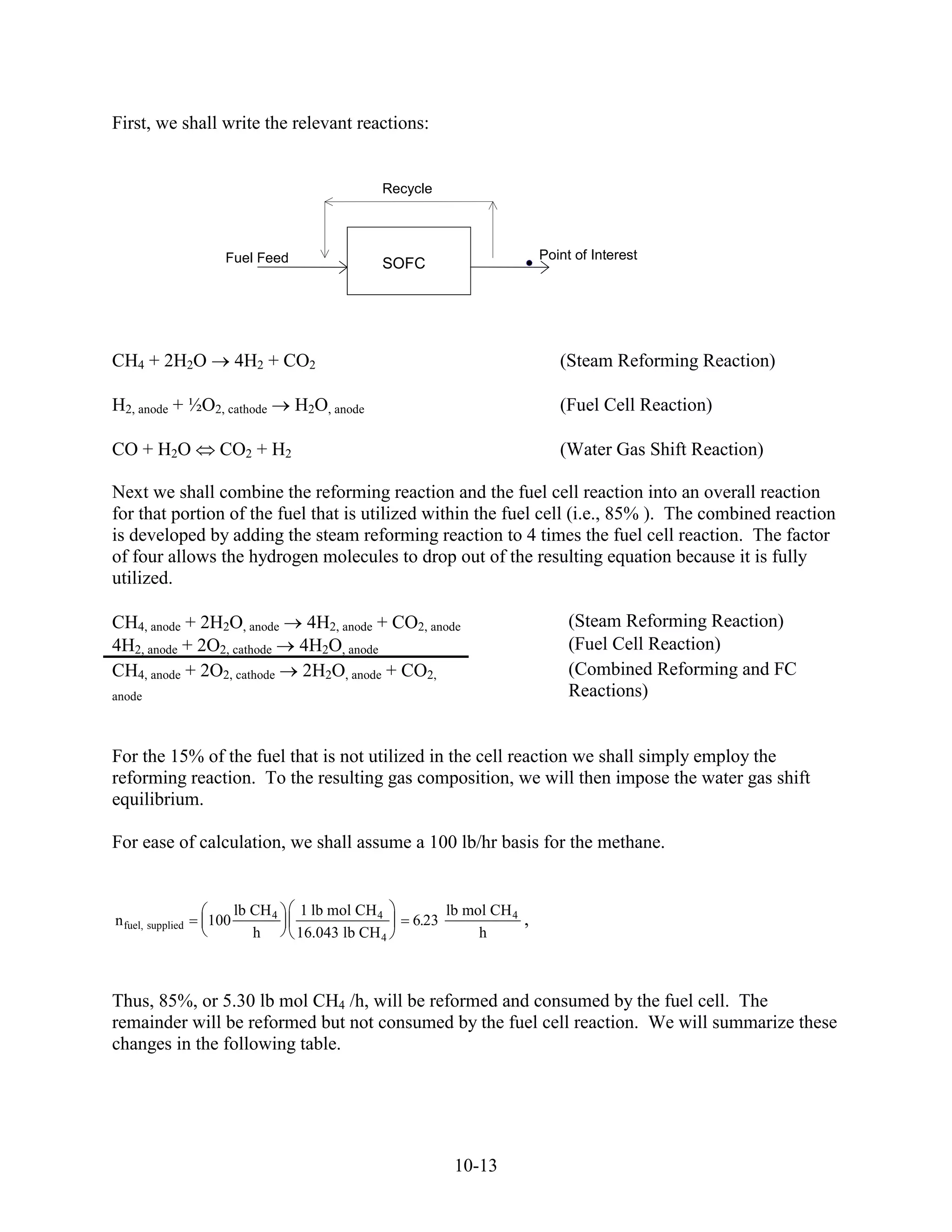First, we shall write the relevant reactions:


                                                Recycle



                     Fuel Feed                                               Point of Interest
                                                SOFC




CH4 + 2H2O               4H2 + CO2                                              (Steam Reforming Reaction)

H2, anode + ½O2, cathode           H2O, anode                                   (Fuel Cell Reaction)

CO + H2O            CO2 + H2                                                    (Water Gas Shift Reaction)

Next we shall combine the reforming reaction and the fuel cell reaction into an overall reaction
for that portion of the fuel that is utilized within the fuel cell (i.e., 85% ). The combined reaction
is developed by adding the steam reforming reaction to 4 times the fuel cell reaction. The factor
of four allows the hydrogen molecules to drop out of the resulting equation because it is fully
utilized.

CH4, anode + 2H2O, anode            4H2, anode + CO2, anode                       (Steam Reforming Reaction)
4H2, anode + 2O2, cathode          4H2O, anode                                    (Fuel Cell Reaction)
CH4, anode + 2O2, cathode          2H2O, anode + CO2,                             (Combined Reforming and FC
anode                                                                             Reactions)


For the 15% of the fuel that is not utilized in the cell reaction we shall simply employ the
reforming reaction. To the resulting gas composition, we will then impose the water gas shift
equilibrium.

For ease of calculation, we shall assume a 100 lb/hr basis for the methane.


                         lb CH 4   1 lb mol CH 4           lb mol CH 4
n fuel, supplied   100                              6.23                 ,
                            h      16.043 lb CH 4               h



Thus, 85%, or 5.30 lb mol CH4 /h, will be reformed and consumed by the fuel cell. The
remainder will be reformed but not consumed by the fuel cell reaction. We will summarize these
changes in the following table.




                                                            10-13
 