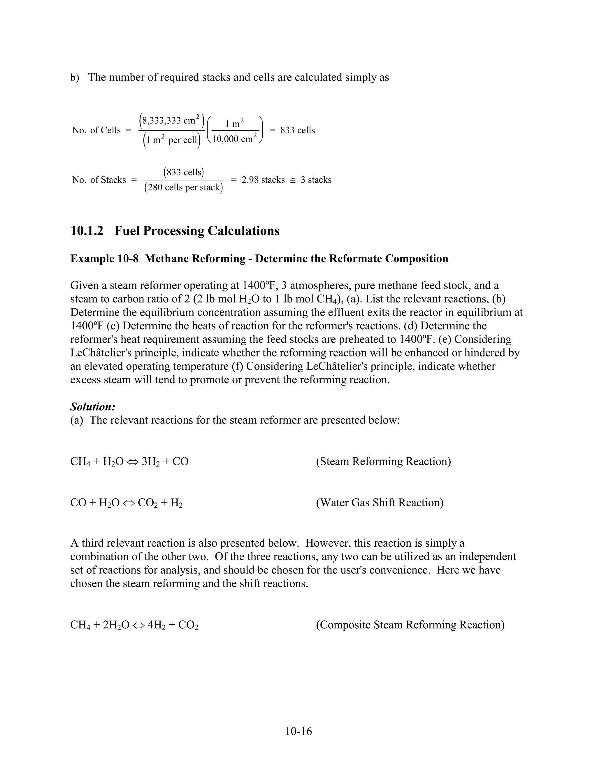 b) The number of required stacks and cells are calculated simply as


                  8,333,333 cm 2         1 m2
No. of Cells =                                     = 833 cells
                   1 m 2 per cell   10,000 cm 2


                        833 cells
No. of Stacks =                           = 2.98 stacks   3 stacks
                   280 cells per stack



10.1.2 Fuel Processing Calculations
Example 10-8 Methane Reforming - Determine the Reformate Composition

Given a steam reformer operating at 1400ºF, 3 atmospheres, pure methane feed stock, and a
steam to carbon ratio of 2 (2 lb mol H2O to 1 lb mol CH4), (a). List the relevant reactions, (b)
Determine the equilibrium concentration assuming the effluent exits the reactor in equilibrium at
1400ºF (c) Determine the heats of reaction for the reformer's reactions. (d) Determine the
reformer's heat requirement assuming the feed stocks are preheated to 1400ºF. (e) Considering
LeChâtelier's principle, indicate whether the reforming reaction will be enhanced or hindered by
an elevated operating temperature (f) Considering LeChâtelier's principle, indicate whether
excess steam will tend to promote or prevent the reforming reaction.

Solution:
(a) The relevant reactions for the steam reformer are presented below:


CH4 + H2O         3H2 + CO                                       (Steam Reforming Reaction)


CO + H2O          CO2 + H2                                       (Water Gas Shift Reaction)


A third relevant reaction is also presented below. However, this reaction is simply a
combination of the other two. Of the three reactions, any two can be utilized as an independent
set of reactions for analysis, and should be chosen for the user's convenience. Here we have
chosen the steam reforming and the shift reactions.


CH4 + 2H2O         4H2 + CO2                                     (Composite Steam Reforming Reaction)




                                                      10-16
 