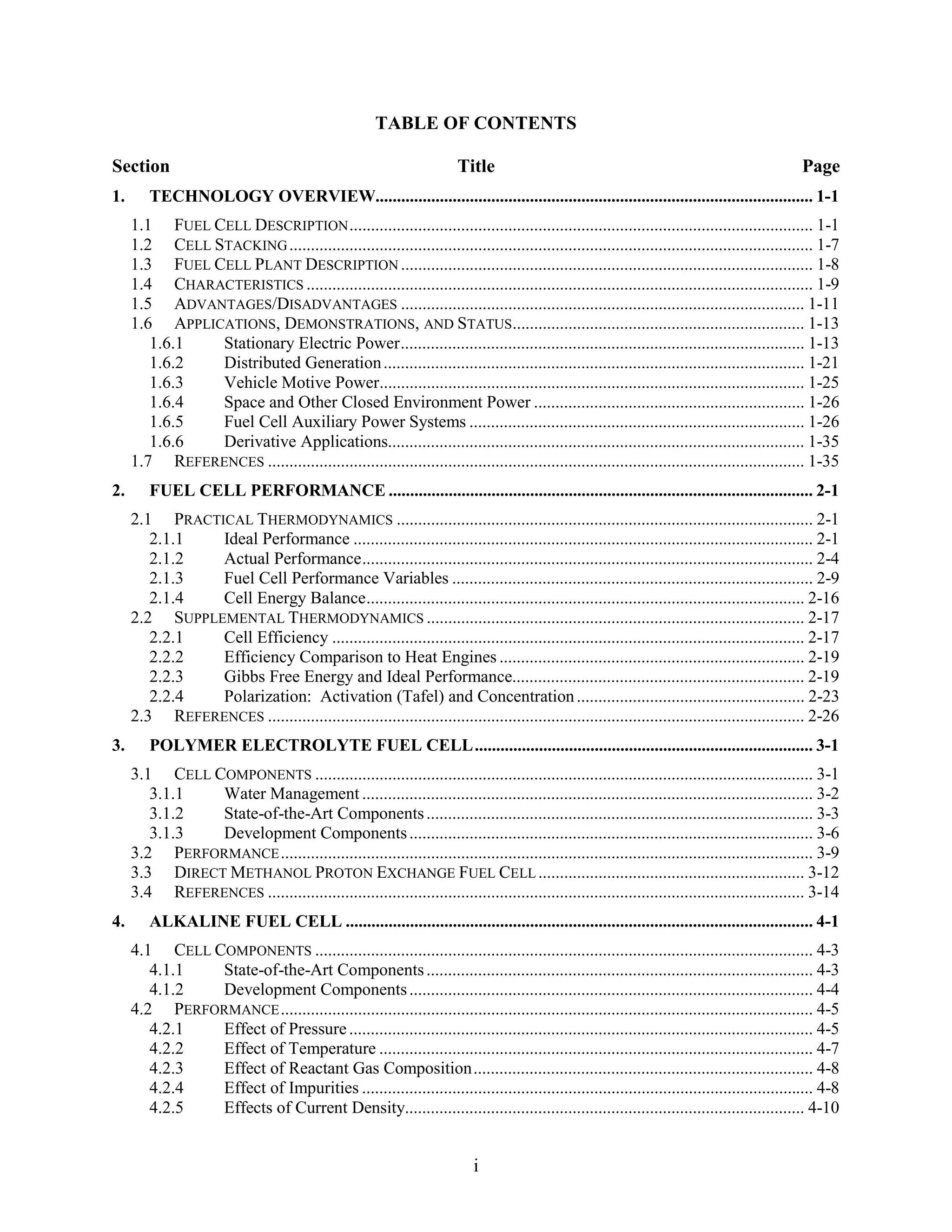 TABLE OF CONTENTS

Section                                                                Title                                                                  Page
1.      TECHNOLOGY OVERVIEW...................................................................................................... 1-1
     1.1 FUEL CELL DESCRIPTION ............................................................................................................ 1-1
     1.2 CELL STACKING .......................................................................................................................... 1-7
     1.3 FUEL CELL PLANT DESCRIPTION ................................................................................................ 1-8
     1.4 CHARACTERISTICS ...................................................................................................................... 1-9
     1.5 ADVANTAGES/DISADVANTAGES .............................................................................................. 1-11
     1.6 APPLICATIONS, DEMONSTRATIONS, AND STATUS.................................................................... 1-13
        1.6.1  Stationary Electric Power.............................................................................................. 1-13
        1.6.2  Distributed Generation .................................................................................................. 1-21
        1.6.3  Vehicle Motive Power................................................................................................... 1-25
        1.6.4  Space and Other Closed Environment Power ............................................................... 1-26
        1.6.5  Fuel Cell Auxiliary Power Systems .............................................................................. 1-26
        1.6.6  Derivative Applications................................................................................................. 1-35
     1.7 REFERENCES ............................................................................................................................. 1-35
2.      FUEL CELL PERFORMANCE ................................................................................................... 2-1
     2.1 PRACTICAL THERMODYNAMICS ................................................................................................. 2-1
        2.1.1  Ideal Performance ........................................................................................................... 2-1
        2.1.2  Actual Performance......................................................................................................... 2-4
        2.1.3  Fuel Cell Performance Variables .................................................................................... 2-9
        2.1.4  Cell Energy Balance...................................................................................................... 2-16
     2.2 SUPPLEMENTAL THERMODYNAMICS ........................................................................................ 2-17
        2.2.1  Cell Efficiency .............................................................................................................. 2-17
        2.2.2  Efficiency Comparison to Heat Engines ....................................................................... 2-19
        2.2.3  Gibbs Free Energy and Ideal Performance.................................................................... 2-19
        2.2.4  Polarization: Activation (Tafel) and Concentration ..................................................... 2-23
     2.3 REFERENCES ............................................................................................................................. 2-26
3.      POLYMER ELECTROLYTE FUEL CELL............................................................................... 3-1
     3.1 CELL COMPONENTS .................................................................................................................... 3-1
        3.1.1  Water Management ......................................................................................................... 3-2
        3.1.2  State-of-the-Art Components .......................................................................................... 3-3
        3.1.3  Development Components .............................................................................................. 3-6
     3.2 PERFORMANCE ............................................................................................................................ 3-9
     3.3 DIRECT METHANOL PROTON EXCHANGE FUEL CELL .............................................................. 3-12
     3.4 REFERENCES ............................................................................................................................. 3-14
4.      ALKALINE FUEL CELL ............................................................................................................. 4-1
     4.1 CELL COMPONENTS .................................................................................................................... 4-3
        4.1.1  State-of-the-Art Components .......................................................................................... 4-3
        4.1.2  Development Components .............................................................................................. 4-4
     4.2 PERFORMANCE ............................................................................................................................ 4-5
        4.2.1  Effect of Pressure ............................................................................................................ 4-5
        4.2.2  Effect of Temperature ..................................................................................................... 4-7
        4.2.3  Effect of Reactant Gas Composition............................................................................... 4-8
        4.2.4  Effect of Impurities ......................................................................................................... 4-8
        4.2.5  Effects of Current Density............................................................................................. 4-10


                                                                           i
 