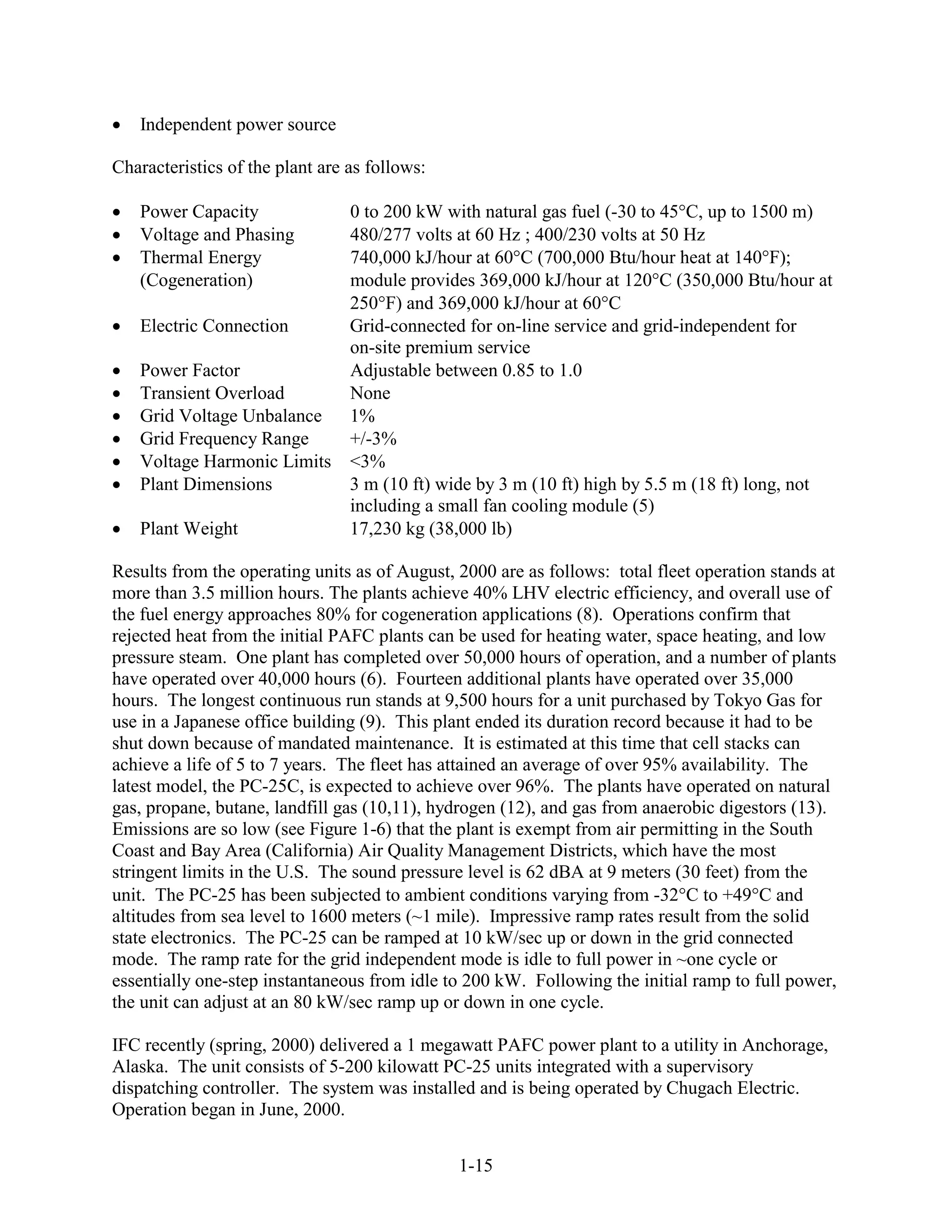 Independent power source

Characteristics of the plant are as follows:

   Power Capacity                0 to 200 kW with natural gas fuel (-30 to 45 C, up to 1500 m)
   Voltage and Phasing           480/277 volts at 60 Hz ; 400/230 volts at 50 Hz
   Thermal Energy                740,000 kJ/hour at 60 C (700,000 Btu/hour heat at 140 F);
   (Cogeneration)                module provides 369,000 kJ/hour at 120 C (350,000 Btu/hour at
                                 250 F) and 369,000 kJ/hour at 60 C
   Electric Connection           Grid-connected for on-line service and grid-independent for
                                 on-site premium service
   Power Factor                  Adjustable between 0.85 to 1.0
   Transient Overload            None
   Grid Voltage Unbalance        1%
   Grid Frequency Range          +/-3%
   Voltage Harmonic Limits       <3%
   Plant Dimensions              3 m (10 ft) wide by 3 m (10 ft) high by 5.5 m (18 ft) long, not
                                 including a small fan cooling module (5)
   Plant Weight                  17,230 kg (38,000 lb)

Results from the operating units as of August, 2000 are as follows: total fleet operation stands at
more than 3.5 million hours. The plants achieve 40% LHV electric efficiency, and overall use of
the fuel energy approaches 80% for cogeneration applications (8). Operations confirm that
rejected heat from the initial PAFC plants can be used for heating water, space heating, and low
pressure steam. One plant has completed over 50,000 hours of operation, and a number of plants
have operated over 40,000 hours (6). Fourteen additional plants have operated over 35,000
hours. The longest continuous run stands at 9,500 hours for a unit purchased by Tokyo Gas for
use in a Japanese office building (9). This plant ended its duration record because it had to be
shut down because of mandated maintenance. It is estimated at this time that cell stacks can
achieve a life of 5 to 7 years. The fleet has attained an average of over 95% availability. The
latest model, the PC-25C, is expected to achieve over 96%. The plants have operated on natural
gas, propane, butane, landfill gas (10,11), hydrogen (12), and gas from anaerobic digestors (13).
Emissions are so low (see Figure 1-6) that the plant is exempt from air permitting in the South
Coast and Bay Area (California) Air Quality Management Districts, which have the most
stringent limits in the U.S. The sound pressure level is 62 dBA at 9 meters (30 feet) from the
unit. The PC-25 has been subjected to ambient conditions varying from -32 C to +49 C and
altitudes from sea level to 1600 meters (~1 mile). Impressive ramp rates result from the solid
state electronics. The PC-25 can be ramped at 10 kW/sec up or down in the grid connected
mode. The ramp rate for the grid independent mode is idle to full power in ~one cycle or
essentially one-step instantaneous from idle to 200 kW. Following the initial ramp to full power,
the unit can adjust at an 80 kW/sec ramp up or down in one cycle.

IFC recently (spring, 2000) delivered a 1 megawatt PAFC power plant to a utility in Anchorage,
Alaska. The unit consists of 5-200 kilowatt PC-25 units integrated with a supervisory
dispatching controller. The system was installed and is being operated by Chugach Electric.
Operation began in June, 2000.


                                               1-15
 