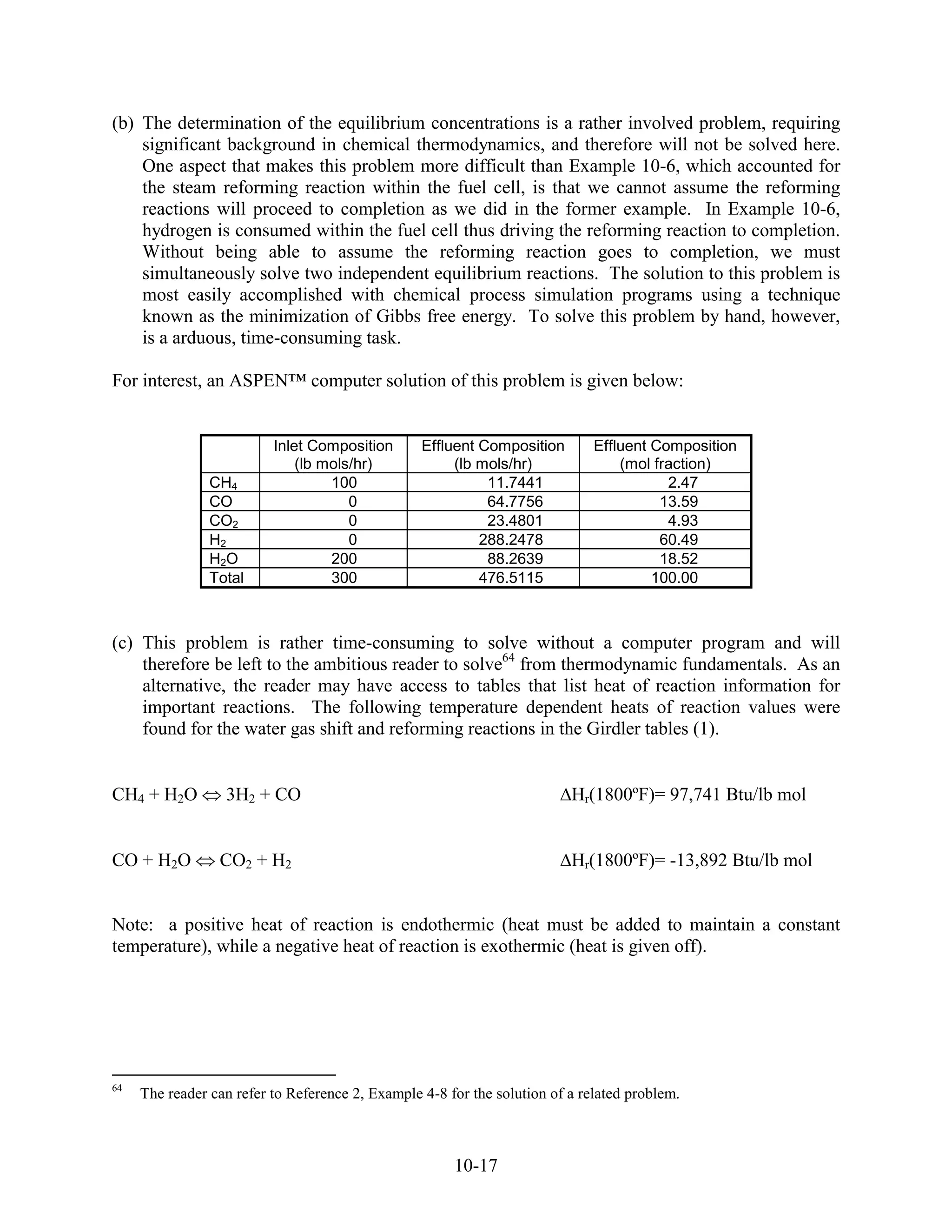 (b) The determination of the equilibrium concentrations is a rather involved problem, requiring
    significant background in chemical thermodynamics, and therefore will not be solved here.
    One aspect that makes this problem more difficult than Example 10-6, which accounted for
    the steam reforming reaction within the fuel cell, is that we cannot assume the reforming
    reactions will proceed to completion as we did in the former example. In Example 10-6,
    hydrogen is consumed within the fuel cell thus driving the reforming reaction to completion.
    Without being able to assume the reforming reaction goes to completion, we must
    simultaneously solve two independent equilibrium reactions. The solution to this problem is
    most easily accomplished with chemical process simulation programs using a technique
    known as the minimization of Gibbs free energy. To solve this problem by hand, however,
    is a arduous, time-consuming task.

For interest, an ASPEN™ computer solution of this problem is given below:


                          Inlet Composition       Effluent Composition        Effluent Composition
                              (lb mols/hr)             (lb mols/hr)               (mol fraction)
                CH4                100                      11.7441                      2.47
                CO                    0                     64.7756                     13.59
                CO2                   0                     23.4801                      4.93
                H2                    0                    288.2478                     60.49
                H2O                200                      88.2639                     18.52
                Total              300                     476.5115                    100.00



(c) This problem is rather time-consuming to solve without a computer program and will
    therefore be left to the ambitious reader to solve64 from thermodynamic fundamentals. As an
    alternative, the reader may have access to tables that list heat of reaction information for
    important reactions. The following temperature dependent heats of reaction values were
    found for the water gas shift and reforming reactions in the Girdler tables (1).


CH4 + H2O         3H2 + CO                                                Hr(1800ºF)= 97,741 Btu/lb mol


CO + H2O         CO2 + H2                                                 Hr(1800ºF)= -13,892 Btu/lb mol


Note: a positive heat of reaction is endothermic (heat must be added to maintain a constant
temperature), while a negative heat of reaction is exothermic (heat is given off).




64
     The reader can refer to Reference 2, Example 4-8 for the solution of a related problem.



                                                       10-17
 