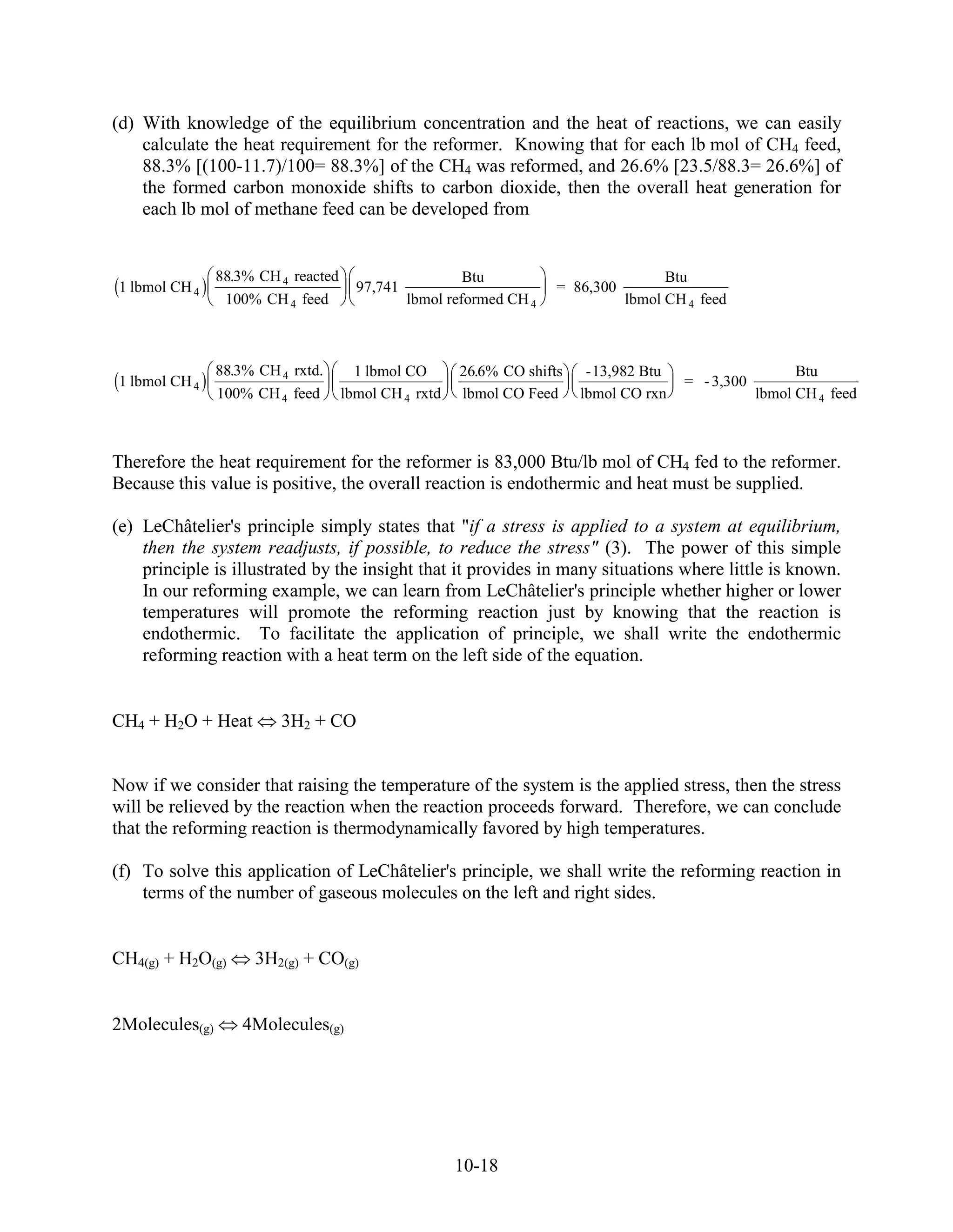 (d) With knowledge of the equilibrium concentration and the heat of reactions, we can easily
    calculate the heat requirement for the reformer. Knowing that for each lb mol of CH4 feed,
    88.3% [(100-11.7)/100= 88.3%] of the CH4 was reformed, and 26.6% [23.5/88.3= 26.6%] of
    the formed carbon monoxide shifts to carbon dioxide, then the overall heat generation for
    each lb mol of methane feed can be developed from


                88.3% CH 4 reacted                       Btu                           Btu
1 lbmol CH 4                           97,741                         = 86,300
                 100% CH 4 feed                 lbmol reformed CH 4              lbmol CH 4 feed



                88.3% CH 4 rxtd.       1 lbmol CO      26.6% CO shifts    -13,982 Btu                      Btu
1 lbmol CH 4                                                                             = - 3,300
                100% CH 4 feed       lbmol CH 4 rxtd   lbmol CO Feed     lbmol CO rxn                lbmol CH 4 feed



Therefore the heat requirement for the reformer is 83,000 Btu/lb mol of CH4 fed to the reformer.
Because this value is positive, the overall reaction is endothermic and heat must be supplied.

(e) LeChâtelier's principle simply states that "if a stress is applied to a system at equilibrium,
    then the system readjusts, if possible, to reduce the stress" (3). The power of this simple
    principle is illustrated by the insight that it provides in many situations where little is known.
    In our reforming example, we can learn from LeChâtelier's principle whether higher or lower
    temperatures will promote the reforming reaction just by knowing that the reaction is
    endothermic. To facilitate the application of principle, we shall write the endothermic
    reforming reaction with a heat term on the left side of the equation.


CH4 + H2O + Heat         3H2 + CO


Now if we consider that raising the temperature of the system is the applied stress, then the stress
will be relieved by the reaction when the reaction proceeds forward. Therefore, we can conclude
that the reforming reaction is thermodynamically favored by high temperatures.

(f) To solve this application of LeChâtelier's principle, we shall write the reforming reaction in
    terms of the number of gaseous molecules on the left and right sides.


CH4(g) + H2O(g)      3H2(g) + CO(g)


2Molecules(g)      4Molecules(g)




                                                       10-18
 