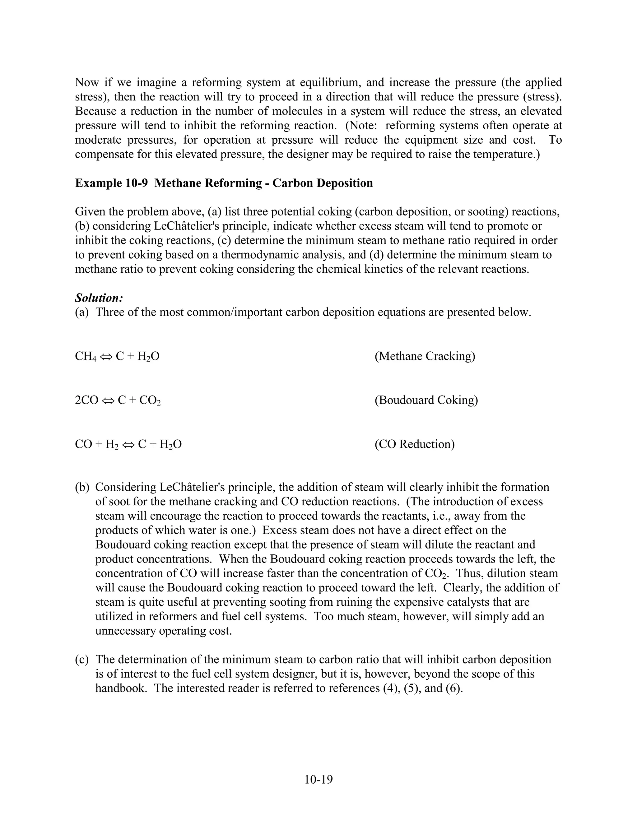 Now if we imagine a reforming system at equilibrium, and increase the pressure (the applied
stress), then the reaction will try to proceed in a direction that will reduce the pressure (stress).
Because a reduction in the number of molecules in a system will reduce the stress, an elevated
pressure will tend to inhibit the reforming reaction. (Note: reforming systems often operate at
moderate pressures, for operation at pressure will reduce the equipment size and cost. To
compensate for this elevated pressure, the designer may be required to raise the temperature.)

Example 10-9 Methane Reforming - Carbon Deposition

Given the problem above, (a) list three potential coking (carbon deposition, or sooting) reactions,
(b) considering LeChâtelier's principle, indicate whether excess steam will tend to promote or
inhibit the coking reactions, (c) determine the minimum steam to methane ratio required in order
to prevent coking based on a thermodynamic analysis, and (d) determine the minimum steam to
methane ratio to prevent coking considering the chemical kinetics of the relevant reactions.

Solution:
(a) Three of the most common/important carbon deposition equations are presented below.


CH4     C + H2O                                               (Methane Cracking)


2CO     C + CO2                                               (Boudouard Coking)


CO + H2      C + H2O                                          (CO Reduction)


(b) Considering LeChâtelier's principle, the addition of steam will clearly inhibit the formation
    of soot for the methane cracking and CO reduction reactions. (The introduction of excess
    steam will encourage the reaction to proceed towards the reactants, i.e., away from the
    products of which water is one.) Excess steam does not have a direct effect on the
    Boudouard coking reaction except that the presence of steam will dilute the reactant and
    product concentrations. When the Boudouard coking reaction proceeds towards the left, the
    concentration of CO will increase faster than the concentration of CO2. Thus, dilution steam
    will cause the Boudouard coking reaction to proceed toward the left. Clearly, the addition of
    steam is quite useful at preventing sooting from ruining the expensive catalysts that are
    utilized in reformers and fuel cell systems. Too much steam, however, will simply add an
    unnecessary operating cost.

(c) The determination of the minimum steam to carbon ratio that will inhibit carbon deposition
    is of interest to the fuel cell system designer, but it is, however, beyond the scope of this
    handbook. The interested reader is referred to references (4), (5), and (6).




                                               10-19
 