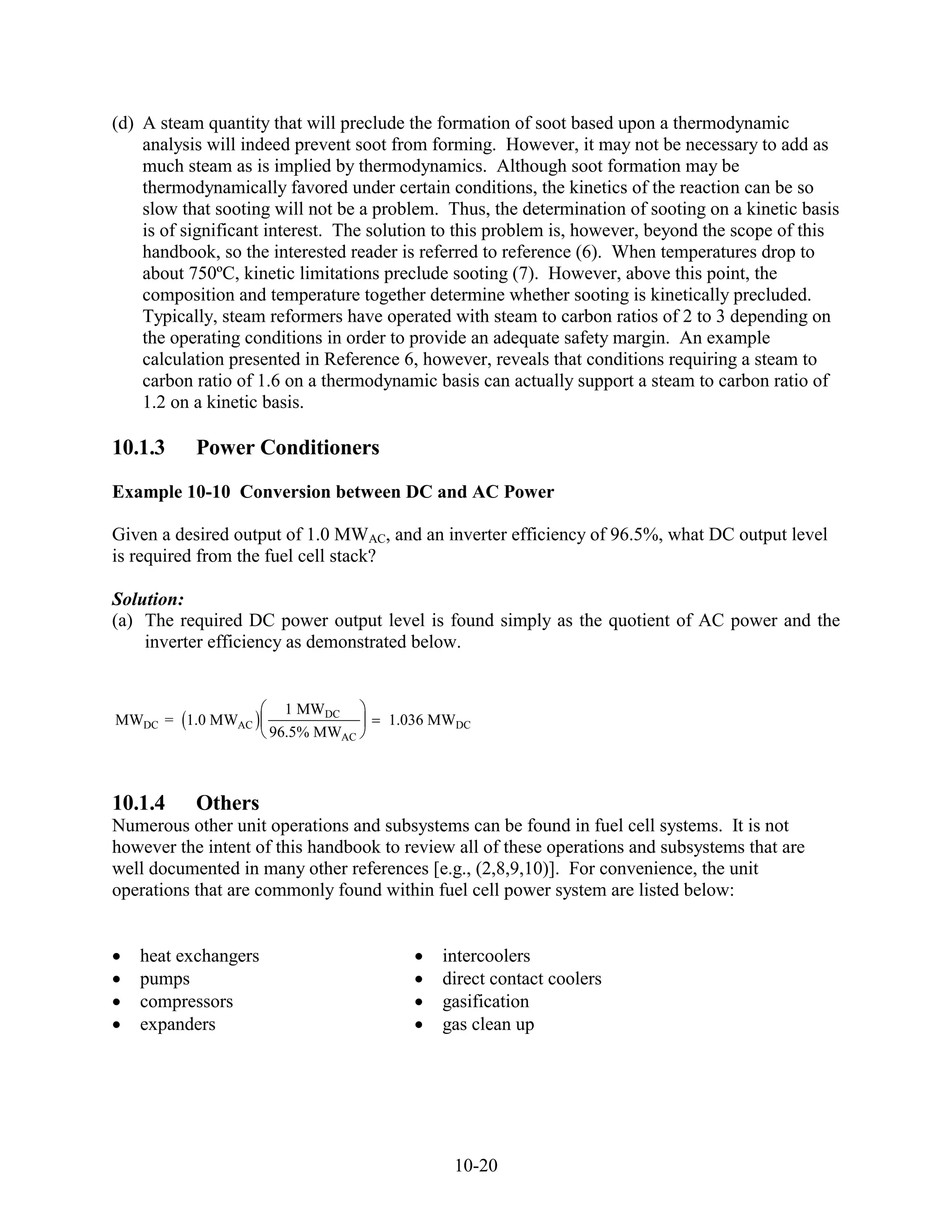 (d) A steam quantity that will preclude the formation of soot based upon a thermodynamic
    analysis will indeed prevent soot from forming. However, it may not be necessary to add as
    much steam as is implied by thermodynamics. Although soot formation may be
    thermodynamically favored under certain conditions, the kinetics of the reaction can be so
    slow that sooting will not be a problem. Thus, the determination of sooting on a kinetic basis
    is of significant interest. The solution to this problem is, however, beyond the scope of this
    handbook, so the interested reader is referred to reference (6). When temperatures drop to
    about 750ºC, kinetic limitations preclude sooting (7). However, above this point, the
    composition and temperature together determine whether sooting is kinetically precluded.
    Typically, steam reformers have operated with steam to carbon ratios of 2 to 3 depending on
    the operating conditions in order to provide an adequate safety margin. An example
    calculation presented in Reference 6, however, reveals that conditions requiring a steam to
    carbon ratio of 1.6 on a thermodynamic basis can actually support a steam to carbon ratio of
    1.2 on a kinetic basis.

10.1.3     Power Conditioners
Example 10-10 Conversion between DC and AC Power

Given a desired output of 1.0 MWAC, and an inverter efficiency of 96.5%, what DC output level
is required from the fuel cell stack?

Solution:
(a) The required DC power output level is found simply as the quotient of AC power and the
    inverter efficiency as demonstrated below.


                       1 MWDC
MWDC = 1.0 MWAC                      1.036 MWDC
                     96.5% MWAC



10.1.4     Others
Numerous other unit operations and subsystems can be found in fuel cell systems. It is not
however the intent of this handbook to review all of these operations and subsystems that are
well documented in many other references [e.g., (2,8,9,10)]. For convenience, the unit
operations that are commonly found within fuel cell power system are listed below:


   heat exchangers                          intercoolers
   pumps                                    direct contact coolers
   compressors                              gasification
   expanders                                gas clean up




                                              10-20
 