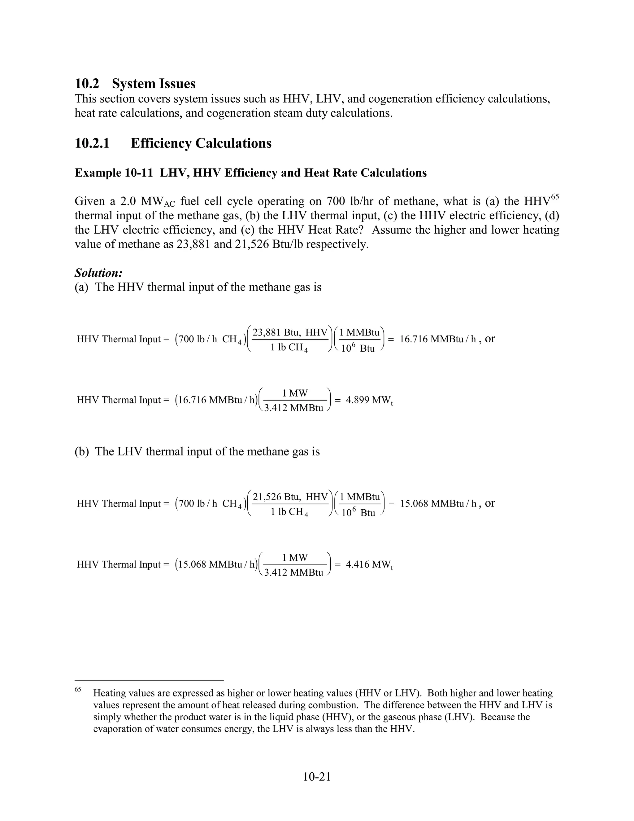 10.2 System Issues
This section covers system issues such as HHV, LHV, and cogeneration efficiency calculations,
heat rate calculations, and cogeneration steam duty calculations.

10.2.1       Efficiency Calculations
Example 10-11 LHV, HHV Efficiency and Heat Rate Calculations

Given a 2.0 MWAC fuel cell cycle operating on 700 lb/hr of methane, what is (a) the HHV65
thermal input of the methane gas, (b) the LHV thermal input, (c) the HHV electric efficiency, (d)
the LHV electric efficiency, and (e) the HHV Heat Rate? Assume the higher and lower heating
value of methane as 23,881 and 21,526 Btu/lb respectively.

Solution:
(a) The HHV thermal input of the methane gas is


                                         23,881 Btu, HHV     1 MMBtu
HHV Thermal Input = 700 lb / h CH 4                                        16.716 MMBtu / h ,   or
                                             1 lb CH 4        10 6 Btu



                                                1 MW
HHV Thermal Input = 16.716 MMBtu / h                           4.899 MWt
                                            3.412 MMBtu



(b) The LHV thermal input of the methane gas is


                                         21,526 Btu, HHV     1 MMBtu
HHV Thermal Input = 700 lb / h CH 4                                        15.068 MMBtu / h ,   or
                                             1 lb CH 4        10 6 Btu



                                                1 MW
HHV Thermal Input = 15.068 MMBtu / h                           4.416 MWt
                                            3.412 MMBtu




65
     Heating values are expressed as higher or lower heating values (HHV or LHV). Both higher and lower heating
     values represent the amount of heat released during combustion. The difference between the HHV and LHV is
     simply whether the product water is in the liquid phase (HHV), or the gaseous phase (LHV). Because the
     evaporation of water consumes energy, the LHV is always less than the HHV.



                                                     10-21
 