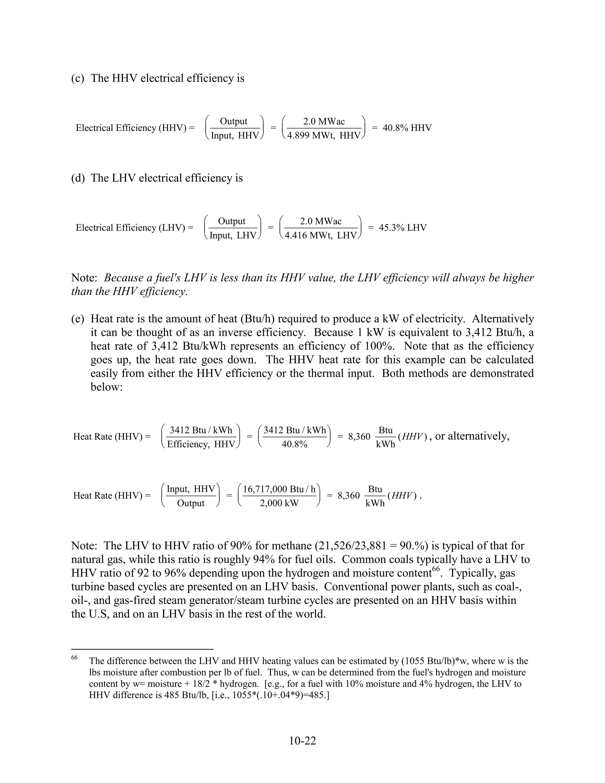 (c) The HHV electrical efficiency is


                                     Output               2.0 MWac
 Electrical Efficiency (HHV) =                    =                          = 40.8% HHV
                                   Input, HHV         4.899 MWt, HHV



(d) The LHV electrical efficiency is


                                    Output                2.0 MWac
 Electrical Efficiency (LHV) =                   =                         = 45.3% LHV
                                  Input, LHV          4.416 MWt, LHV



Note: Because a fuel's LHV is less than its HHV value, the LHV efficiency will always be higher
than the HHV efficiency.

(e) Heat rate is the amount of heat (Btu/h) required to produce a kW of electricity. Alternatively
    it can be thought of as an inverse efficiency. Because 1 kW is equivalent to 3,412 Btu/h, a
    heat rate of 3,412 Btu/kWh represents an efficiency of 100%. Note that as the efficiency
    goes up, the heat rate goes down. The HHV heat rate for this example can be calculated
    easily from either the HHV efficiency or the thermal input. Both methods are demonstrated
    below:


                        3412 Btu / kWh          3412 Btu / kWh               Btu
Heat Rate (HHV) =                           =                      = 8,360       ( HHV ) ,   or alternatively,
                        Efficiency, HHV             40.8%                    kWh



                        Input, HHV         16,717,000 Btu / h               Btu
Heat Rate (HHV) =                      =                         = 8,360        ( HHV ) .
                           Output              2,000 kW                    kWh



Note: The LHV to HHV ratio of 90% for methane (21,526/23,881 = 90.%) is typical of that for
natural gas, while this ratio is roughly 94% for fuel oils. Common coals typically have a LHV to
HHV ratio of 92 to 96% depending upon the hydrogen and moisture content66. Typically, gas
turbine based cycles are presented on an LHV basis. Conventional power plants, such as coal-,
oil-, and gas-fired steam generator/steam turbine cycles are presented on an HHV basis within
the U.S, and on an LHV basis in the rest of the world.


66
     The difference between the LHV and HHV heating values can be estimated by (1055 Btu/lb)*w, where w is the
     lbs moisture after combustion per lb of fuel. Thus, w can be determined from the fuel's hydrogen and moisture
     content by w= moisture + 18/2 * hydrogen. [e.g., for a fuel with 10% moisture and 4% hydrogen, the LHV to
     HHV difference is 485 Btu/lb, [i.e., 1055*(.10+.04*9)=485.]



                                                      10-22
 