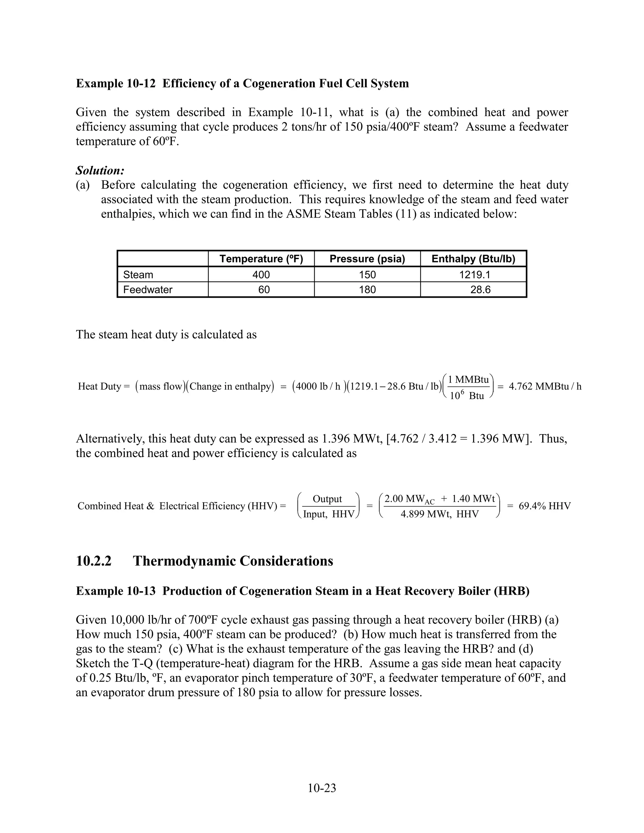 Example 10-12 Efficiency of a Cogeneration Fuel Cell System

Given the system described in Example 10-11, what is (a) the combined heat and power
efficiency assuming that cycle produces 2 tons/hr of 150 psia/400ºF steam? Assume a feedwater
temperature of 60ºF.

Solution:
(a) Before calculating the cogeneration efficiency, we first need to determine the heat duty
    associated with the steam production. This requires knowledge of the steam and feed water
    enthalpies, which we can find in the ASME Steam Tables (11) as indicated below:


                              Temperature (ºF)         Pressure (psia)        Enthalpy (Btu/lb)
         Steam                       400                      150                    1219.1
         Feedwater                    60                      180                      28.6



The steam heat duty is calculated as


                                                                                   1 MMBtu
Heat Duty = mass flow Change in enthalpy        4000 lb / h 1219.1 28.6 Btu / lb              4.762 MMBtu / h
                                                                                   10 6 Btu



Alternatively, this heat duty can be expressed as 1.396 MWt, [4.762 / 3.412 = 1.396 MW]. Thus,
the combined heat and power efficiency is calculated as


                                                   Output           2.00 MWAC + 1.40 MWt
Combined Heat & Electrical Efficiency (HHV) =                  =                              = 69.4% HHV
                                                 Input, HHV             4.899 MWt, HHV



10.2.2     Thermodynamic Considerations
Example 10-13 Production of Cogeneration Steam in a Heat Recovery Boiler (HRB)

Given 10,000 lb/hr of 700ºF cycle exhaust gas passing through a heat recovery boiler (HRB) (a)
How much 150 psia, 400ºF steam can be produced? (b) How much heat is transferred from the
gas to the steam? (c) What is the exhaust temperature of the gas leaving the HRB? and (d)
Sketch the T-Q (temperature-heat) diagram for the HRB. Assume a gas side mean heat capacity
of 0.25 Btu/lb, ºF, an evaporator pinch temperature of 30ºF, a feedwater temperature of 60ºF, and
an evaporator drum pressure of 180 psia to allow for pressure losses.




                                                  10-23
 