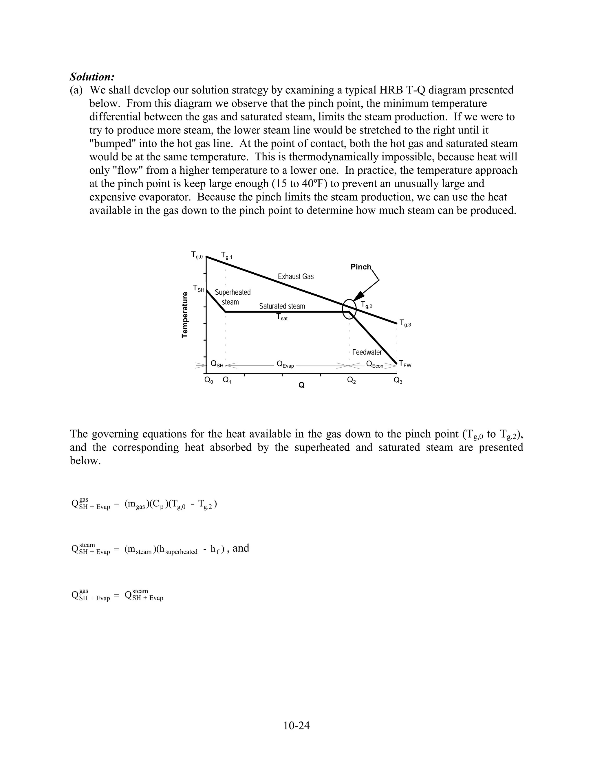 Solution:
(a) We shall develop our solution strategy by examining a typical HRB T-Q diagram presented
    below. From this diagram we observe that the pinch point, the minimum temperature
    differential between the gas and saturated steam, limits the steam production. If we were to
    try to produce more steam, the lower steam line would be stretched to the right until it
    "bumped" into the hot gas line. At the point of contact, both the hot gas and saturated steam
    would be at the same temperature. This is thermodynamically impossible, because heat will
    only "flow" from a higher temperature to a lower one. In practice, the temperature approach
    at the pinch point is keep large enough (15 to 40ºF) to prevent an unusually large and
    expensive evaporator. Because the pinch limits the steam production, we can use the heat
    available in the gas down to the pinch point to determine how much steam can be produced.


                                          Tg,0
                                         700            Tg,1
                                                                                              Pinch
                                         600                               Exhaust Gas
                                          TSH
                                         500           Superheated
                                Temperature




                                                         steam                                  Tg,2
                                         400                         Saturated steam
                                                                           Tsat
                                         300                                                                Tg,3

                                         200
                                                                                              Feedwater
                                         100
                                                   QSH                    QEvap                   QEcon     TFW
                                              0
                                                  Q      Q1                                   Q2           Q3
                                                  00            20         40     Q      60    80         100




The governing equations for the heat available in the gas down to the pinch point (Tg,0 to Tg,2),
and the corresponding heat absorbed by the superheated and saturated steam are presented
below.


  gas
Q SH + Evap   (m gas )(C p )(Tg,0 - Tg,2 )



  steam
Q SH + Evap   (m steam )(h superheated - h f ) ,               and


  gas           steam
Q SH + Evap   Q SH + Evap




                                                                            10-24
 