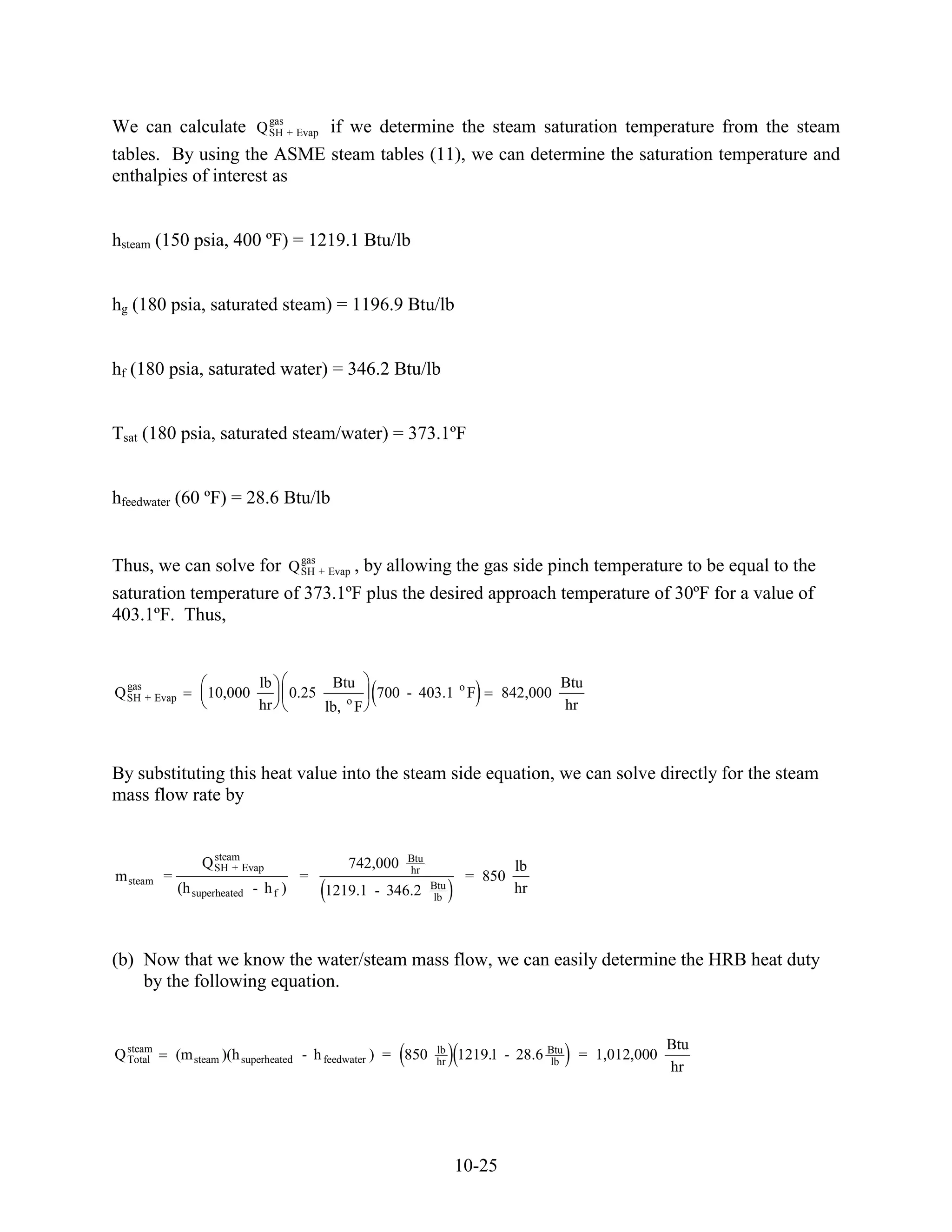 gas
We can calculate Q SH + Evap if we determine the steam saturation temperature from the steam
tables. By using the ASME steam tables (11), we can determine the saturation temperature and
enthalpies of interest as


hsteam (150 psia, 400 ºF) = 1219.1 Btu/lb


hg (180 psia, saturated steam) = 1196.9 Btu/lb


hf (180 psia, saturated water) = 346.2 Btu/lb


Tsat (180 psia, saturated steam/water) = 373.1ºF


hfeedwater (60 ºF) = 28.6 Btu/lb


                         gas
Thus, we can solve for Q SH + Evap , by allowing the gas side pinch temperature to be equal to the
saturation temperature of 373.1ºF plus the desired approach temperature of 30ºF for a value of
403.1ºF. Thus,


  gas                         lb               Btu                                       Btu
Q SH + Evap         10,000             0.25      o
                                                      700 - 403.1 o F          842,000
                              hr              lb, F                                      hr



By substituting this heat value into the steam side equation, we can solve directly for the steam
mass flow rate by


                    steam                                  Btu
                  Q SH + Evap                    742,000   hr                   lb
m steam =                               =                               = 850
              (h superheated - h f )                             Btu            hr
                                              1219.1 - 346.2     lb




(b) Now that we know the water/steam mass flow, we can easily determine the HRB heat duty
    by the following equation.


                                                                                                         Btu
Q steam
  Total     (m steam )(h superheated - h feedwater ) = 850        lb
                                                                  hr
                                                                       1219.1 - 28.6 Btu
                                                                                     lb
                                                                                           = 1,012,000
                                                                                                         hr




                                                                       10-25
 