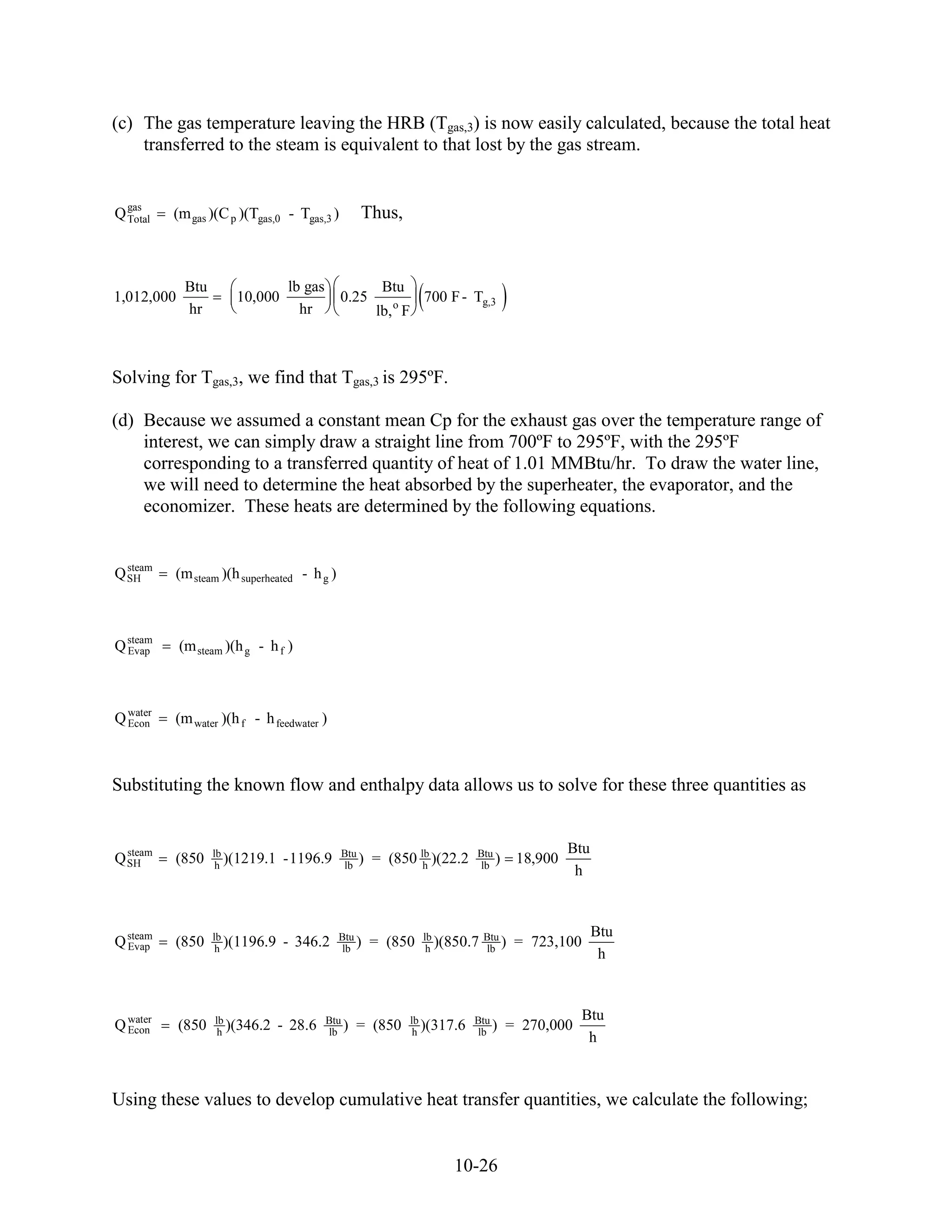 (c) The gas temperature leaving the HRB (Tgas,3) is now easily calculated, because the total heat
    transferred to the steam is equivalent to that lost by the gas stream.


  gas
Q Total   (m gas )(C p )(Tgas,0 - Tgas,3 )         Thus,


             Btu                  lb gas               Btu
1,012,000              10,000                 0.25                700 F - Tg,3
             hr                     hr                lb, o F



Solving for Tgas,3, we find that Tgas,3 is 295ºF.

(d) Because we assumed a constant mean Cp for the exhaust gas over the temperature range of
    interest, we can simply draw a straight line from 700ºF to 295ºF, with the 295ºF
    corresponding to a transferred quantity of heat of 1.01 MMBtu/hr. To draw the water line,
    we will need to determine the heat absorbed by the superheater, the evaporator, and the
    economizer. These heats are determined by the following equations.


  steam
Q SH      (m steam )(h superheated - h g )



Q steam
  Evap      (m steam )(h g - h f )



Q water
  Econ    (m water )(h f - h feedwater )



Substituting the known flow and enthalpy data allows us to solve for these three quantities as


  steam            lb                         Btu                                             Btu
Q SH      (850      h
                      )(1219.1   -1196.9      lb
                                                  )   = (850 lb )(22.2
                                                              h
                                                                            Btu
                                                                             lb
                                                                                )    18,900
                                                                                               h


                                                                                                    Btu
Q steam
  Evap    (850     lb
                    h
                      )(1196.9   - 346.2     Btu
                                             lb
                                                 )    = (850      lb
                                                                   h
                                                                     )(850.7 Btu )
                                                                             lb
                                                                                     = 723,100
                                                                                                     h


                                                                                                 Btu
Q water
  Econ      (850   lb
                    h
                      )(346.2    - 28.6    Btu
                                           lb
                                               )   = (850       lb
                                                                 h
                                                                   )(317.6 Btu )
                                                                           lb
                                                                                    = 270,000
                                                                                                  h



Using these values to develop cumulative heat transfer quantities, we calculate the following;


                                                                        10-26
 
