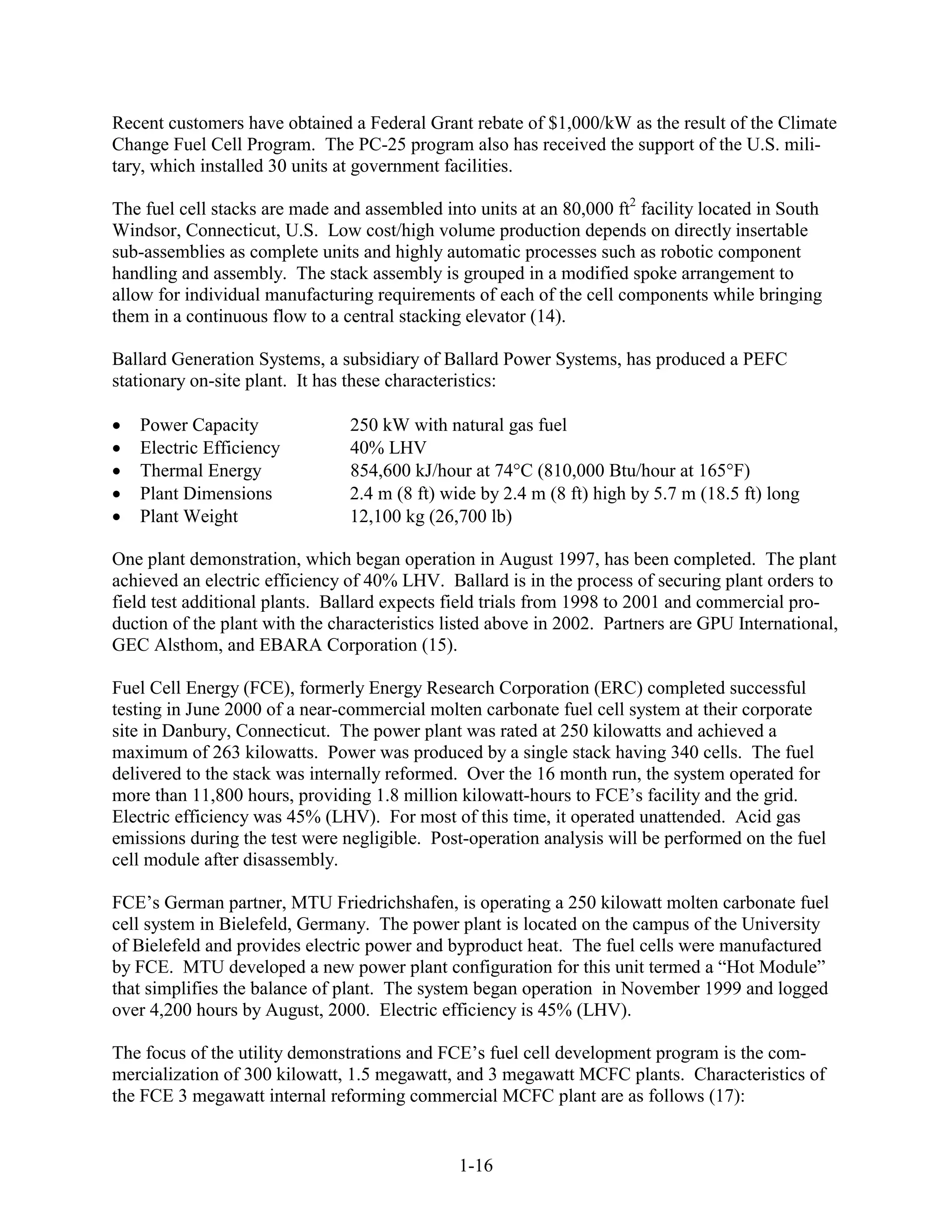 Recent customers have obtained a Federal Grant rebate of $1,000/kW as the result of the Climate
Change Fuel Cell Program. The PC-25 program also has received the support of the U.S. mili-
tary, which installed 30 units at government facilities.

The fuel cell stacks are made and assembled into units at an 80,000 ft2 facility located in South
Windsor, Connecticut, U.S. Low cost/high volume production depends on directly insertable
sub-assemblies as complete units and highly automatic processes such as robotic component
handling and assembly. The stack assembly is grouped in a modified spoke arrangement to
allow for individual manufacturing requirements of each of the cell components while bringing
them in a continuous flow to a central stacking elevator (14).

Ballard Generation Systems, a subsidiary of Ballard Power Systems, has produced a PEFC
stationary on-site plant. It has these characteristics:

   Power Capacity               250 kW with natural gas fuel
   Electric Efficiency          40% LHV
   Thermal Energy               854,600 kJ/hour at 74 C (810,000 Btu/hour at 165 F)
   Plant Dimensions             2.4 m (8 ft) wide by 2.4 m (8 ft) high by 5.7 m (18.5 ft) long
   Plant Weight                 12,100 kg (26,700 lb)

One plant demonstration, which began operation in August 1997, has been completed. The plant
achieved an electric efficiency of 40% LHV. Ballard is in the process of securing plant orders to
field test additional plants. Ballard expects field trials from 1998 to 2001 and commercial pro-
duction of the plant with the characteristics listed above in 2002. Partners are GPU International,
GEC Alsthom, and EBARA Corporation (15).

Fuel Cell Energy (FCE), formerly Energy Research Corporation (ERC) completed successful
testing in June 2000 of a near-commercial molten carbonate fuel cell system at their corporate
site in Danbury, Connecticut. The power plant was rated at 250 kilowatts and achieved a
maximum of 263 kilowatts. Power was produced by a single stack having 340 cells. The fuel
delivered to the stack was internally reformed. Over the 16 month run, the system operated for
more than 11,800 hours, providing 1.8 million kilowatt-hours to FCE’s facility and the grid.
Electric efficiency was 45% (LHV). For most of this time, it operated unattended. Acid gas
emissions during the test were negligible. Post-operation analysis will be performed on the fuel
cell module after disassembly.

FCE’s German partner, MTU Friedrichshafen, is operating a 250 kilowatt molten carbonate fuel
cell system in Bielefeld, Germany. The power plant is located on the campus of the University
of Bielefeld and provides electric power and byproduct heat. The fuel cells were manufactured
by FCE. MTU developed a new power plant configuration for this unit termed a “Hot Module”
that simplifies the balance of plant. The system began operation in November 1999 and logged
over 4,200 hours by August, 2000. Electric efficiency is 45% (LHV).

The focus of the utility demonstrations and FCE’s fuel cell development program is the com-
mercialization of 300 kilowatt, 1.5 megawatt, and 3 megawatt MCFC plants. Characteristics of
the FCE 3 megawatt internal reforming commercial MCFC plant are as follows (17):


                                               1-16
 
