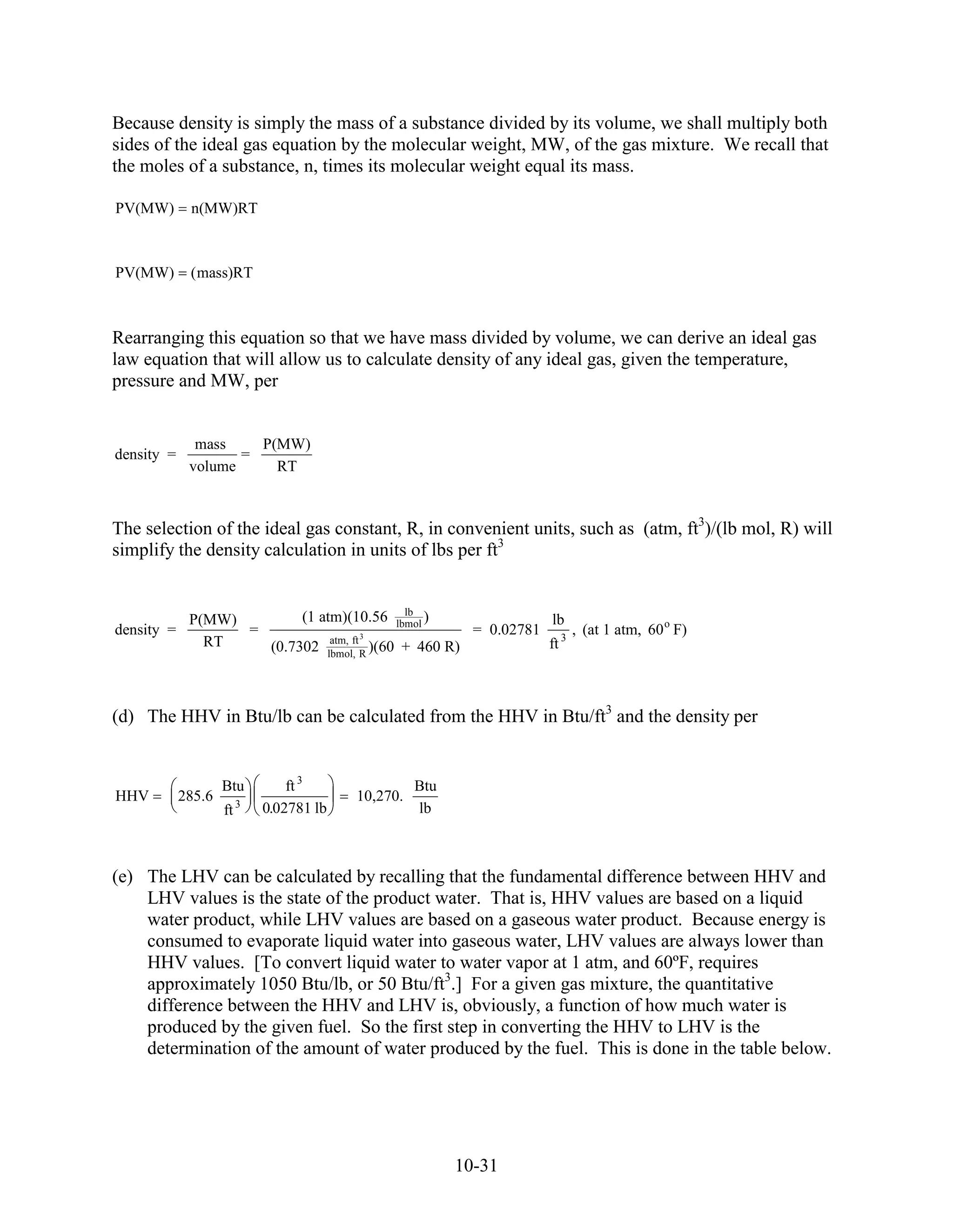 Because density is simply the mass of a substance divided by its volume, we shall multiply both
sides of the ideal gas equation by the molecular weight, MW, of the gas mixture. We recall that
the moles of a substance, n, times its molecular weight equal its mass.

PV(MW)       n(MW)RT



PV(MW)       ( mass)RT



Rearranging this equation so that we have mass divided by volume, we can derive an ideal gas
law equation that will allow us to calculate density of any ideal gas, given the temperature,
pressure and MW, per


              mass    P(MW)
density =           =
             volume     RT



The selection of the ideal gas constant, R, in convenient units, such as (atm, ft3)/(lb mol, R) will
simplify the density calculation in units of lbs per ft3


                                           lb
             P(MW)        (1 atm)(10.56 lbmol )               lb
density =          =                                = 0.02781 3 , (at 1 atm, 60 o F)
               RT              atm, ft 3                     ft
                     (0.7302 lbmol, R )(60 + 460 R)



(d) The HHV in Btu/lb can be calculated from the HHV in Btu/ft3 and the density per


                    Btu        ft 3               Btu
HHV         285.6                       10,270.
                    ft 3   0.02781 lb             lb



(e) The LHV can be calculated by recalling that the fundamental difference between HHV and
    LHV values is the state of the product water. That is, HHV values are based on a liquid
    water product, while LHV values are based on a gaseous water product. Because energy is
    consumed to evaporate liquid water into gaseous water, LHV values are always lower than
    HHV values. [To convert liquid water to water vapor at 1 atm, and 60ºF, requires
    approximately 1050 Btu/lb, or 50 Btu/ft3.] For a given gas mixture, the quantitative
    difference between the HHV and LHV is, obviously, a function of how much water is
    produced by the given fuel. So the first step in converting the HHV to LHV is the
    determination of the amount of water produced by the fuel. This is done in the table below.




                                                        10-31
 