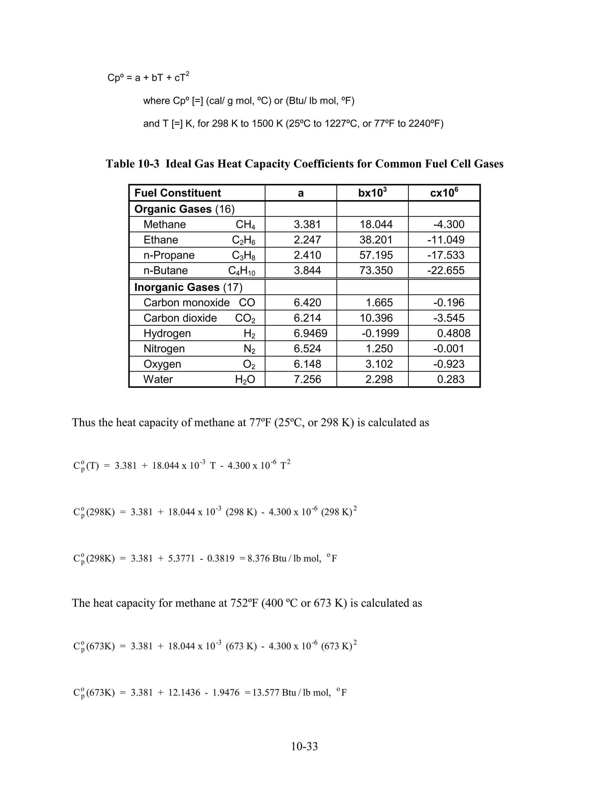 2
        Cpº = a + bT + cT

                 where Cpº [=] (cal/ g mol, ºC) or (Btu/ lb mol, ºF)

                 and T [=] K, for 298 K to 1500 K (25ºC to 1227ºC, or 77ºF to 2240ºF)



       Table 10-3 Ideal Gas Heat Capacity Coefficients for Common Fuel Cell Gases

               Fuel Constituent                          a                   bx103     cx106
               Organic Gases (16)
                Methane           CH4                    3.381               18.044     -4.300
                Ethane          C2H6                     2.247               38.201    -11.049
                n-Propane       C3H8                     2.410               57.195    -17.533
                n-Butane        C4H10                    3.844               73.350    -22.655
               Inorganic Gases (17)
                 Carbon monoxide CO                      6.420                1.665     -0.196
                 Carbon dioxide  CO2                     6.214               10.396     -3.545
                 Hydrogen           H2                   6.9469              -0.1999     0.4808
                 Nitrogen           N2                   6.524                1.250     -0.001
                 Oxygen             O2                   6.148                3.102     -0.923
                 Water           H2O                     7.256                2.298      0.283


Thus the heat capacity of methane at 77ºF (25ºC, or 298 K) is calculated as


C o (T) = 3.381 + 18.044 x 10 -3 T - 4.300 x 10 -6 T 2
  p




C o (298K) = 3.381 + 18.044 x 10 -3 (298 K) - 4.300 x 10 -6 (298 K) 2
  p




C o (298K) = 3.381 + 5.3771 - 0.3819 = 8.376 Btu / lb mol,
  p
                                                                 o
                                                                     F



The heat capacity for methane at 752ºF (400 ºC or 673 K) is calculated as


C o (673K) = 3.381 + 18.044 x 10 -3 (673 K) - 4.300 x 10 -6 (673 K) 2
  p




C o (673K) = 3.381 + 12.1436 - 1.9476 = 13.577 Btu / lb mol,
  p
                                                                     o
                                                                         F




                                                     10-33
 