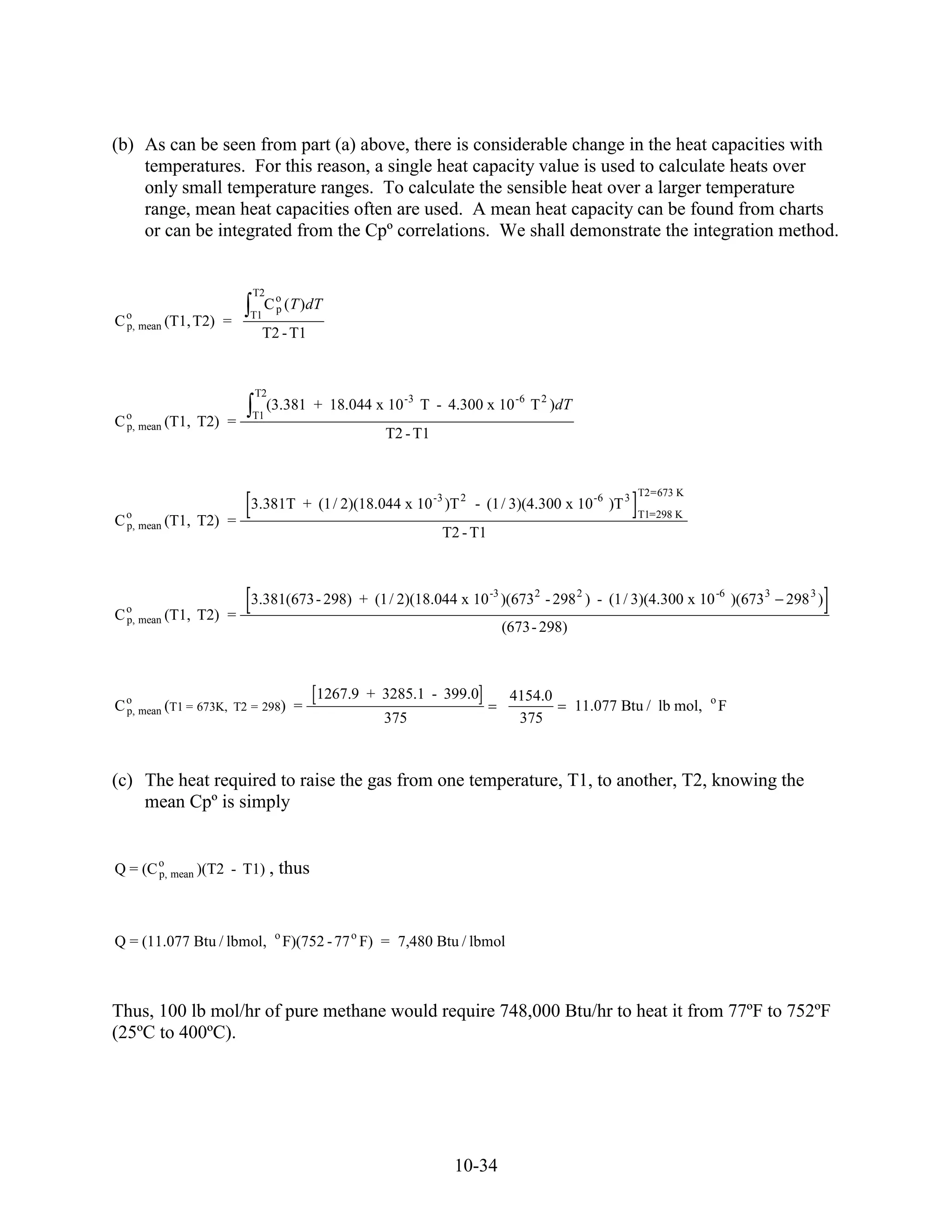 (b) As can be seen from part (a) above, there is considerable change in the heat capacities with
    temperatures. For this reason, a single heat capacity value is used to calculate heats over
    only small temperature ranges. To calculate the sensible heat over a larger temperature
    range, mean heat capacities often are used. A mean heat capacity can be found from charts
    or can be integrated from the Cpº correlations. We shall demonstrate the integration method.


                        T2
                             C o (T )dT
                               p
C o mean (T1, T2)
  p,                =   T1
                         T2 - T1


                        T2
                             (3.381 + 18.044 x 10 -3 T - 4.300 x 10 -6 T 2 )dT
C o mean (T1,
  p,            T2) =   T1
                                                  T2 - T1


                                                                                            T2=673 K
                        3.381T + (1 / 2)(18.044 x 10 -3 )T 2 - (1 / 3)(4.300 x 10 -6 )T 3
C o mean (T1, T2) =
  p,
                                                                                            T1=298 K
                                                            T2 - T1



                        3.381(673 - 298) + (1 / 2)(18.044 x 10 -3 )(673 2 - 298 2 ) - (1 / 3)(4.300 x 10 -6 )(673 3   298 3 )
C o mean (T1,
  p,            T2) =
                                                                      (673- 298)



                                       1267.9 + 3285.1 - 399.0           4154.0
C o mean (T1 = 673K, T2 = 298) =
  p,                                                                               11.077 Btu / lb mol,   o
                                                                                                              F
                                                  375                     375



(c) The heat required to raise the gas from one temperature, T1, to another, T2, knowing the
    mean Cpº is simply


Q = (C o mean )(T2 - T1) ,
       p,                      thus


                              o
Q = (11.077 Btu / lbmol,          F)(752 - 77 o F) = 7,480 Btu / lbmol



Thus, 100 lb mol/hr of pure methane would require 748,000 Btu/hr to heat it from 77ºF to 752ºF
(25ºC to 400ºC).




                                                             10-34
 