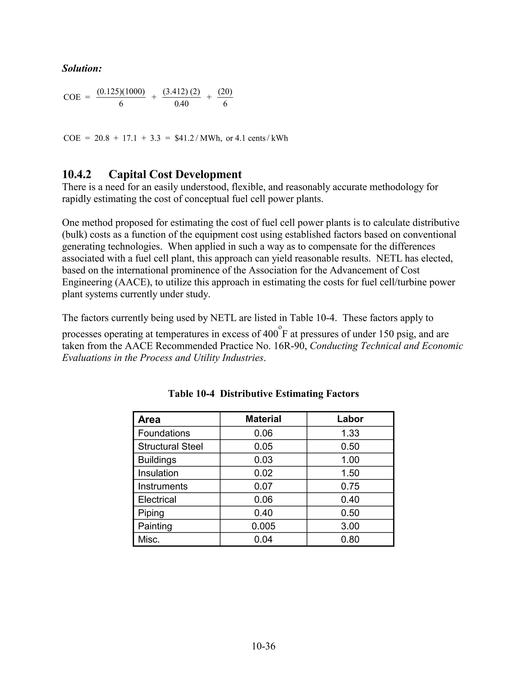 Solution:

         (0.125)(1000)   (3.412) (2)   (20)
COE =                  +             +
               6             0.40        6



COE = 20.8 + 17.1 + 3.3 = $41.2 / MWh, or 4.1 cents / kWh



10.4.2      Capital Cost Development
There is a need for an easily understood, flexible, and reasonably accurate methodology for
rapidly estimating the cost of conceptual fuel cell power plants.

One method proposed for estimating the cost of fuel cell power plants is to calculate distributive
(bulk) costs as a function of the equipment cost using established factors based on conventional
generating technologies. When applied in such a way as to compensate for the differences
associated with a fuel cell plant, this approach can yield reasonable results. NETL has elected,
based on the international prominence of the Association for the Advancement of Cost
Engineering (AACE), to utilize this approach in estimating the costs for fuel cell/turbine power
plant systems currently under study.

The factors currently being used by NETL are listed in Table 10-4. These factors apply to
processes operating at temperatures in excess of 400 F at pressures of under 150 psig, and are
taken from the AACE Recommended Practice No. 16R-90, Conducting Technical and Economic
Evaluations in the Process and Utility Industries.


                          Table 10-4 Distributive Estimating Factors

                   Area                       Material             Labor
                   Foundations                 0.06                 1.33
                   Structural Steel            0.05                 0.50
                   Buildings                   0.03                 1.00
                   Insulation                  0.02                 1.50
                   Instruments                 0.07                 0.75
                   Electrical                  0.06                 0.40
                   Piping                      0.40                 0.50
                   Painting                    0.005                3.00
                   Misc.                       0.04                 0.80




                                               10-36
 