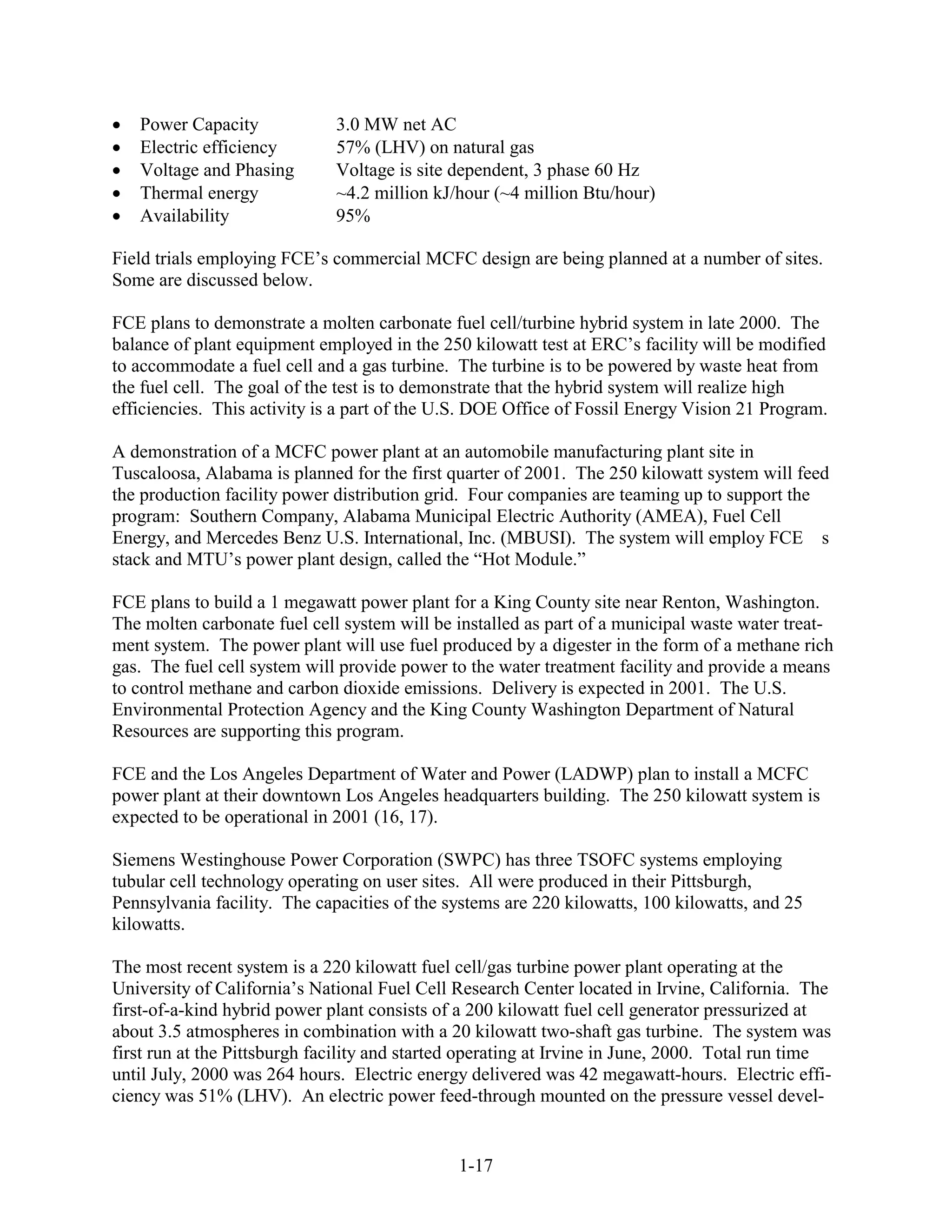 Power Capacity             3.0 MW net AC
   Electric efficiency        57% (LHV) on natural gas
   Voltage and Phasing        Voltage is site dependent, 3 phase 60 Hz
   Thermal energy             ~4.2 million kJ/hour (~4 million Btu/hour)
   Availability               95%

Field trials employing FCE’s commercial MCFC design are being planned at a number of sites.
Some are discussed below.

FCE plans to demonstrate a molten carbonate fuel cell/turbine hybrid system in late 2000. The
balance of plant equipment employed in the 250 kilowatt test at ERC’s facility will be modified
to accommodate a fuel cell and a gas turbine. The turbine is to be powered by waste heat from
the fuel cell. The goal of the test is to demonstrate that the hybrid system will realize high
efficiencies. This activity is a part of the U.S. DOE Office of Fossil Energy Vision 21 Program.

A demonstration of a MCFC power plant at an automobile manufacturing plant site in
Tuscaloosa, Alabama is planned for the first quarter of 2001. The 250 kilowatt system will feed
the production facility power distribution grid. Four companies are teaming up to support the
program: Southern Company, Alabama Municipal Electric Authority (AMEA), Fuel Cell
Energy, and Mercedes Benz U.S. International, Inc. (MBUSI). The system will employ FCE s
stack and MTU’s power plant design, called the “Hot Module.”

FCE plans to build a 1 megawatt power plant for a King County site near Renton, Washington.
The molten carbonate fuel cell system will be installed as part of a municipal waste water treat-
ment system. The power plant will use fuel produced by a digester in the form of a methane rich
gas. The fuel cell system will provide power to the water treatment facility and provide a means
to control methane and carbon dioxide emissions. Delivery is expected in 2001. The U.S.
Environmental Protection Agency and the King County Washington Department of Natural
Resources are supporting this program.

FCE and the Los Angeles Department of Water and Power (LADWP) plan to install a MCFC
power plant at their downtown Los Angeles headquarters building. The 250 kilowatt system is
expected to be operational in 2001 (16, 17).

Siemens Westinghouse Power Corporation (SWPC) has three TSOFC systems employing
tubular cell technology operating on user sites. All were produced in their Pittsburgh,
Pennsylvania facility. The capacities of the systems are 220 kilowatts, 100 kilowatts, and 25
kilowatts.

The most recent system is a 220 kilowatt fuel cell/gas turbine power plant operating at the
University of California’s National Fuel Cell Research Center located in Irvine, California. The
first-of-a-kind hybrid power plant consists of a 200 kilowatt fuel cell generator pressurized at
about 3.5 atmospheres in combination with a 20 kilowatt two-shaft gas turbine. The system was
first run at the Pittsburgh facility and started operating at Irvine in June, 2000. Total run time
until July, 2000 was 264 hours. Electric energy delivered was 42 megawatt-hours. Electric effi-
ciency was 51% (LHV). An electric power feed-through mounted on the pressure vessel devel-


                                               1-17
 