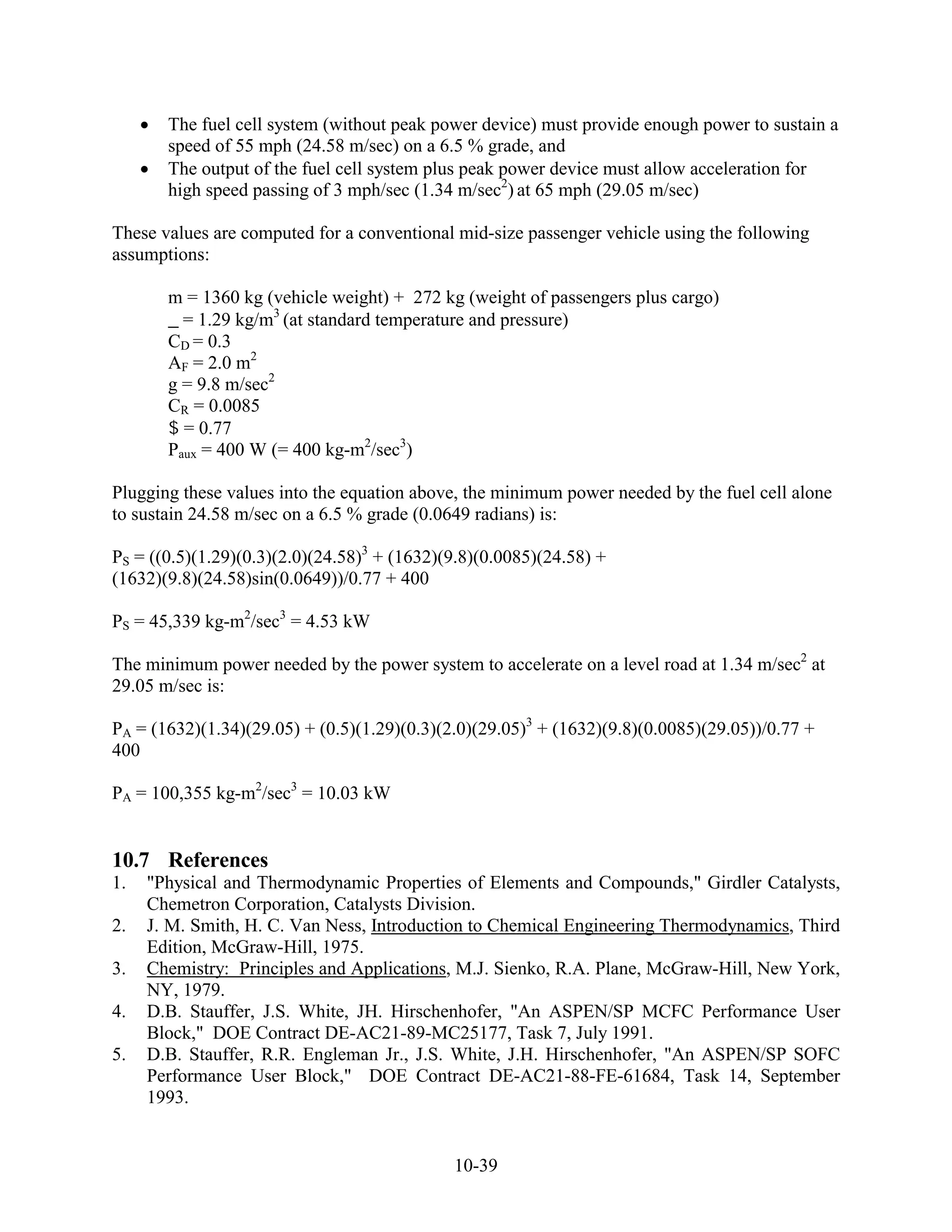 The fuel cell system (without peak power device) must provide enough power to sustain a
       speed of 55 mph (24.58 m/sec) on a 6.5 % grade, and
       The output of the fuel cell system plus peak power device must allow acceleration for
       high speed passing of 3 mph/sec (1.34 m/sec2) at 65 mph (29.05 m/sec)

These values are computed for a conventional mid-size passenger vehicle using the following
assumptions:

       m = 1360 kg (vehicle weight) + 272 kg (weight of passengers plus cargo)
         = 1.29 kg/m3 (at standard temperature and pressure)
       CD = 0.3
       AF = 2.0 m2
       g = 9.8 m/sec2
       CR = 0.0085
         = 0.77
       Paux = 400 W (= 400 kg-m2/sec3)

Plugging these values into the equation above, the minimum power needed by the fuel cell alone
to sustain 24.58 m/sec on a 6.5 % grade (0.0649 radians) is:

PS = ((0.5)(1.29)(0.3)(2.0)(24.58)3 + (1632)(9.8)(0.0085)(24.58) +
(1632)(9.8)(24.58)sin(0.0649))/0.77 + 400

PS = 45,339 kg-m2/sec3 = 4.53 kW

The minimum power needed by the power system to accelerate on a level road at 1.34 m/sec2 at
29.05 m/sec is:

PA = (1632)(1.34)(29.05) + (0.5)(1.29)(0.3)(2.0)(29.05)3 + (1632)(9.8)(0.0085)(29.05))/0.77 +
400

PA = 100,355 kg-m2/sec3 = 10.03 kW


10.7 References
1.   "Physical and Thermodynamic Properties of Elements and Compounds," Girdler Catalysts,
     Chemetron Corporation, Catalysts Division.
2.   J. M. Smith, H. C. Van Ness, Introduction to Chemical Engineering Thermodynamics, Third
     Edition, McGraw-Hill, 1975.
3.   Chemistry: Principles and Applications, M.J. Sienko, R.A. Plane, McGraw-Hill, New York,
     NY, 1979.
4.   D.B. Stauffer, J.S. White, JH. Hirschenhofer, "An ASPEN/SP MCFC Performance User
     Block," DOE Contract DE-AC21-89-MC25177, Task 7, July 1991.
5.   D.B. Stauffer, R.R. Engleman Jr., J.S. White, J.H. Hirschenhofer, "An ASPEN/SP SOFC
     Performance User Block," DOE Contract DE-AC21-88-FE-61684, Task 14, September
     1993.


                                             10-39
 