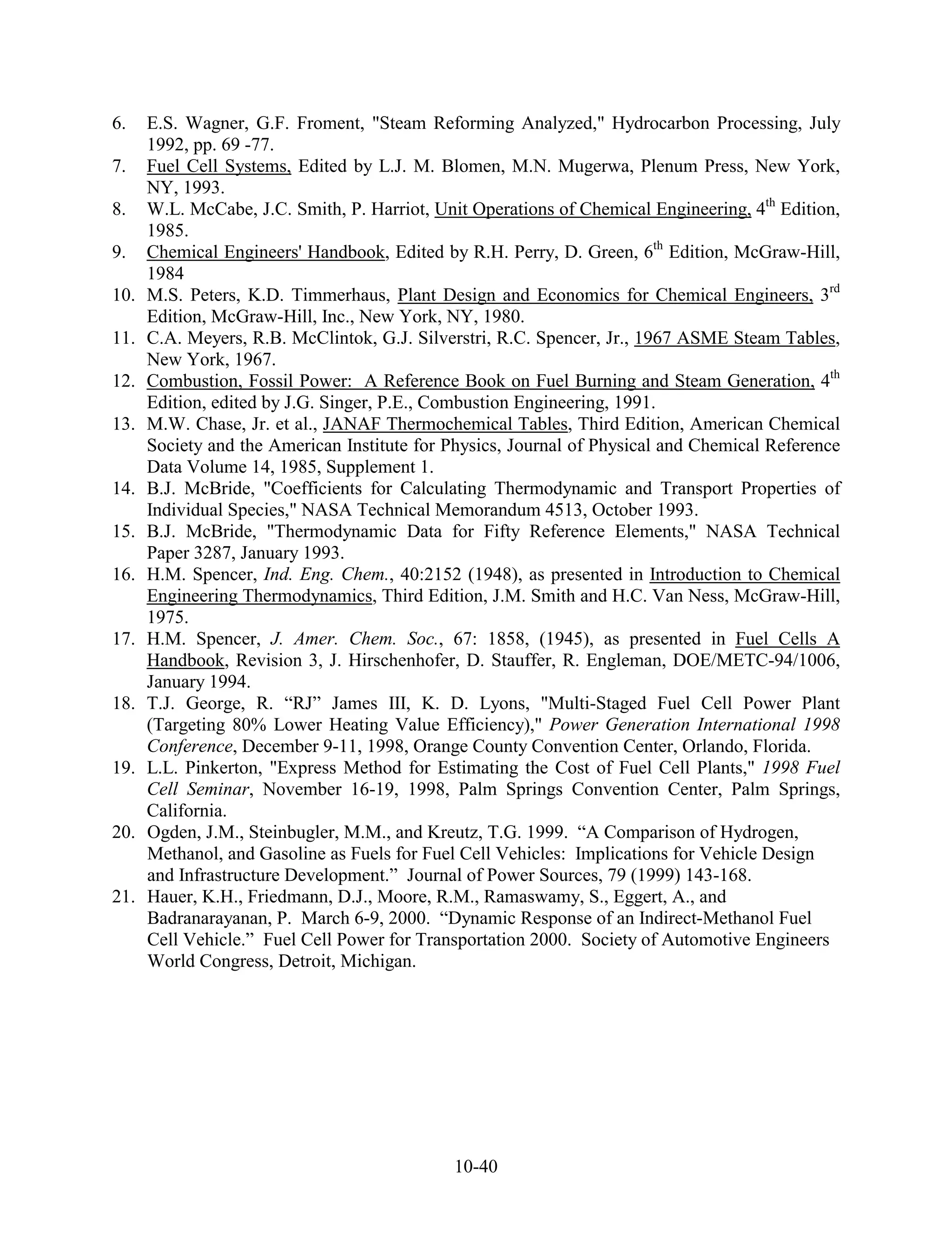 6.    E.S. Wagner, G.F. Froment, "Steam Reforming Analyzed," Hydrocarbon Processing, July
      1992, pp. 69 -77.
7.    Fuel Cell Systems, Edited by L.J. M. Blomen, M.N. Mugerwa, Plenum Press, New York,
      NY, 1993.
8.    W.L. McCabe, J.C. Smith, P. Harriot, Unit Operations of Chemical Engineering, 4th Edition,
      1985.
9.    Chemical Engineers' Handbook, Edited by R.H. Perry, D. Green, 6th Edition, McGraw-Hill,
      1984
10.   M.S. Peters, K.D. Timmerhaus, Plant Design and Economics for Chemical Engineers, 3rd
      Edition, McGraw-Hill, Inc., New York, NY, 1980.
11.   C.A. Meyers, R.B. McClintok, G.J. Silverstri, R.C. Spencer, Jr., 1967 ASME Steam Tables,
      New York, 1967.
12.   Combustion, Fossil Power: A Reference Book on Fuel Burning and Steam Generation, 4th
      Edition, edited by J.G. Singer, P.E., Combustion Engineering, 1991.
13.   M.W. Chase, Jr. et al., JANAF Thermochemical Tables, Third Edition, American Chemical
      Society and the American Institute for Physics, Journal of Physical and Chemical Reference
      Data Volume 14, 1985, Supplement 1.
14.   B.J. McBride, "Coefficients for Calculating Thermodynamic and Transport Properties of
      Individual Species," NASA Technical Memorandum 4513, October 1993.
15.   B.J. McBride, "Thermodynamic Data for Fifty Reference Elements," NASA Technical
      Paper 3287, January 1993.
16.   H.M. Spencer, Ind. Eng. Chem., 40:2152 (1948), as presented in Introduction to Chemical
      Engineering Thermodynamics, Third Edition, J.M. Smith and H.C. Van Ness, McGraw-Hill,
      1975.
17.   H.M. Spencer, J. Amer. Chem. Soc., 67: 1858, (1945), as presented in Fuel Cells A
      Handbook, Revision 3, J. Hirschenhofer, D. Stauffer, R. Engleman, DOE/METC-94/1006,
      January 1994.
18.   T.J. George, R. “RJ” James III, K. D. Lyons, "Multi-Staged Fuel Cell Power Plant
      (Targeting 80% Lower Heating Value Efficiency)," Power Generation International 1998
      Conference, December 9-11, 1998, Orange County Convention Center, Orlando, Florida.
19.   L.L. Pinkerton, "Express Method for Estimating the Cost of Fuel Cell Plants," 1998 Fuel
      Cell Seminar, November 16-19, 1998, Palm Springs Convention Center, Palm Springs,
      California.
20.   Ogden, J.M., Steinbugler, M.M., and Kreutz, T.G. 1999. “A Comparison of Hydrogen,
      Methanol, and Gasoline as Fuels for Fuel Cell Vehicles: Implications for Vehicle Design
      and Infrastructure Development.” Journal of Power Sources, 79 (1999) 143-168.
21.   Hauer, K.H., Friedmann, D.J., Moore, R.M., Ramaswamy, S., Eggert, A., and
      Badranarayanan, P. March 6-9, 2000. “Dynamic Response of an Indirect-Methanol Fuel
      Cell Vehicle.” Fuel Cell Power for Transportation 2000. Society of Automotive Engineers
      World Congress, Detroit, Michigan.




                                             10-40
 