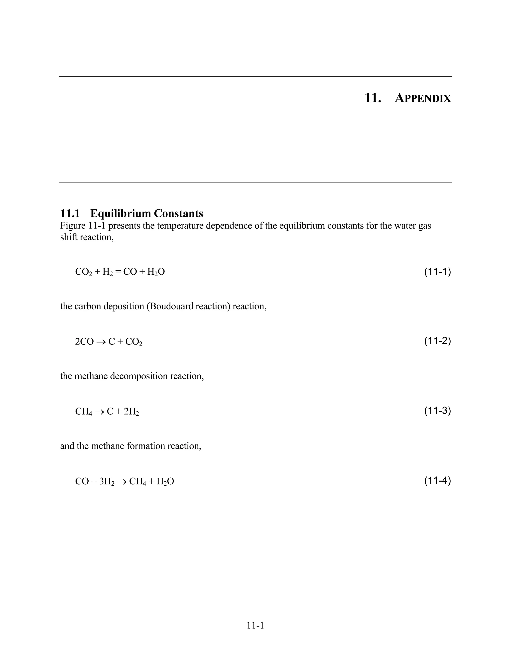 11. APPENDIX




11.1 Equilibrium Constants
Figure 11-1 presents the temperature dependence of the equilibrium constants for the water gas
shift reaction,


   CO2 + H2 = CO + H2O                                                                      (11-1)


the carbon deposition (Boudouard reaction) reaction,


   2CO      C + CO2                                                                         (11-2)


the methane decomposition reaction,


   CH4     C + 2H2                                                                          (11-3)


and the methane formation reaction,


   CO + 3H2      CH4 + H2O                                                                  (11-4)




                                               11-1
 