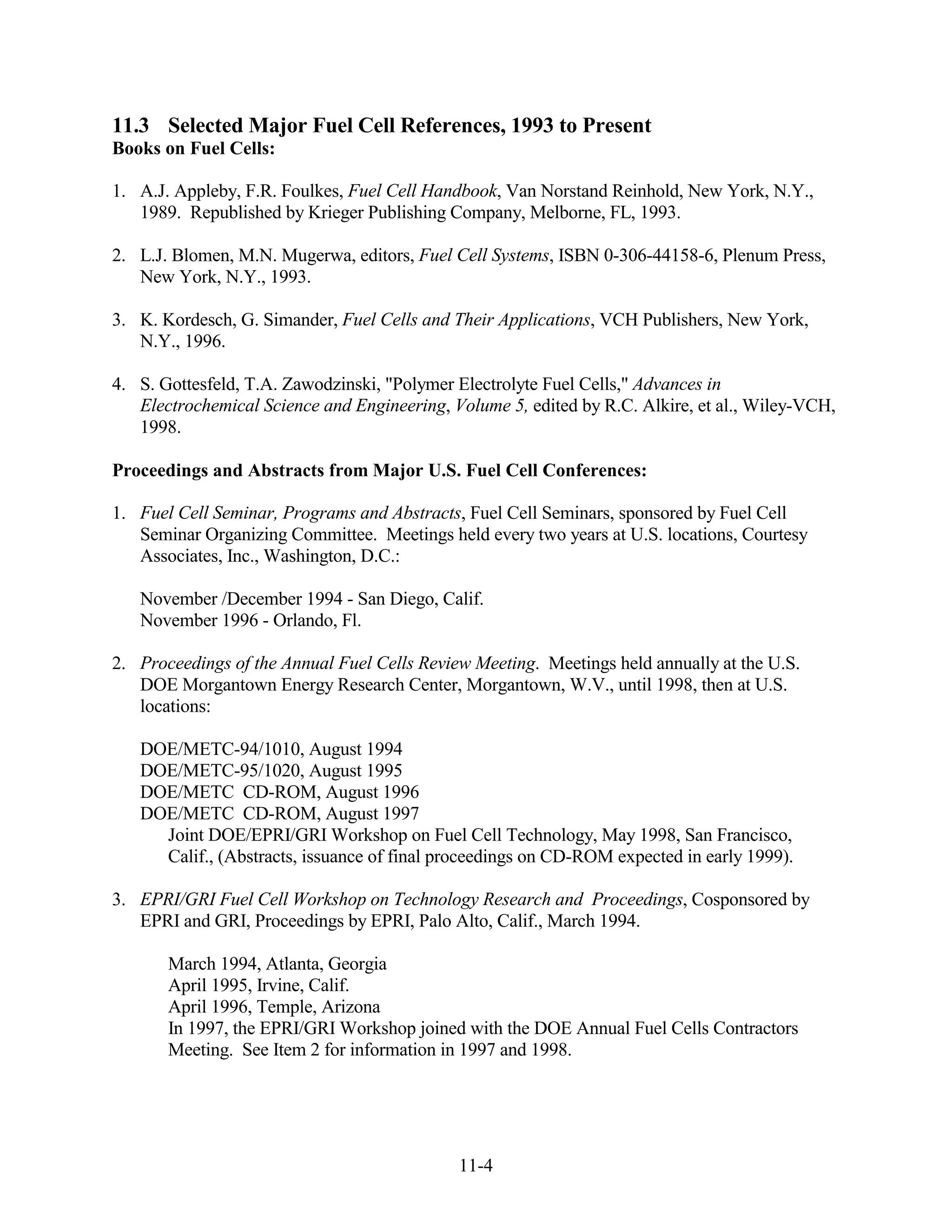11.3 Selected Major Fuel Cell References, 1993 to Present
Books on Fuel Cells:

1. A.J. Appleby, F.R. Foulkes, Fuel Cell Handbook, Van Norstand Reinhold, New York, N.Y.,
   1989. Republished by Krieger Publishing Company, Melborne, FL, 1993.

2. L.J. Blomen, M.N. Mugerwa, editors, Fuel Cell Systems, ISBN 0-306-44158-6, Plenum Press,
   New York, N.Y., 1993.

3. K. Kordesch, G. Simander, Fuel Cells and Their Applications, VCH Publishers, New York,
   N.Y., 1996.

4. S. Gottesfeld, T.A. Zawodzinski, "Polymer Electrolyte Fuel Cells," Advances in
   Electrochemical Science and Engineering, Volume 5, edited by R.C. Alkire, et al., Wiley-VCH,
   1998.

Proceedings and Abstracts from Major U.S. Fuel Cell Conferences:

1. Fuel Cell Seminar, Programs and Abstracts, Fuel Cell Seminars, sponsored by Fuel Cell
   Seminar Organizing Committee. Meetings held every two years at U.S. locations, Courtesy
   Associates, Inc., Washington, D.C.:

   November /December 1994 - San Diego, Calif.
   November 1996 - Orlando, Fl.

2. Proceedings of the Annual Fuel Cells Review Meeting. Meetings held annually at the U.S.
   DOE Morgantown Energy Research Center, Morgantown, W.V., until 1998, then at U.S.
   locations:

   DOE/METC-94/1010, August 1994
   DOE/METC-95/1020, August 1995
   DOE/METC CD-ROM, August 1996
   DOE/METC CD-ROM, August 1997
     Joint DOE/EPRI/GRI Workshop on Fuel Cell Technology, May 1998, San Francisco,
     Calif., (Abstracts, issuance of final proceedings on CD-ROM expected in early 1999).

3. EPRI/GRI Fuel Cell Workshop on Technology Research and Proceedings, Cosponsored by
   EPRI and GRI, Proceedings by EPRI, Palo Alto, Calif., March 1994.

       March 1994, Atlanta, Georgia
       April 1995, Irvine, Calif.
       April 1996, Temple, Arizona
       In 1997, the EPRI/GRI Workshop joined with the DOE Annual Fuel Cells Contractors
       Meeting. See Item 2 for information in 1997 and 1998.




                                             11-4
 