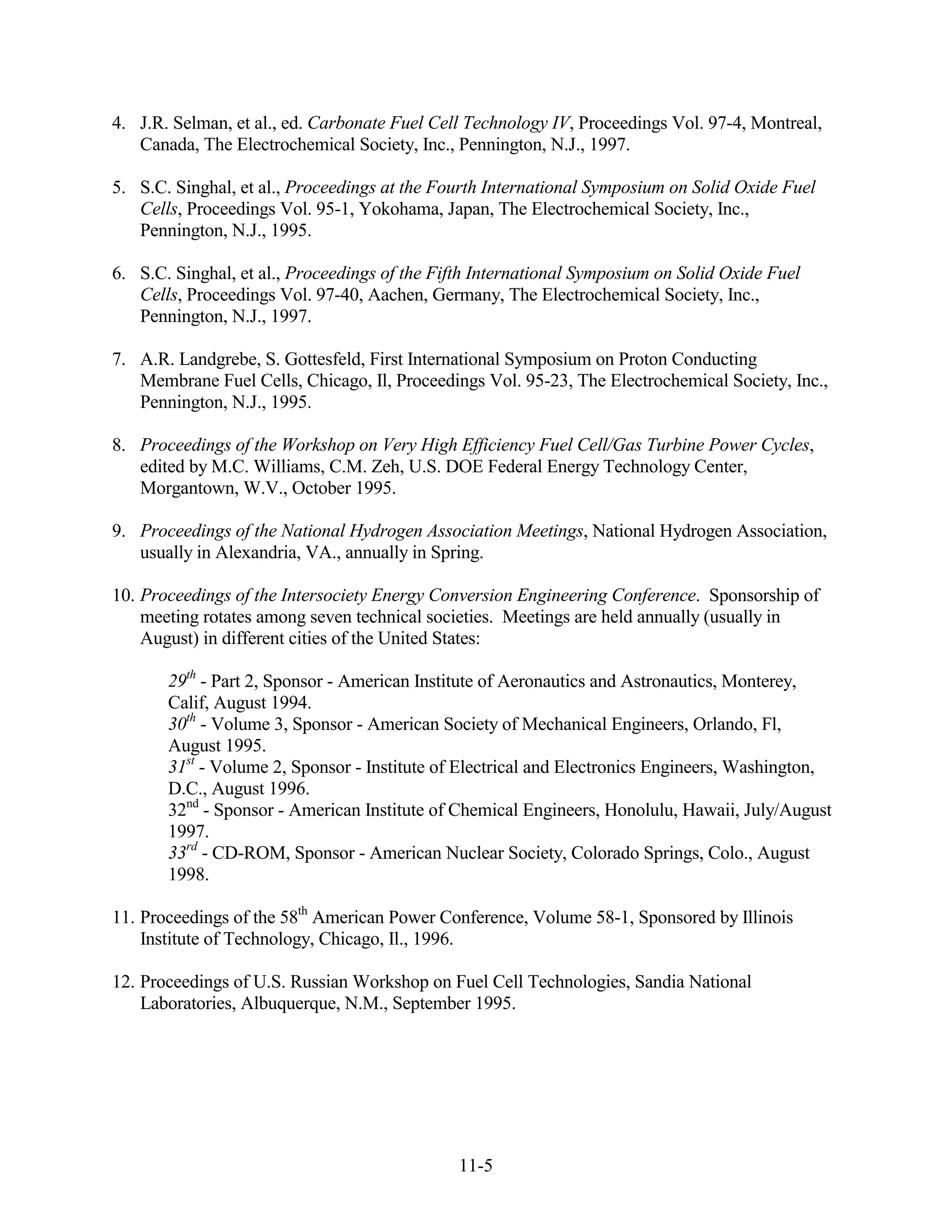 4. J.R. Selman, et al., ed. Carbonate Fuel Cell Technology IV, Proceedings Vol. 97-4, Montreal,
   Canada, The Electrochemical Society, Inc., Pennington, N.J., 1997.

5. S.C. Singhal, et al., Proceedings at the Fourth International Symposium on Solid Oxide Fuel
   Cells, Proceedings Vol. 95-1, Yokohama, Japan, The Electrochemical Society, Inc.,
   Pennington, N.J., 1995.

6. S.C. Singhal, et al., Proceedings of the Fifth International Symposium on Solid Oxide Fuel
   Cells, Proceedings Vol. 97-40, Aachen, Germany, The Electrochemical Society, Inc.,
   Pennington, N.J., 1997.

7. A.R. Landgrebe, S. Gottesfeld, First International Symposium on Proton Conducting
   Membrane Fuel Cells, Chicago, Il, Proceedings Vol. 95-23, The Electrochemical Society, Inc.,
   Pennington, N.J., 1995.

8. Proceedings of the Workshop on Very High Efficiency Fuel Cell/Gas Turbine Power Cycles,
   edited by M.C. Williams, C.M. Zeh, U.S. DOE Federal Energy Technology Center,
   Morgantown, W.V., October 1995.

9. Proceedings of the National Hydrogen Association Meetings, National Hydrogen Association,
   usually in Alexandria, VA., annually in Spring.

10. Proceedings of the Intersociety Energy Conversion Engineering Conference. Sponsorship of
    meeting rotates among seven technical societies. Meetings are held annually (usually in
    August) in different cities of the United States:

       29th - Part 2, Sponsor - American Institute of Aeronautics and Astronautics, Monterey,
       Calif, August 1994.
       30th - Volume 3, Sponsor - American Society of Mechanical Engineers, Orlando, Fl,
       August 1995.
       31st - Volume 2, Sponsor - Institute of Electrical and Electronics Engineers, Washington,
       D.C., August 1996.
       32nd - Sponsor - American Institute of Chemical Engineers, Honolulu, Hawaii, July/August
       1997.
       33rd - CD-ROM, Sponsor - American Nuclear Society, Colorado Springs, Colo., August
       1998.

11. Proceedings of the 58th American Power Conference, Volume 58-1, Sponsored by Illinois
    Institute of Technology, Chicago, Il., 1996.

12. Proceedings of U.S. Russian Workshop on Fuel Cell Technologies, Sandia National
    Laboratories, Albuquerque, N.M., September 1995.




                                              11-5
 
