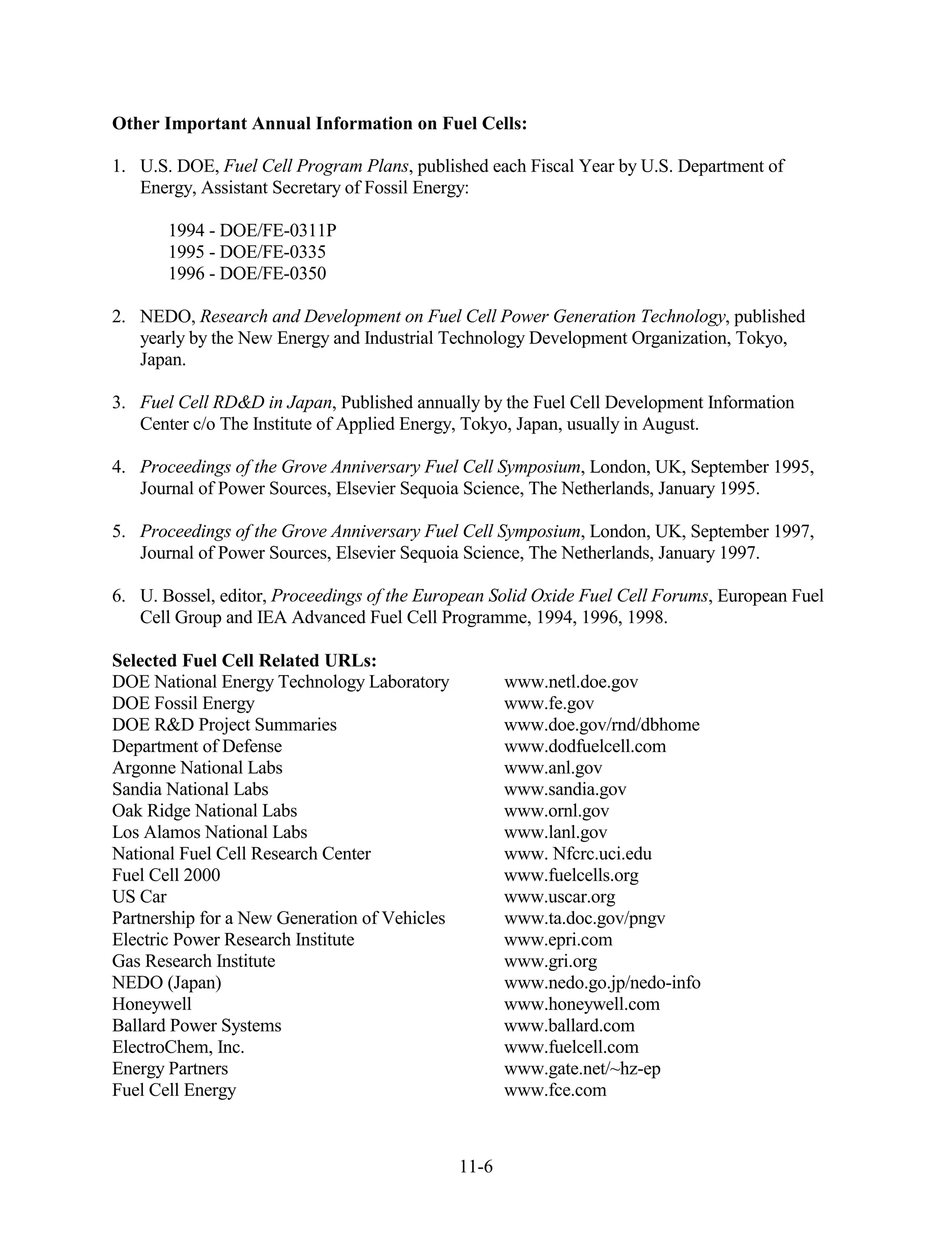 Other Important Annual Information on Fuel Cells:

1. U.S. DOE, Fuel Cell Program Plans, published each Fiscal Year by U.S. Department of
   Energy, Assistant Secretary of Fossil Energy:

       1994 - DOE/FE-0311P
       1995 - DOE/FE-0335
       1996 - DOE/FE-0350

2. NEDO, Research and Development on Fuel Cell Power Generation Technology, published
   yearly by the New Energy and Industrial Technology Development Organization, Tokyo,
   Japan.

3. Fuel Cell RD&D in Japan, Published annually by the Fuel Cell Development Information
   Center c/o The Institute of Applied Energy, Tokyo, Japan, usually in August.

4. Proceedings of the Grove Anniversary Fuel Cell Symposium, London, UK, September 1995,
   Journal of Power Sources, Elsevier Sequoia Science, The Netherlands, January 1995.

5. Proceedings of the Grove Anniversary Fuel Cell Symposium, London, UK, September 1997,
   Journal of Power Sources, Elsevier Sequoia Science, The Netherlands, January 1997.

6. U. Bossel, editor, Proceedings of the European Solid Oxide Fuel Cell Forums, European Fuel
   Cell Group and IEA Advanced Fuel Cell Programme, 1994, 1996, 1998.

Selected Fuel Cell Related URLs:
DOE National Energy Technology Laboratory             www.netl.doe.gov
DOE Fossil Energy                                     www.fe.gov
DOE R&D Project Summaries                             www.doe.gov/rnd/dbhome
Department of Defense                                 www.dodfuelcell.com
Argonne National Labs                                 www.anl.gov
Sandia National Labs                                  www.sandia.gov
Oak Ridge National Labs                               www.ornl.gov
Los Alamos National Labs                              www.lanl.gov
National Fuel Cell Research Center                    www. Nfcrc.uci.edu
Fuel Cell 2000                                        www.fuelcells.org
US Car                                                www.uscar.org
Partnership for a New Generation of Vehicles          www.ta.doc.gov/pngv
Electric Power Research Institute                     www.epri.com
Gas Research Institute                                www.gri.org
NEDO (Japan)                                          www.nedo.go.jp/nedo-info
Honeywell                                             www.honeywell.com
Ballard Power Systems                                 www.ballard.com
ElectroChem, Inc.                                     www.fuelcell.com
Energy Partners                                       www.gate.net/~hz-ep
Fuel Cell Energy                                      www.fce.com



                                               11-6
 