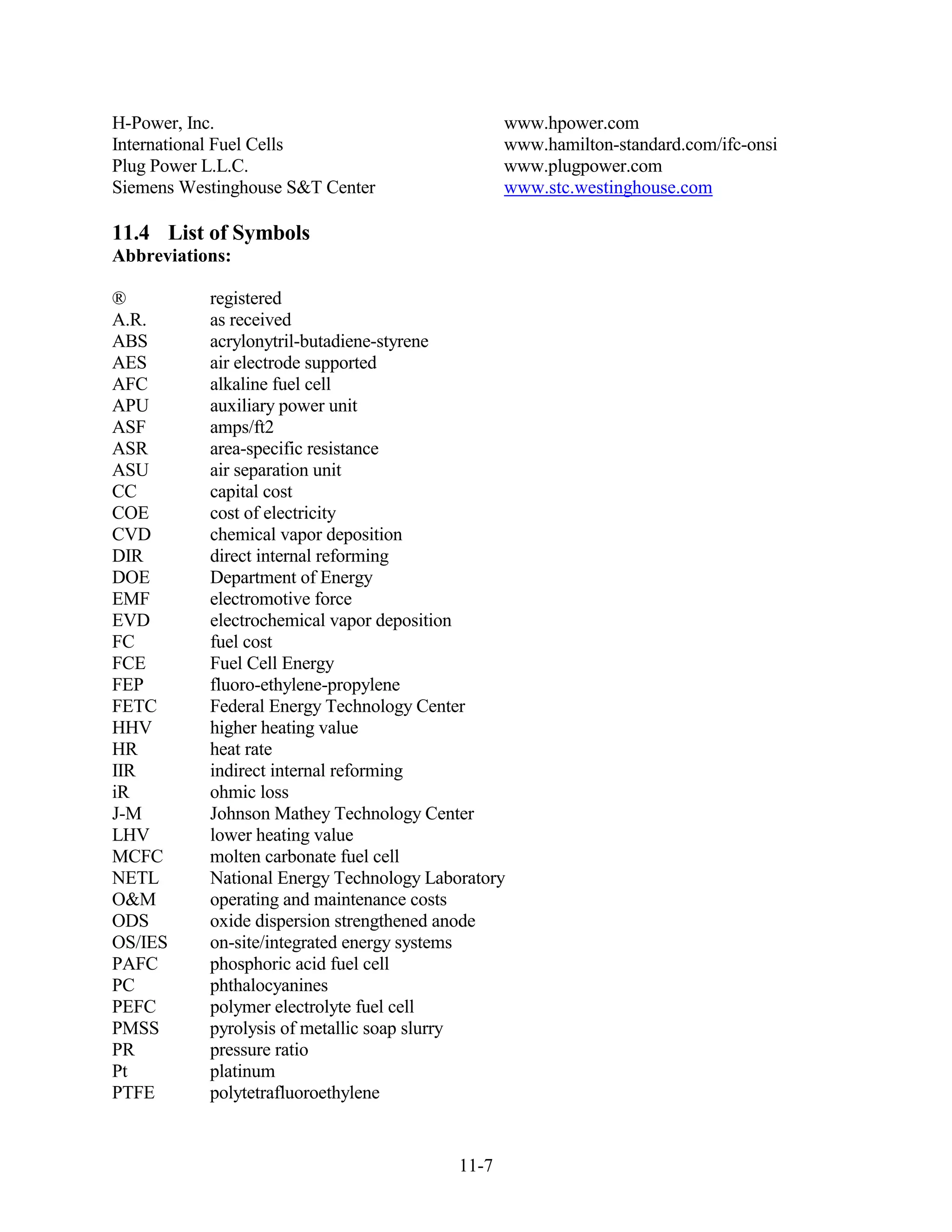 H-Power, Inc.                                    www.hpower.com
International Fuel Cells                         www.hamilton-standard.com/ifc-onsi
Plug Power L.L.C.                                www.plugpower.com
Siemens Westinghouse S&T Center                  www.stc.westinghouse.com

11.4 List of Symbols
Abbreviations:

®          registered
A.R.       as received
ABS        acrylonytril-butadiene-styrene
AES        air electrode supported
AFC        alkaline fuel cell
APU        auxiliary power unit
ASF        amps/ft2
ASR        area-specific resistance
ASU        air separation unit
CC         capital cost
COE        cost of electricity
CVD        chemical vapor deposition
DIR        direct internal reforming
DOE        Department of Energy
EMF        electromotive force
EVD        electrochemical vapor deposition
FC         fuel cost
FCE        Fuel Cell Energy
FEP        fluoro-ethylene-propylene
FETC       Federal Energy Technology Center
HHV        higher heating value
HR         heat rate
IIR        indirect internal reforming
iR         ohmic loss
J-M        Johnson Mathey Technology Center
LHV        lower heating value
MCFC       molten carbonate fuel cell
NETL       National Energy Technology Laboratory
O&M        operating and maintenance costs
ODS        oxide dispersion strengthened anode
OS/IES     on-site/integrated energy systems
PAFC       phosphoric acid fuel cell
PC         phthalocyanines
PEFC       polymer electrolyte fuel cell
PMSS       pyrolysis of metallic soap slurry
PR         pressure ratio
Pt         platinum
PTFE       polytetrafluoroethylene


                                          11-7
 