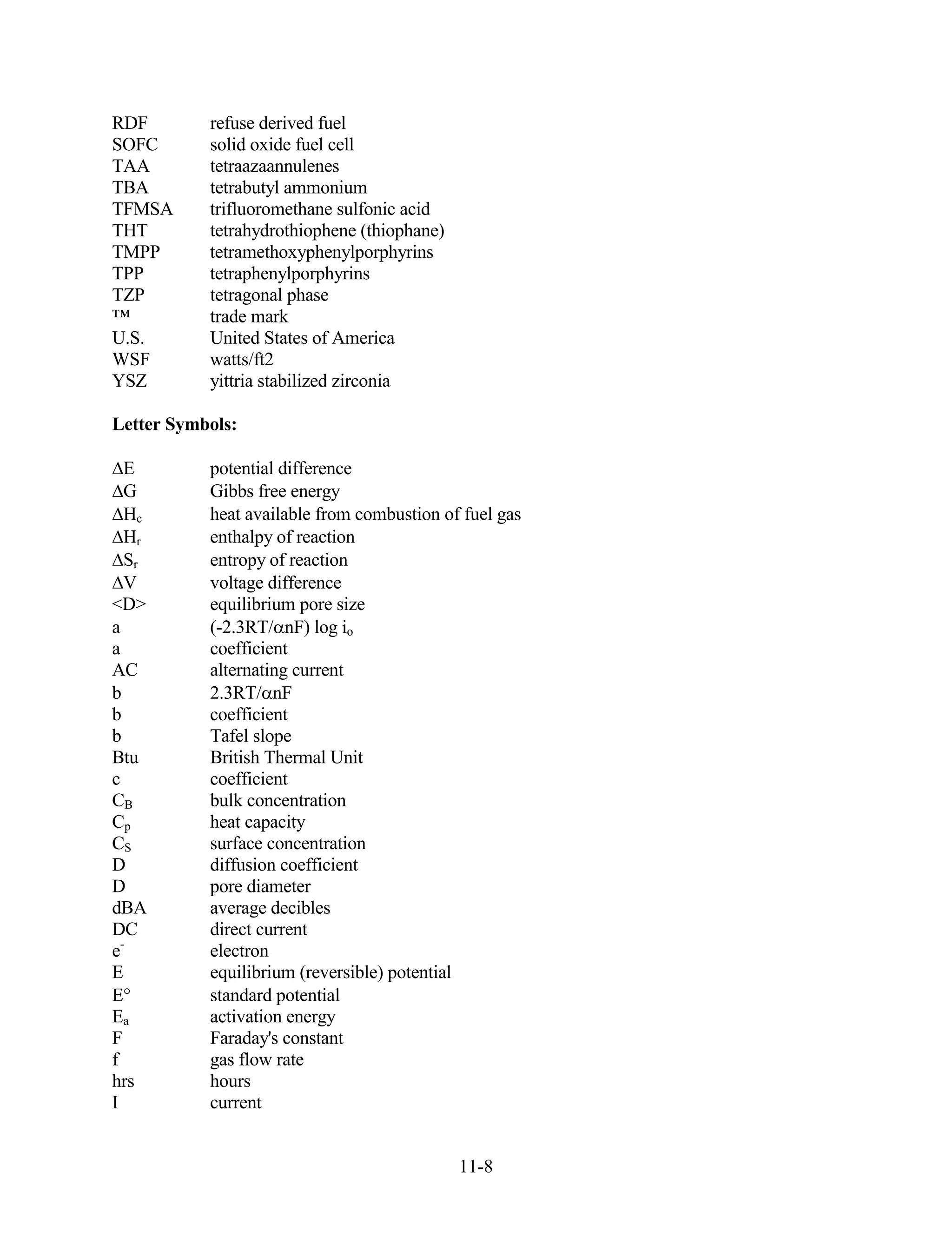 RDF        refuse derived fuel
SOFC       solid oxide fuel cell
TAA        tetraazaannulenes
TBA        tetrabutyl ammonium
TFMSA      trifluoromethane sulfonic acid
THT        tetrahydrothiophene (thiophane)
TMPP       tetramethoxyphenylporphyrins
TPP        tetraphenylporphyrins
TZP        tetragonal phase
™          trade mark
U.S.       United States of America
WSF        watts/ft2
YSZ        yittria stabilized zirconia

Letter Symbols:

  E        potential difference
  G        Gibbs free energy
  Hc       heat available from combustion of fuel gas
  Hr       enthalpy of reaction
  Sr       entropy of reaction
  V        voltage difference
<D>        equilibrium pore size
a          (-2.3RT/ nF) log io
a          coefficient
AC         alternating current
b          2.3RT/ nF
b          coefficient
b          Tafel slope
Btu        British Thermal Unit
c          coefficient
CB         bulk concentration
Cp         heat capacity
CS         surface concentration
D          diffusion coefficient
D          pore diameter
dBA        average decibles
DC         direct current
e-         electron
E          equilibrium (reversible) potential
E          standard potential
Ea         activation energy
F          Faraday's constant
f          gas flow rate
hrs        hours
I          current


                                             11-8
 