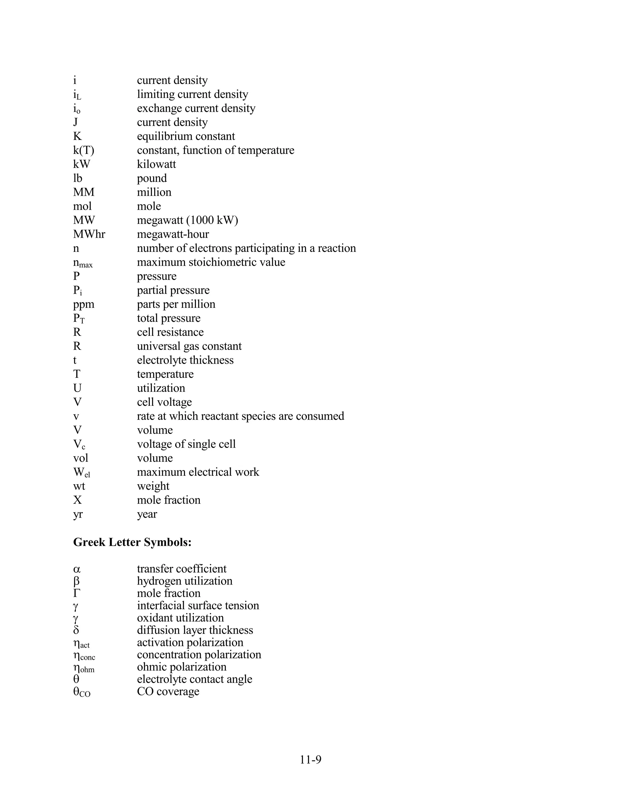 i          current density
iL         limiting current density
io         exchange current density
J          current density
K          equilibrium constant
k(T)       constant, function of temperature
kW         kilowatt
lb         pound
MM         million
mol        mole
MW         megawatt (1000 kW)
MWhr       megawatt-hour
n          number of electrons participating in a reaction
nmax       maximum stoichiometric value
P          pressure
Pi         partial pressure
ppm        parts per million
PT         total pressure
R          cell resistance
R          universal gas constant
t          electrolyte thickness
T          temperature
U          utilization
V          cell voltage
v          rate at which reactant species are consumed
V          volume
Vc         voltage of single cell
vol        volume
Wel        maximum electrical work
wt         weight
X          mole fraction
yr         year

Greek Letter Symbols:

           transfer coefficient
           hydrogen utilization
           mole fraction
           interfacial surface tension
           oxidant utilization
           diffusion layer thickness
 act       activation polarization
 conc      concentration polarization
 ohm       ohmic polarization
           electrolyte contact angle
 CO        CO coverage




                                             11-9
 