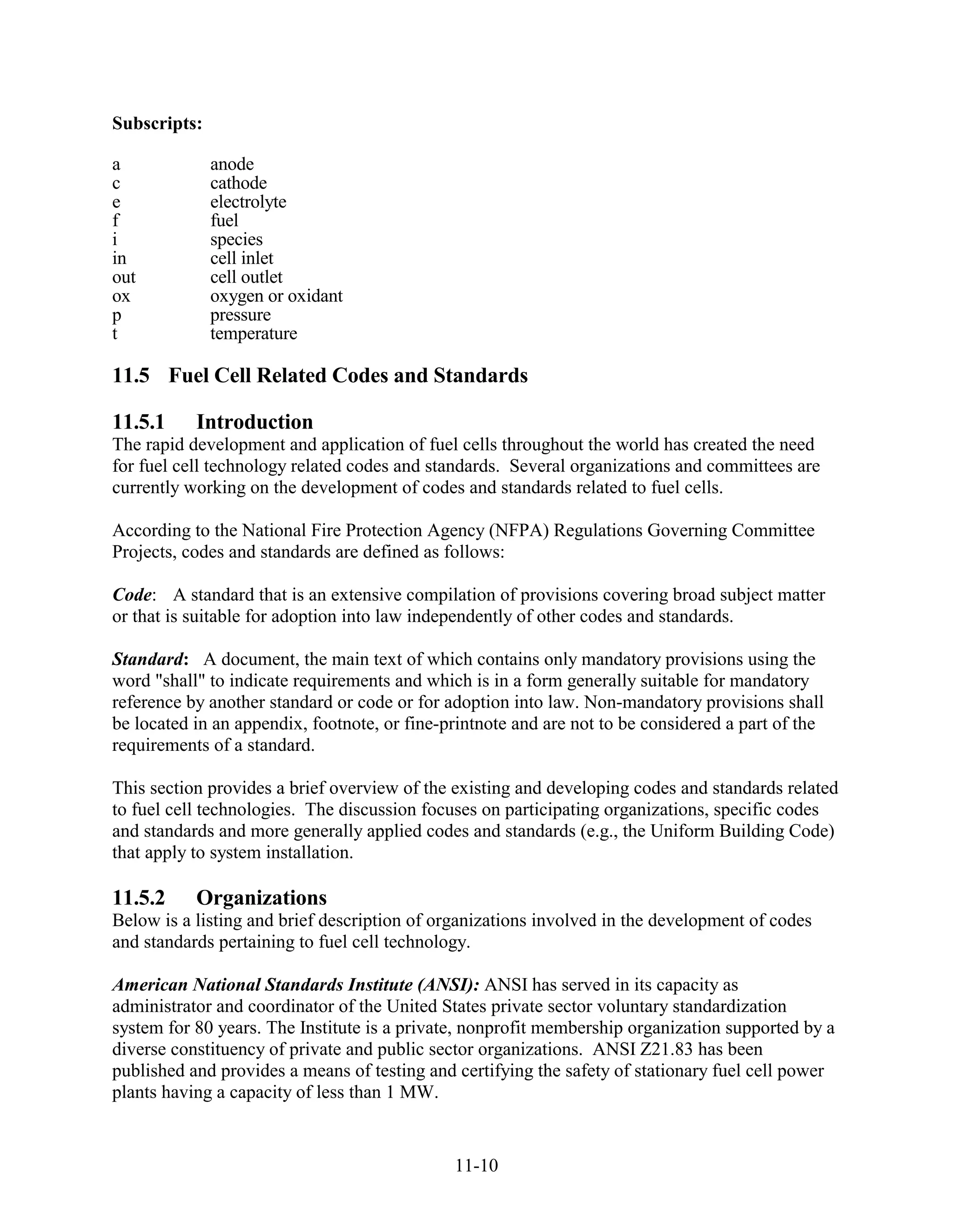 Subscripts:

a             anode
c             cathode
e             electrolyte
f             fuel
i             species
in            cell inlet
out           cell outlet
ox            oxygen or oxidant
p             pressure
t             temperature

11.5 Fuel Cell Related Codes and Standards

11.5.1     Introduction
The rapid development and application of fuel cells throughout the world has created the need
for fuel cell technology related codes and standards. Several organizations and committees are
currently working on the development of codes and standards related to fuel cells.

According to the National Fire Protection Agency (NFPA) Regulations Governing Committee
Projects, codes and standards are defined as follows:

Code: A standard that is an extensive compilation of provisions covering broad subject matter
or that is suitable for adoption into law independently of other codes and standards.

Standard: A document, the main text of which contains only mandatory provisions using the
word "shall" to indicate requirements and which is in a form generally suitable for mandatory
reference by another standard or code or for adoption into law. Non-mandatory provisions shall
be located in an appendix, footnote, or fine-printnote and are not to be considered a part of the
requirements of a standard.

This section provides a brief overview of the existing and developing codes and standards related
to fuel cell technologies. The discussion focuses on participating organizations, specific codes
and standards and more generally applied codes and standards (e.g., the Uniform Building Code)
that apply to system installation.

11.5.2     Organizations
Below is a listing and brief description of organizations involved in the development of codes
and standards pertaining to fuel cell technology.

American National Standards Institute (ANSI): ANSI has served in its capacity as
administrator and coordinator of the United States private sector voluntary standardization
system for 80 years. The Institute is a private, nonprofit membership organization supported by a
diverse constituency of private and public sector organizations. ANSI Z21.83 has been
published and provides a means of testing and certifying the safety of stationary fuel cell power
plants having a capacity of less than 1 MW.


                                              11-10
 