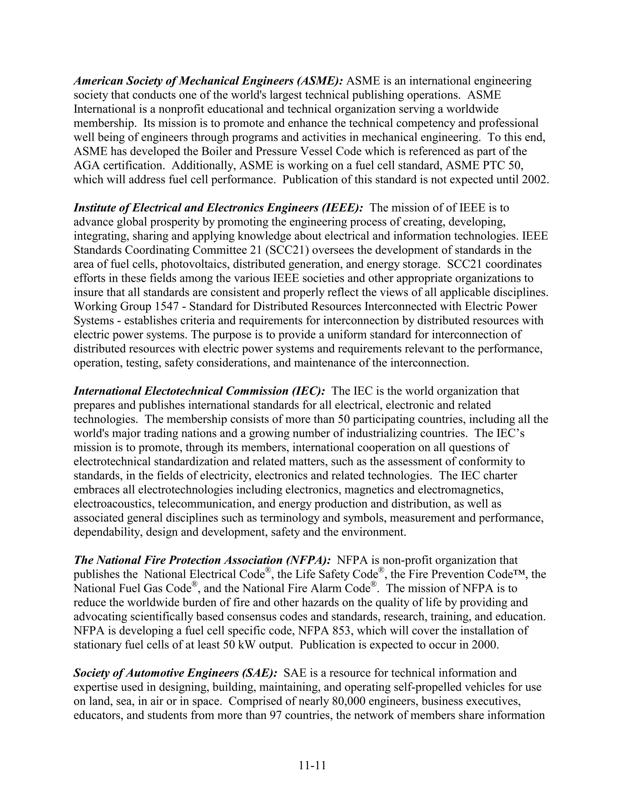 American Society of Mechanical Engineers (ASME): ASME is an international engineering
society that conducts one of the world's largest technical publishing operations. ASME
International is a nonprofit educational and technical organization serving a worldwide
membership. Its mission is to promote and enhance the technical competency and professional
well being of engineers through programs and activities in mechanical engineering. To this end,
ASME has developed the Boiler and Pressure Vessel Code which is referenced as part of the
AGA certification. Additionally, ASME is working on a fuel cell standard, ASME PTC 50,
which will address fuel cell performance. Publication of this standard is not expected until 2002.

Institute of Electrical and Electronics Engineers (IEEE): The mission of of IEEE is to
advance global prosperity by promoting the engineering process of creating, developing,
integrating, sharing and applying knowledge about electrical and information technologies. IEEE
Standards Coordinating Committee 21 (SCC21) oversees the development of standards in the
area of fuel cells, photovoltaics, distributed generation, and energy storage. SCC21 coordinates
efforts in these fields among the various IEEE societies and other appropriate organizations to
insure that all standards are consistent and properly reflect the views of all applicable disciplines.
Working Group 1547 - Standard for Distributed Resources Interconnected with Electric Power
Systems - establishes criteria and requirements for interconnection by distributed resources with
electric power systems. The purpose is to provide a uniform standard for interconnection of
distributed resources with electric power systems and requirements relevant to the performance,
operation, testing, safety considerations, and maintenance of the interconnection.

International Electotechnical Commission (IEC): The IEC is the world organization that
prepares and publishes international standards for all electrical, electronic and related
technologies. The membership consists of more than 50 participating countries, including all the
world's major trading nations and a growing number of industrializing countries. The IEC’s
mission is to promote, through its members, international cooperation on all questions of
electrotechnical standardization and related matters, such as the assessment of conformity to
standards, in the fields of electricity, electronics and related technologies. The IEC charter
embraces all electrotechnologies including electronics, magnetics and electromagnetics,
electroacoustics, telecommunication, and energy production and distribution, as well as
associated general disciplines such as terminology and symbols, measurement and performance,
dependability, design and development, safety and the environment.

The National Fire Protection Association (NFPA): NFPA is non-profit organization that
publishes the National Electrical Code®, the Life Safety Code®, the Fire Prevention Code™, the
National Fuel Gas Code®, and the National Fire Alarm Code®. The mission of NFPA is to
reduce the worldwide burden of fire and other hazards on the quality of life by providing and
advocating scientifically based consensus codes and standards, research, training, and education.
NFPA is developing a fuel cell specific code, NFPA 853, which will cover the installation of
stationary fuel cells of at least 50 kW output. Publication is expected to occur in 2000.

Society of Automotive Engineers (SAE): SAE is a resource for technical information and
expertise used in designing, building, maintaining, and operating self-propelled vehicles for use
on land, sea, in air or in space. Comprised of nearly 80,000 engineers, business executives,
educators, and students from more than 97 countries, the network of members share information



                                                11-11
 