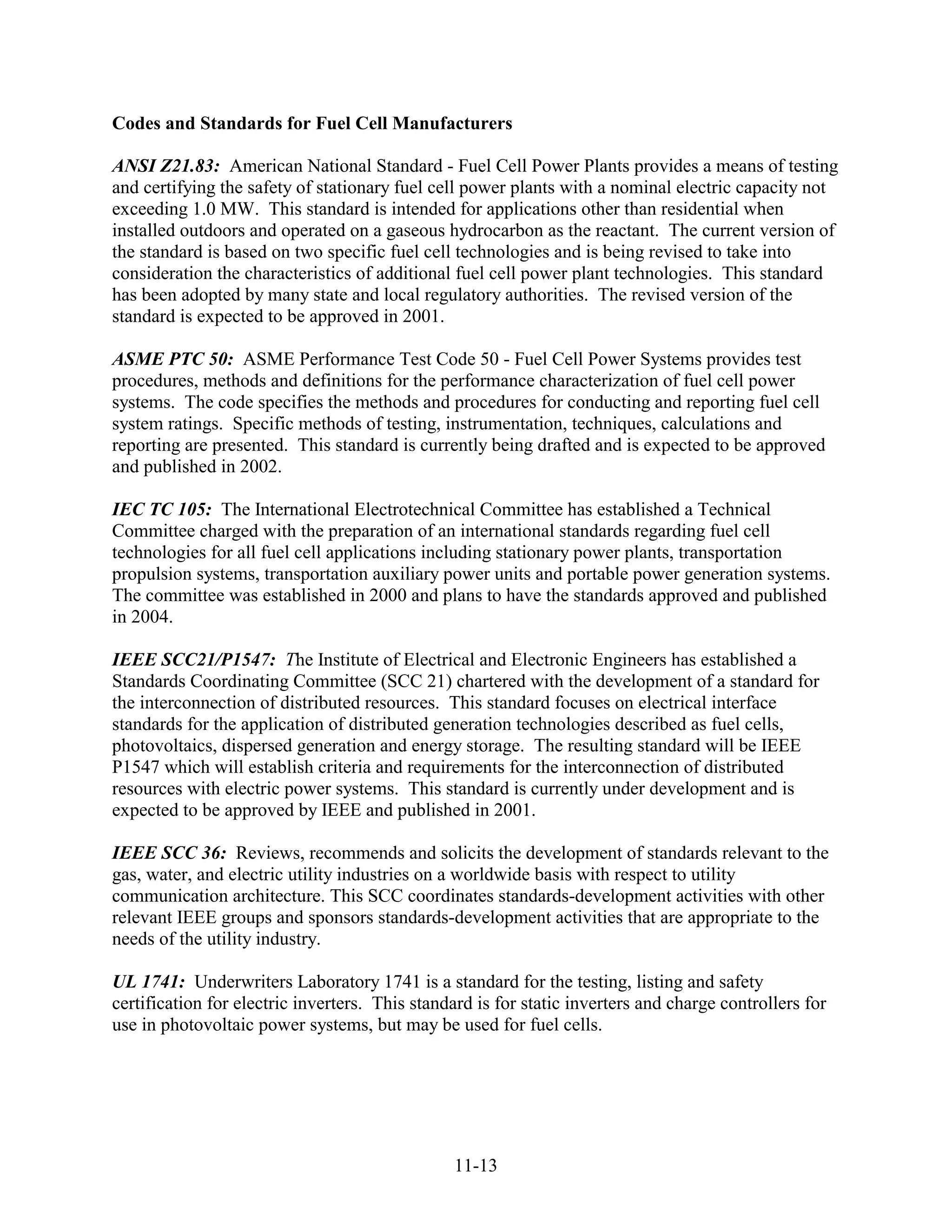 Codes and Standards for Fuel Cell Manufacturers

ANSI Z21.83: American National Standard - Fuel Cell Power Plants provides a means of testing
and certifying the safety of stationary fuel cell power plants with a nominal electric capacity not
exceeding 1.0 MW. This standard is intended for applications other than residential when
installed outdoors and operated on a gaseous hydrocarbon as the reactant. The current version of
the standard is based on two specific fuel cell technologies and is being revised to take into
consideration the characteristics of additional fuel cell power plant technologies. This standard
has been adopted by many state and local regulatory authorities. The revised version of the
standard is expected to be approved in 2001.

ASME PTC 50: ASME Performance Test Code 50 - Fuel Cell Power Systems provides test
procedures, methods and definitions for the performance characterization of fuel cell power
systems. The code specifies the methods and procedures for conducting and reporting fuel cell
system ratings. Specific methods of testing, instrumentation, techniques, calculations and
reporting are presented. This standard is currently being drafted and is expected to be approved
and published in 2002.

IEC TC 105: The International Electrotechnical Committee has established a Technical
Committee charged with the preparation of an international standards regarding fuel cell
technologies for all fuel cell applications including stationary power plants, transportation
propulsion systems, transportation auxiliary power units and portable power generation systems.
The committee was established in 2000 and plans to have the standards approved and published
in 2004.

IEEE SCC21/P1547: The Institute of Electrical and Electronic Engineers has established a
Standards Coordinating Committee (SCC 21) chartered with the development of a standard for
the interconnection of distributed resources. This standard focuses on electrical interface
standards for the application of distributed generation technologies described as fuel cells,
photovoltaics, dispersed generation and energy storage. The resulting standard will be IEEE
P1547 which will establish criteria and requirements for the interconnection of distributed
resources with electric power systems. This standard is currently under development and is
expected to be approved by IEEE and published in 2001.

IEEE SCC 36: Reviews, recommends and solicits the development of standards relevant to the
gas, water, and electric utility industries on a worldwide basis with respect to utility
communication architecture. This SCC coordinates standards-development activities with other
relevant IEEE groups and sponsors standards-development activities that are appropriate to the
needs of the utility industry.

UL 1741: Underwriters Laboratory 1741 is a standard for the testing, listing and safety
certification for electric inverters. This standard is for static inverters and charge controllers for
use in photovoltaic power systems, but may be used for fuel cells.




                                                11-13
 