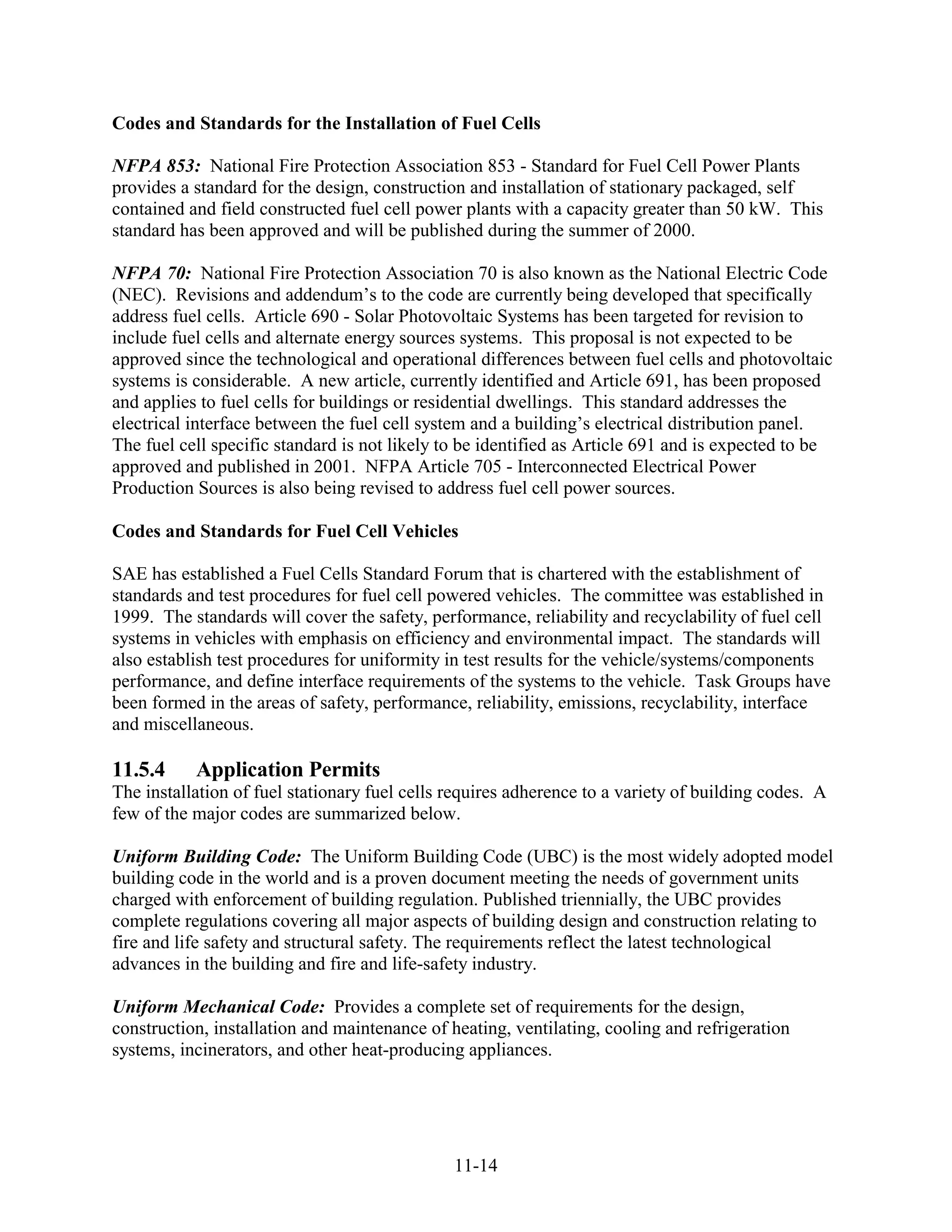 Codes and Standards for the Installation of Fuel Cells

NFPA 853: National Fire Protection Association 853 - Standard for Fuel Cell Power Plants
provides a standard for the design, construction and installation of stationary packaged, self
contained and field constructed fuel cell power plants with a capacity greater than 50 kW. This
standard has been approved and will be published during the summer of 2000.

NFPA 70: National Fire Protection Association 70 is also known as the National Electric Code
(NEC). Revisions and addendum’s to the code are currently being developed that specifically
address fuel cells. Article 690 - Solar Photovoltaic Systems has been targeted for revision to
include fuel cells and alternate energy sources systems. This proposal is not expected to be
approved since the technological and operational differences between fuel cells and photovoltaic
systems is considerable. A new article, currently identified and Article 691, has been proposed
and applies to fuel cells for buildings or residential dwellings. This standard addresses the
electrical interface between the fuel cell system and a building’s electrical distribution panel.
The fuel cell specific standard is not likely to be identified as Article 691 and is expected to be
approved and published in 2001. NFPA Article 705 - Interconnected Electrical Power
Production Sources is also being revised to address fuel cell power sources.

Codes and Standards for Fuel Cell Vehicles

SAE has established a Fuel Cells Standard Forum that is chartered with the establishment of
standards and test procedures for fuel cell powered vehicles. The committee was established in
1999. The standards will cover the safety, performance, reliability and recyclability of fuel cell
systems in vehicles with emphasis on efficiency and environmental impact. The standards will
also establish test procedures for uniformity in test results for the vehicle/systems/components
performance, and define interface requirements of the systems to the vehicle. Task Groups have
been formed in the areas of safety, performance, reliability, emissions, recyclability, interface
and miscellaneous.

11.5.4     Application Permits
The installation of fuel stationary fuel cells requires adherence to a variety of building codes. A
few of the major codes are summarized below.

Uniform Building Code: The Uniform Building Code (UBC) is the most widely adopted model
building code in the world and is a proven document meeting the needs of government units
charged with enforcement of building regulation. Published triennially, the UBC provides
complete regulations covering all major aspects of building design and construction relating to
fire and life safety and structural safety. The requirements reflect the latest technological
advances in the building and fire and life-safety industry.

Uniform Mechanical Code: Provides a complete set of requirements for the design,
construction, installation and maintenance of heating, ventilating, cooling and refrigeration
systems, incinerators, and other heat-producing appliances.




                                               11-14
 