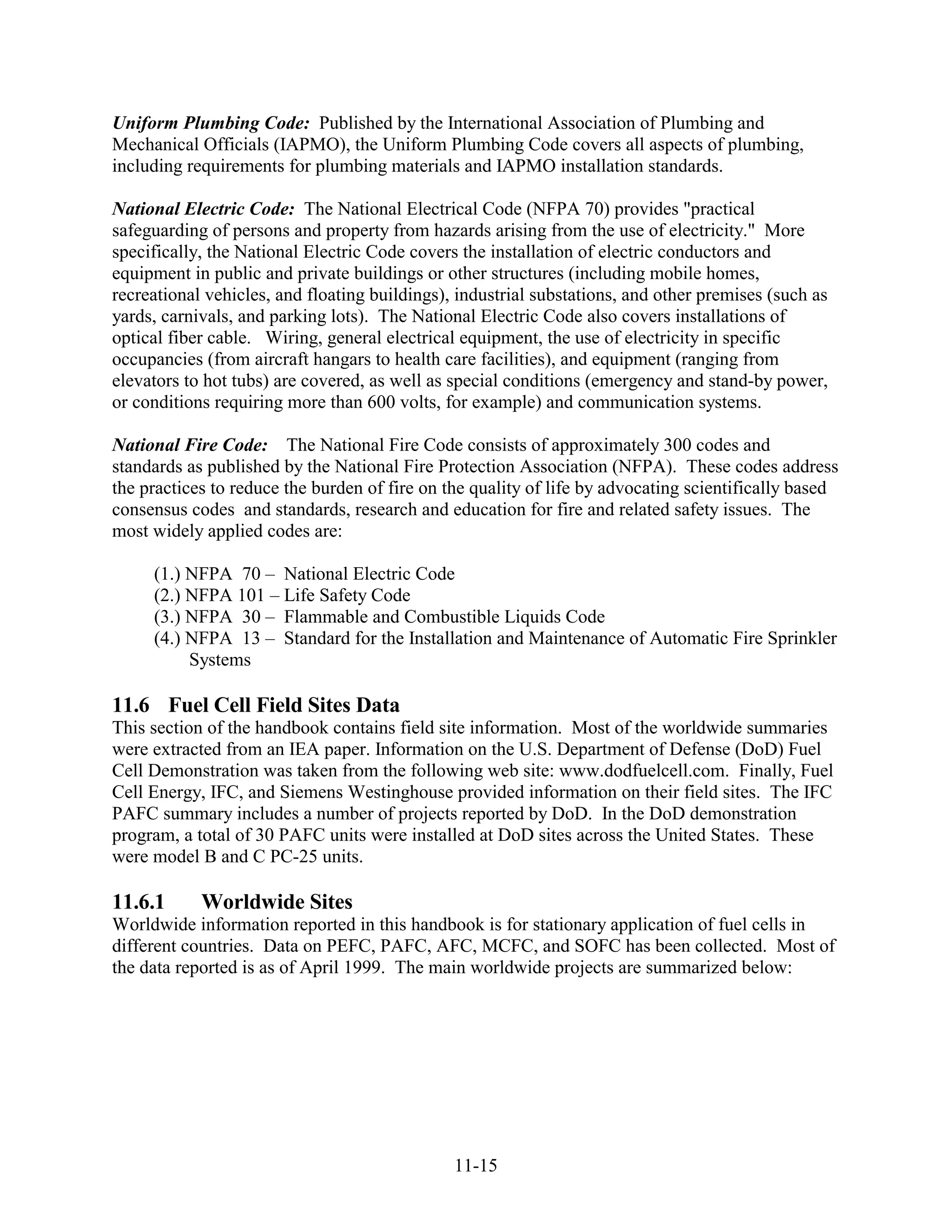 Uniform Plumbing Code: Published by the International Association of Plumbing and
Mechanical Officials (IAPMO), the Uniform Plumbing Code covers all aspects of plumbing,
including requirements for plumbing materials and IAPMO installation standards.

National Electric Code: The National Electrical Code (NFPA 70) provides "practical
safeguarding of persons and property from hazards arising from the use of electricity." More
specifically, the National Electric Code covers the installation of electric conductors and
equipment in public and private buildings or other structures (including mobile homes,
recreational vehicles, and floating buildings), industrial substations, and other premises (such as
yards, carnivals, and parking lots). The National Electric Code also covers installations of
optical fiber cable. Wiring, general electrical equipment, the use of electricity in specific
occupancies (from aircraft hangars to health care facilities), and equipment (ranging from
elevators to hot tubs) are covered, as well as special conditions (emergency and stand-by power,
or conditions requiring more than 600 volts, for example) and communication systems.

National Fire Code: The National Fire Code consists of approximately 300 codes and
standards as published by the National Fire Protection Association (NFPA). These codes address
the practices to reduce the burden of fire on the quality of life by advocating scientifically based
consensus codes and standards, research and education for fire and related safety issues. The
most widely applied codes are:

     (1.) NFPA 70 – National Electric Code
     (2.) NFPA 101 – Life Safety Code
     (3.) NFPA 30 – Flammable and Combustible Liquids Code
     (4.) NFPA 13 – Standard for the Installation and Maintenance of Automatic Fire Sprinkler
          Systems

11.6 Fuel Cell Field Sites Data
This section of the handbook contains field site information. Most of the worldwide summaries
were extracted from an IEA paper. Information on the U.S. Department of Defense (DoD) Fuel
Cell Demonstration was taken from the following web site: www.dodfuelcell.com. Finally, Fuel
Cell Energy, IFC, and Siemens Westinghouse provided information on their field sites. The IFC
PAFC summary includes a number of projects reported by DoD. In the DoD demonstration
program, a total of 30 PAFC units were installed at DoD sites across the United States. These
were model B and C PC-25 units.

11.6.1      Worldwide Sites
Worldwide information reported in this handbook is for stationary application of fuel cells in
different countries. Data on PEFC, PAFC, AFC, MCFC, and SOFC has been collected. Most of
the data reported is as of April 1999. The main worldwide projects are summarized below:




                                               11-15
 
