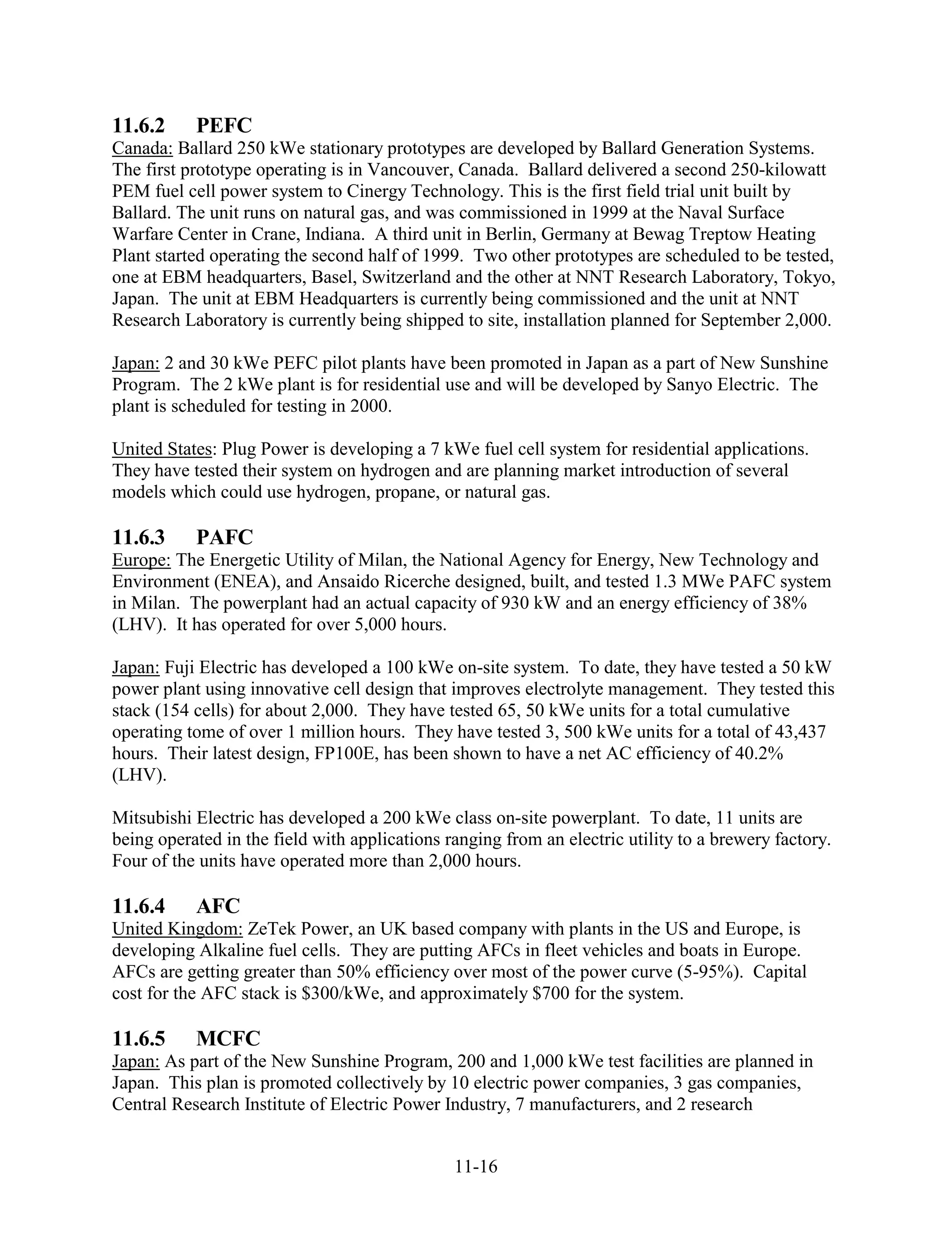 11.6.2     PEFC
Canada: Ballard 250 kWe stationary prototypes are developed by Ballard Generation Systems.
The first prototype operating is in Vancouver, Canada. Ballard delivered a second 250-kilowatt
PEM fuel cell power system to Cinergy Technology. This is the first field trial unit built by
Ballard. The unit runs on natural gas, and was commissioned in 1999 at the Naval Surface
Warfare Center in Crane, Indiana. A third unit in Berlin, Germany at Bewag Treptow Heating
Plant started operating the second half of 1999. Two other prototypes are scheduled to be tested,
one at EBM headquarters, Basel, Switzerland and the other at NNT Research Laboratory, Tokyo,
Japan. The unit at EBM Headquarters is currently being commissioned and the unit at NNT
Research Laboratory is currently being shipped to site, installation planned for September 2,000.

Japan: 2 and 30 kWe PEFC pilot plants have been promoted in Japan as a part of New Sunshine
Program. The 2 kWe plant is for residential use and will be developed by Sanyo Electric. The
plant is scheduled for testing in 2000.

United States: Plug Power is developing a 7 kWe fuel cell system for residential applications.
They have tested their system on hydrogen and are planning market introduction of several
models which could use hydrogen, propane, or natural gas.

11.6.3     PAFC
Europe: The Energetic Utility of Milan, the National Agency for Energy, New Technology and
Environment (ENEA), and Ansaido Ricerche designed, built, and tested 1.3 MWe PAFC system
in Milan. The powerplant had an actual capacity of 930 kW and an energy efficiency of 38%
(LHV). It has operated for over 5,000 hours.

Japan: Fuji Electric has developed a 100 kWe on-site system. To date, they have tested a 50 kW
power plant using innovative cell design that improves electrolyte management. They tested this
stack (154 cells) for about 2,000. They have tested 65, 50 kWe units for a total cumulative
operating tome of over 1 million hours. They have tested 3, 500 kWe units for a total of 43,437
hours. Their latest design, FP100E, has been shown to have a net AC efficiency of 40.2%
(LHV).

Mitsubishi Electric has developed a 200 kWe class on-site powerplant. To date, 11 units are
being operated in the field with applications ranging from an electric utility to a brewery factory.
Four of the units have operated more than 2,000 hours.

11.6.4     AFC
United Kingdom: ZeTek Power, an UK based company with plants in the US and Europe, is
developing Alkaline fuel cells. They are putting AFCs in fleet vehicles and boats in Europe.
AFCs are getting greater than 50% efficiency over most of the power curve (5-95%). Capital
cost for the AFC stack is $300/kWe, and approximately $700 for the system.

11.6.5     MCFC
Japan: As part of the New Sunshine Program, 200 and 1,000 kWe test facilities are planned in
Japan. This plan is promoted collectively by 10 electric power companies, 3 gas companies,
Central Research Institute of Electric Power Industry, 7 manufacturers, and 2 research


                                               11-16
 
