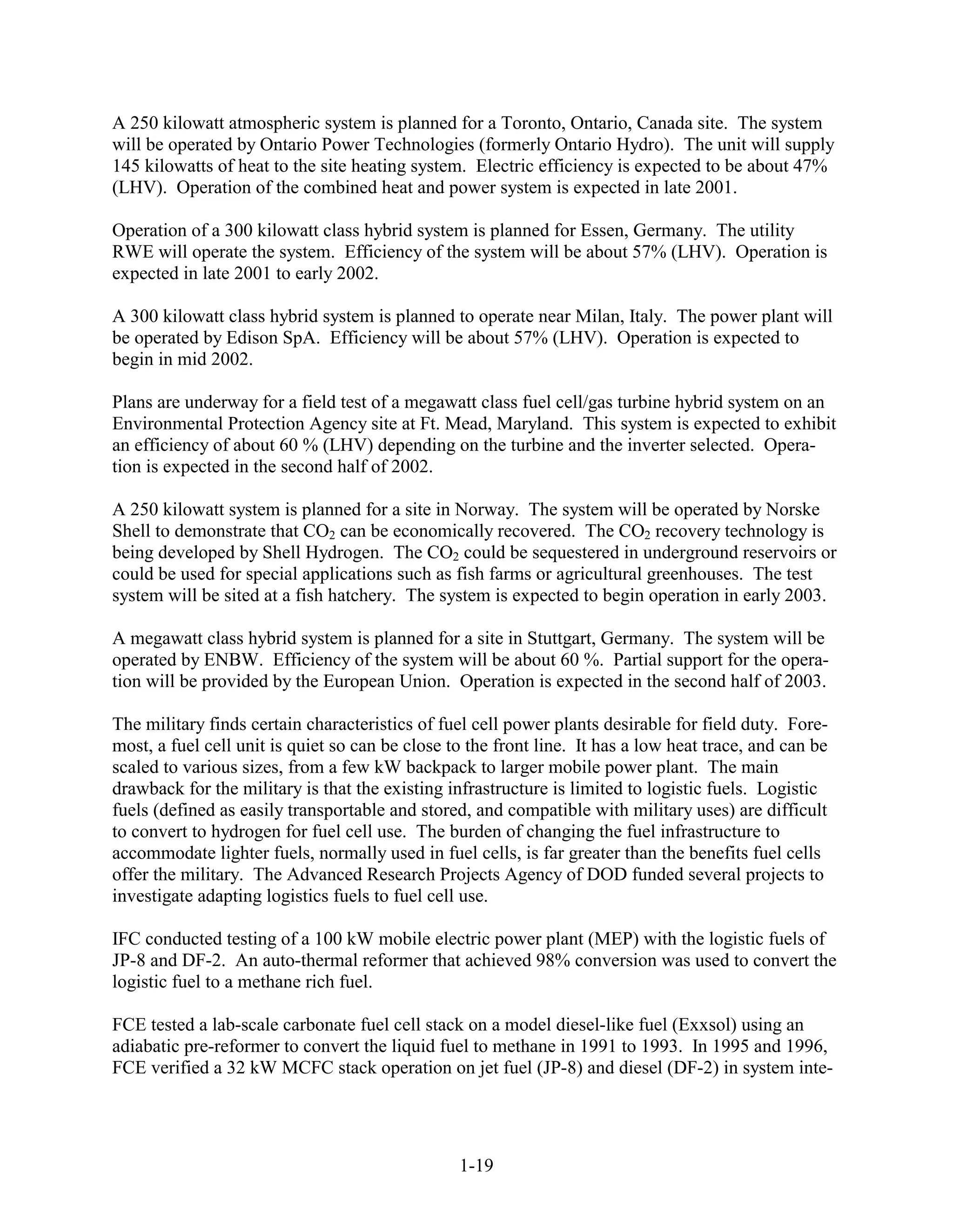 A 250 kilowatt atmospheric system is planned for a Toronto, Ontario, Canada site. The system
will be operated by Ontario Power Technologies (formerly Ontario Hydro). The unit will supply
145 kilowatts of heat to the site heating system. Electric efficiency is expected to be about 47%
(LHV). Operation of the combined heat and power system is expected in late 2001.

Operation of a 300 kilowatt class hybrid system is planned for Essen, Germany. The utility
RWE will operate the system. Efficiency of the system will be about 57% (LHV). Operation is
expected in late 2001 to early 2002.

A 300 kilowatt class hybrid system is planned to operate near Milan, Italy. The power plant will
be operated by Edison SpA. Efficiency will be about 57% (LHV). Operation is expected to
begin in mid 2002.

Plans are underway for a field test of a megawatt class fuel cell/gas turbine hybrid system on an
Environmental Protection Agency site at Ft. Mead, Maryland. This system is expected to exhibit
an efficiency of about 60 % (LHV) depending on the turbine and the inverter selected. Opera-
tion is expected in the second half of 2002.

A 250 kilowatt system is planned for a site in Norway. The system will be operated by Norske
Shell to demonstrate that CO2 can be economically recovered. The CO2 recovery technology is
being developed by Shell Hydrogen. The CO2 could be sequestered in underground reservoirs or
could be used for special applications such as fish farms or agricultural greenhouses. The test
system will be sited at a fish hatchery. The system is expected to begin operation in early 2003.

A megawatt class hybrid system is planned for a site in Stuttgart, Germany. The system will be
operated by ENBW. Efficiency of the system will be about 60 %. Partial support for the opera-
tion will be provided by the European Union. Operation is expected in the second half of 2003.

The military finds certain characteristics of fuel cell power plants desirable for field duty. Fore-
most, a fuel cell unit is quiet so can be close to the front line. It has a low heat trace, and can be
scaled to various sizes, from a few kW backpack to larger mobile power plant. The main
drawback for the military is that the existing infrastructure is limited to logistic fuels. Logistic
fuels (defined as easily transportable and stored, and compatible with military uses) are difficult
to convert to hydrogen for fuel cell use. The burden of changing the fuel infrastructure to
accommodate lighter fuels, normally used in fuel cells, is far greater than the benefits fuel cells
offer the military. The Advanced Research Projects Agency of DOD funded several projects to
investigate adapting logistics fuels to fuel cell use.

IFC conducted testing of a 100 kW mobile electric power plant (MEP) with the logistic fuels of
JP-8 and DF-2. An auto-thermal reformer that achieved 98% conversion was used to convert the
logistic fuel to a methane rich fuel.

FCE tested a lab-scale carbonate fuel cell stack on a model diesel-like fuel (Exxsol) using an
adiabatic pre-reformer to convert the liquid fuel to methane in 1991 to 1993. In 1995 and 1996,
FCE verified a 32 kW MCFC stack operation on jet fuel (JP-8) and diesel (DF-2) in system inte-




                                                 1-19
 