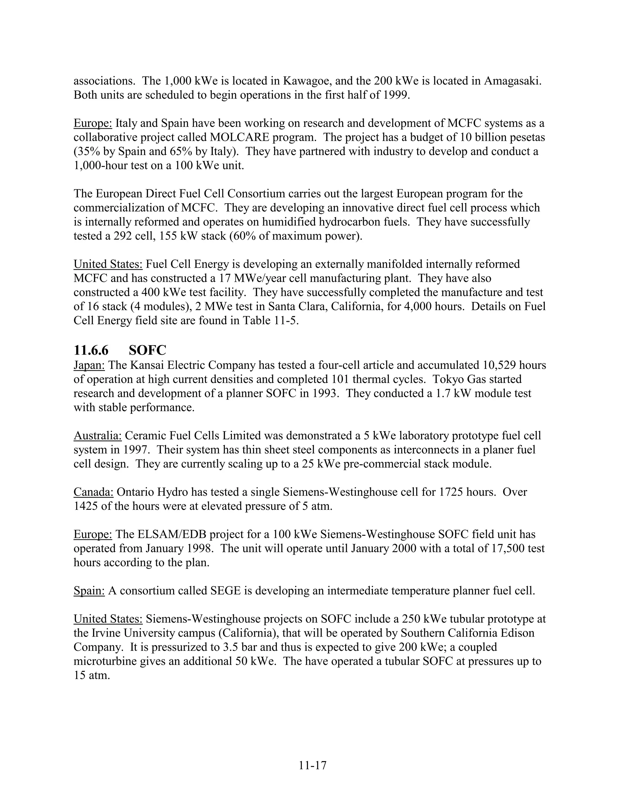 associations. The 1,000 kWe is located in Kawagoe, and the 200 kWe is located in Amagasaki.
Both units are scheduled to begin operations in the first half of 1999.

Europe: Italy and Spain have been working on research and development of MCFC systems as a
collaborative project called MOLCARE program. The project has a budget of 10 billion pesetas
(35% by Spain and 65% by Italy). They have partnered with industry to develop and conduct a
1,000-hour test on a 100 kWe unit.

The European Direct Fuel Cell Consortium carries out the largest European program for the
commercialization of MCFC. They are developing an innovative direct fuel cell process which
is internally reformed and operates on humidified hydrocarbon fuels. They have successfully
tested a 292 cell, 155 kW stack (60% of maximum power).

United States: Fuel Cell Energy is developing an externally manifolded internally reformed
MCFC and has constructed a 17 MWe/year cell manufacturing plant. They have also
constructed a 400 kWe test facility. They have successfully completed the manufacture and test
of 16 stack (4 modules), 2 MWe test in Santa Clara, California, for 4,000 hours. Details on Fuel
Cell Energy field site are found in Table 11-5.

11.6.6     SOFC
Japan: The Kansai Electric Company has tested a four-cell article and accumulated 10,529 hours
of operation at high current densities and completed 101 thermal cycles. Tokyo Gas started
research and development of a planner SOFC in 1993. They conducted a 1.7 kW module test
with stable performance.

Australia: Ceramic Fuel Cells Limited was demonstrated a 5 kWe laboratory prototype fuel cell
system in 1997. Their system has thin sheet steel components as interconnects in a planer fuel
cell design. They are currently scaling up to a 25 kWe pre-commercial stack module.

Canada: Ontario Hydro has tested a single Siemens-Westinghouse cell for 1725 hours. Over
1425 of the hours were at elevated pressure of 5 atm.

Europe: The ELSAM/EDB project for a 100 kWe Siemens-Westinghouse SOFC field unit has
operated from January 1998. The unit will operate until January 2000 with a total of 17,500 test
hours according to the plan.

Spain: A consortium called SEGE is developing an intermediate temperature planner fuel cell.

United States: Siemens-Westinghouse projects on SOFC include a 250 kWe tubular prototype at
the Irvine University campus (California), that will be operated by Southern California Edison
Company. It is pressurized to 3.5 bar and thus is expected to give 200 kWe; a coupled
microturbine gives an additional 50 kWe. The have operated a tubular SOFC at pressures up to
15 atm.




                                             11-17
 