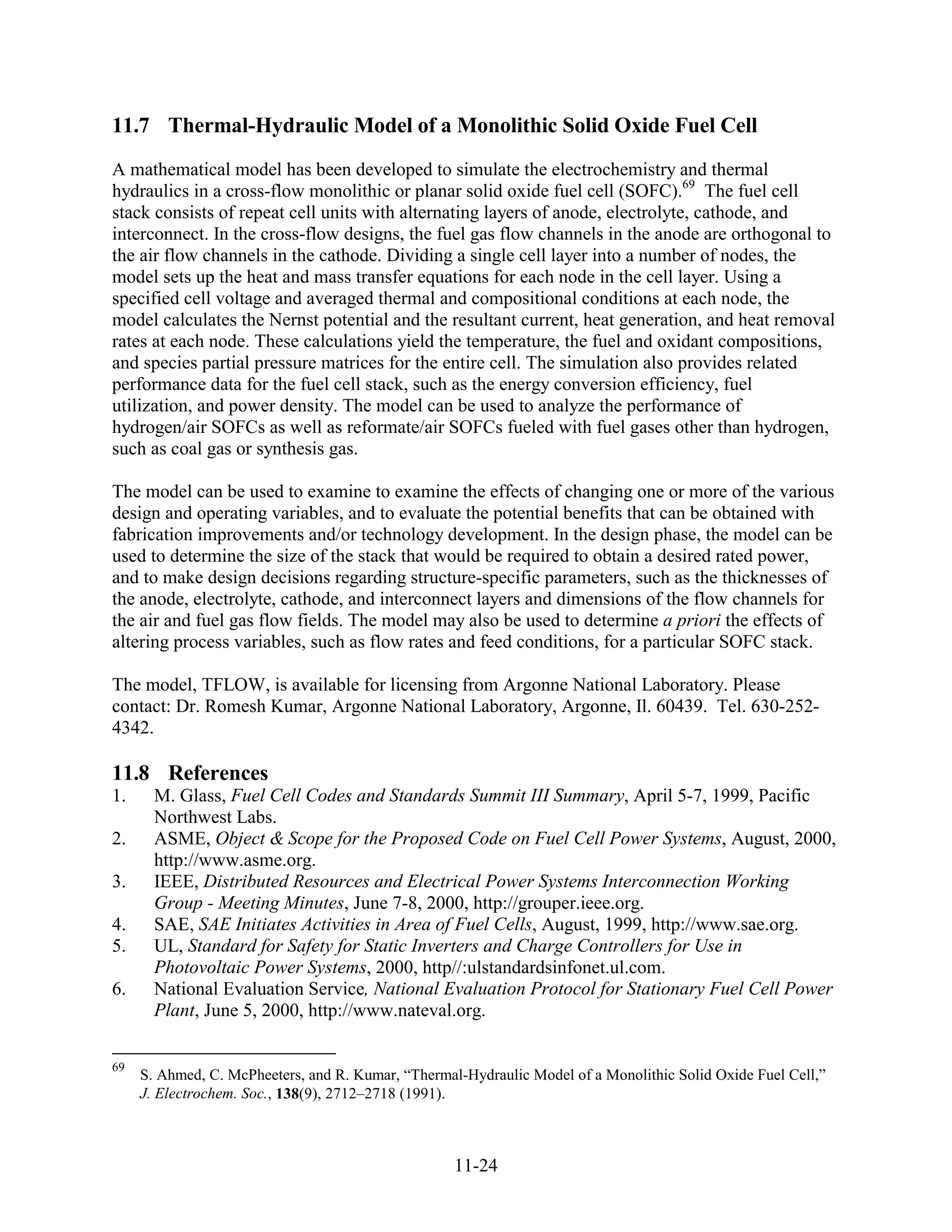 11.7 Thermal-Hydraulic Model of a Monolithic Solid Oxide Fuel Cell
A mathematical model has been developed to simulate the electrochemistry and thermal
hydraulics in a cross-flow monolithic or planar solid oxide fuel cell (SOFC).69 The fuel cell
stack consists of repeat cell units with alternating layers of anode, electrolyte, cathode, and
interconnect. In the cross-flow designs, the fuel gas flow channels in the anode are orthogonal to
the air flow channels in the cathode. Dividing a single cell layer into a number of nodes, the
model sets up the heat and mass transfer equations for each node in the cell layer. Using a
specified cell voltage and averaged thermal and compositional conditions at each node, the
model calculates the Nernst potential and the resultant current, heat generation, and heat removal
rates at each node. These calculations yield the temperature, the fuel and oxidant compositions,
and species partial pressure matrices for the entire cell. The simulation also provides related
performance data for the fuel cell stack, such as the energy conversion efficiency, fuel
utilization, and power density. The model can be used to analyze the performance of
hydrogen/air SOFCs as well as reformate/air SOFCs fueled with fuel gases other than hydrogen,
such as coal gas or synthesis gas.

The model can be used to examine to examine the effects of changing one or more of the various
design and operating variables, and to evaluate the potential benefits that can be obtained with
fabrication improvements and/or technology development. In the design phase, the model can be
used to determine the size of the stack that would be required to obtain a desired rated power,
and to make design decisions regarding structure-specific parameters, such as the thicknesses of
the anode, electrolyte, cathode, and interconnect layers and dimensions of the flow channels for
the air and fuel gas flow fields. The model may also be used to determine a priori the effects of
altering process variables, such as flow rates and feed conditions, for a particular SOFC stack.

The model, TFLOW, is available for licensing from Argonne National Laboratory. Please
contact: Dr. Romesh Kumar, Argonne National Laboratory, Argonne, Il. 60439. Tel. 630-252-
4342.

11.8 References
1.     M. Glass, Fuel Cell Codes and Standards Summit III Summary, April 5-7, 1999, Pacific
       Northwest Labs.
2.     ASME, Object & Scope for the Proposed Code on Fuel Cell Power Systems, August, 2000,
       http://www.asme.org.
3.     IEEE, Distributed Resources and Electrical Power Systems Interconnection Working
       Group - Meeting Minutes, June 7-8, 2000, http://grouper.ieee.org.
4.     SAE, SAE Initiates Activities in Area of Fuel Cells, August, 1999, http://www.sae.org.
5.     UL, Standard for Safety for Static Inverters and Charge Controllers for Use in
       Photovoltaic Power Systems, 2000, http//:ulstandardsinfonet.ul.com.
6.     National Evaluation Service, National Evaluation Protocol for Stationary Fuel Cell Power
       Plant, June 5, 2000, http://www.nateval.org.

69
     S. Ahmed, C. McPheeters, and R. Kumar, “Thermal-Hydraulic Model of a Monolithic Solid Oxide Fuel Cell,”
     J. Electrochem. Soc., 138(9), 2712–2718 (1991).



                                                    11-24
 