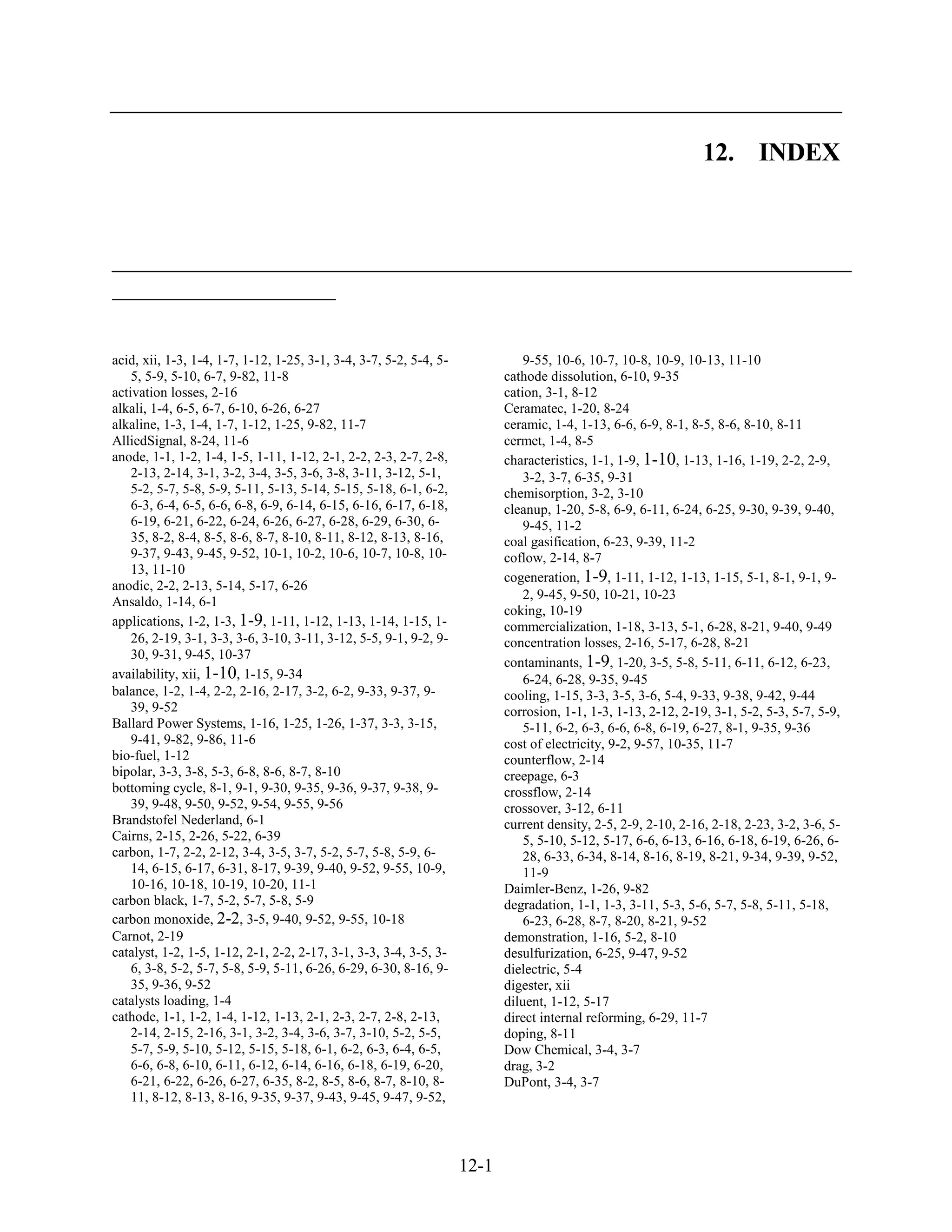12. INDEX




acid, xii, 1-3, 1-4, 1-7, 1-12, 1-25, 3-1, 3-4, 3-7, 5-2, 5-4, 5-              9-55, 10-6, 10-7, 10-8, 10-9, 10-13, 11-10
    5, 5-9, 5-10, 6-7, 9-82, 11-8                                          cathode dissolution, 6-10, 9-35
activation losses, 2-16                                                    cation, 3-1, 8-12
alkali, 1-4, 6-5, 6-7, 6-10, 6-26, 6-27                                    Ceramatec, 1-20, 8-24
alkaline, 1-3, 1-4, 1-7, 1-12, 1-25, 9-82, 11-7                            ceramic, 1-4, 1-13, 6-6, 6-9, 8-1, 8-5, 8-6, 8-10, 8-11
AlliedSignal, 8-24, 11-6                                                   cermet, 1-4, 8-5
anode, 1-1, 1-2, 1-4, 1-5, 1-11, 1-12, 2-1, 2-2, 2-3, 2-7, 2-8,            characteristics, 1-1, 1-9, 1-10, 1-13, 1-16, 1-19, 2-2, 2-9,
    2-13, 2-14, 3-1, 3-2, 3-4, 3-5, 3-6, 3-8, 3-11, 3-12, 5-1,                 3-2, 3-7, 6-35, 9-31
    5-2, 5-7, 5-8, 5-9, 5-11, 5-13, 5-14, 5-15, 5-18, 6-1, 6-2,            chemisorption, 3-2, 3-10
    6-3, 6-4, 6-5, 6-6, 6-8, 6-9, 6-14, 6-15, 6-16, 6-17, 6-18,            cleanup, 1-20, 5-8, 6-9, 6-11, 6-24, 6-25, 9-30, 9-39, 9-40,
    6-19, 6-21, 6-22, 6-24, 6-26, 6-27, 6-28, 6-29, 6-30, 6-                   9-45, 11-2
    35, 8-2, 8-4, 8-5, 8-6, 8-7, 8-10, 8-11, 8-12, 8-13, 8-16,             coal gasification, 6-23, 9-39, 11-2
    9-37, 9-43, 9-45, 9-52, 10-1, 10-2, 10-6, 10-7, 10-8, 10-              coflow, 2-14, 8-7
    13, 11-10
                                                                           cogeneration, 1-9, 1-11, 1-12, 1-13, 1-15, 5-1, 8-1, 9-1, 9-
anodic, 2-2, 2-13, 5-14, 5-17, 6-26
                                                                               2, 9-45, 9-50, 10-21, 10-23
Ansaldo, 1-14, 6-1
                                                                           coking, 10-19
applications, 1-2, 1-3, 1-9, 1-11, 1-12, 1-13, 1-14, 1-15, 1-              commercialization, 1-18, 3-13, 5-1, 6-28, 8-21, 9-40, 9-49
    26, 2-19, 3-1, 3-3, 3-6, 3-10, 3-11, 3-12, 5-5, 9-1, 9-2, 9-           concentration losses, 2-16, 5-17, 6-28, 8-21
    30, 9-31, 9-45, 10-37
                                                                           contaminants, 1-9, 1-20, 3-5, 5-8, 5-11, 6-11, 6-12, 6-23,
availability, xii, 1-10, 1-15, 9-34                                            6-24, 6-28, 9-35, 9-45
balance, 1-2, 1-4, 2-2, 2-16, 2-17, 3-2, 6-2, 9-33, 9-37, 9-               cooling, 1-15, 3-3, 3-5, 3-6, 5-4, 9-33, 9-38, 9-42, 9-44
    39, 9-52                                                               corrosion, 1-1, 1-3, 1-13, 2-12, 2-19, 3-1, 5-2, 5-3, 5-7, 5-9,
Ballard Power Systems, 1-16, 1-25, 1-26, 1-37, 3-3, 3-15,                      5-11, 6-2, 6-3, 6-6, 6-8, 6-19, 6-27, 8-1, 9-35, 9-36
    9-41, 9-82, 9-86, 11-6                                                 cost of electricity, 9-2, 9-57, 10-35, 11-7
bio-fuel, 1-12                                                             counterflow, 2-14
bipolar, 3-3, 3-8, 5-3, 6-8, 8-6, 8-7, 8-10                                creepage, 6-3
bottoming cycle, 8-1, 9-1, 9-30, 9-35, 9-36, 9-37, 9-38, 9-                crossflow, 2-14
    39, 9-48, 9-50, 9-52, 9-54, 9-55, 9-56                                 crossover, 3-12, 6-11
Brandstofel Nederland, 6-1                                                 current density, 2-5, 2-9, 2-10, 2-16, 2-18, 2-23, 3-2, 3-6, 5-
Cairns, 2-15, 2-26, 5-22, 6-39                                                 5, 5-10, 5-12, 5-17, 6-6, 6-13, 6-16, 6-18, 6-19, 6-26, 6-
carbon, 1-7, 2-2, 2-12, 3-4, 3-5, 3-7, 5-2, 5-7, 5-8, 5-9, 6-                  28, 6-33, 6-34, 8-14, 8-16, 8-19, 8-21, 9-34, 9-39, 9-52,
    14, 6-15, 6-17, 6-31, 8-17, 9-39, 9-40, 9-52, 9-55, 10-9,                  11-9
    10-16, 10-18, 10-19, 10-20, 11-1                                       Daimler-Benz, 1-26, 9-82
carbon black, 1-7, 5-2, 5-7, 5-8, 5-9                                      degradation, 1-1, 1-3, 3-11, 5-3, 5-6, 5-7, 5-8, 5-11, 5-18,
carbon monoxide, 2-2, 3-5, 9-40, 9-52, 9-55, 10-18                             6-23, 6-28, 8-7, 8-20, 8-21, 9-52
Carnot, 2-19                                                               demonstration, 1-16, 5-2, 8-10
catalyst, 1-2, 1-5, 1-12, 2-1, 2-2, 2-17, 3-1, 3-3, 3-4, 3-5, 3-           desulfurization, 6-25, 9-47, 9-52
    6, 3-8, 5-2, 5-7, 5-8, 5-9, 5-11, 6-26, 6-29, 6-30, 8-16, 9-           dielectric, 5-4
    35, 9-36, 9-52                                                         digester, xii
catalysts loading, 1-4                                                     diluent, 1-12, 5-17
cathode, 1-1, 1-2, 1-4, 1-12, 1-13, 2-1, 2-3, 2-7, 2-8, 2-13,              direct internal reforming, 6-29, 11-7
    2-14, 2-15, 2-16, 3-1, 3-2, 3-4, 3-6, 3-7, 3-10, 5-2, 5-5,             doping, 8-11
    5-7, 5-9, 5-10, 5-12, 5-15, 5-18, 6-1, 6-2, 6-3, 6-4, 6-5,             Dow Chemical, 3-4, 3-7
    6-6, 6-8, 6-10, 6-11, 6-12, 6-14, 6-16, 6-18, 6-19, 6-20,              drag, 3-2
    6-21, 6-22, 6-26, 6-27, 6-35, 8-2, 8-5, 8-6, 8-7, 8-10, 8-             DuPont, 3-4, 3-7
    11, 8-12, 8-13, 8-16, 9-35, 9-37, 9-43, 9-45, 9-47, 9-52,



                                                                    12-1
 